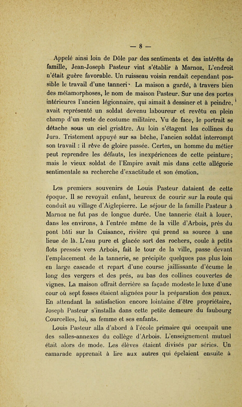 Appelé ainsi loin de Dôle par des sentiments et des intérêts de famille, Jean-Joseph Pasteur vint s’établir à Marnoz. L’endroit n’était guère favorable. Un ruisseau voisin rendait cependant pos¬ sible le travail d’une tanneri La maison a gardé, à travers bien des métamorphoses, le nom de maison Pasteur. Sur une des portes intérieures l’ancien légionnaire, qui aimait à dessiner et à peindre, avait représenté un soldat devenu laboureur et revêtu en plein champ d’un reste de costume militaire. Vu de face, le portrait se détache sous un ciel grisâtre. Au loin s’étagent les collines du Jura. Tristement appuyé sur sa bêche, l’ancien soldat interrompt son travail : il rêve de gloire passée. Certes, un homme du métier peut reprendre les défauts, les inexpériences de cette peinture; mais le vieux soldat de l’Empire avait mis dans cette allégorie sentimentale sa recherche d’exactitude et son émotion. Les premiers souvenirs de Louis Pasteur dataient de cette époque. Il se revoyait enfant, heureux de courir sur la route qui conduit au village d’Aiglepierre. Le séjour de la famille Pasteur à Marnoz ne fut pas de longue durée. Une tannerie était à louer, dans les environs, à Tentrée même de la ville d’Arbois, près du pont bâti sur la Guisance, rivière qui prend sa source à une lieue de là. L’eau pure et glacée sort des rochers, coule à petits flots pressés vers Arbois, fait le tour de la ville, passe devant l’emplacement de la tannerie, se précipite quelques pas plus loin en large cascade et repart d’une course jaillissante d’écume le long des vergers et des prés, au bas des collines couvertes de vignes. La maison offrait derrière sa façade modeste le luxe d’une cour où sept fosses étaient alignées pour la préparation des peaux. En attendant la satisfaction encore lointaine d’être propriétaire, Joseph Pasteur s’installa dans cette petite demeure du faubourg Courcelles, lui, sa femme et ses enfants. Louis Pasteur alla d’abord à l’école primaire qui occupait une % des saUes-annexes du collège d’Arbois. L’enseignement mutuel était alors de mode. Les élèves étaient divisés par séries. Un camarade apprenait à hre aux autres qui épelaient ensuite à