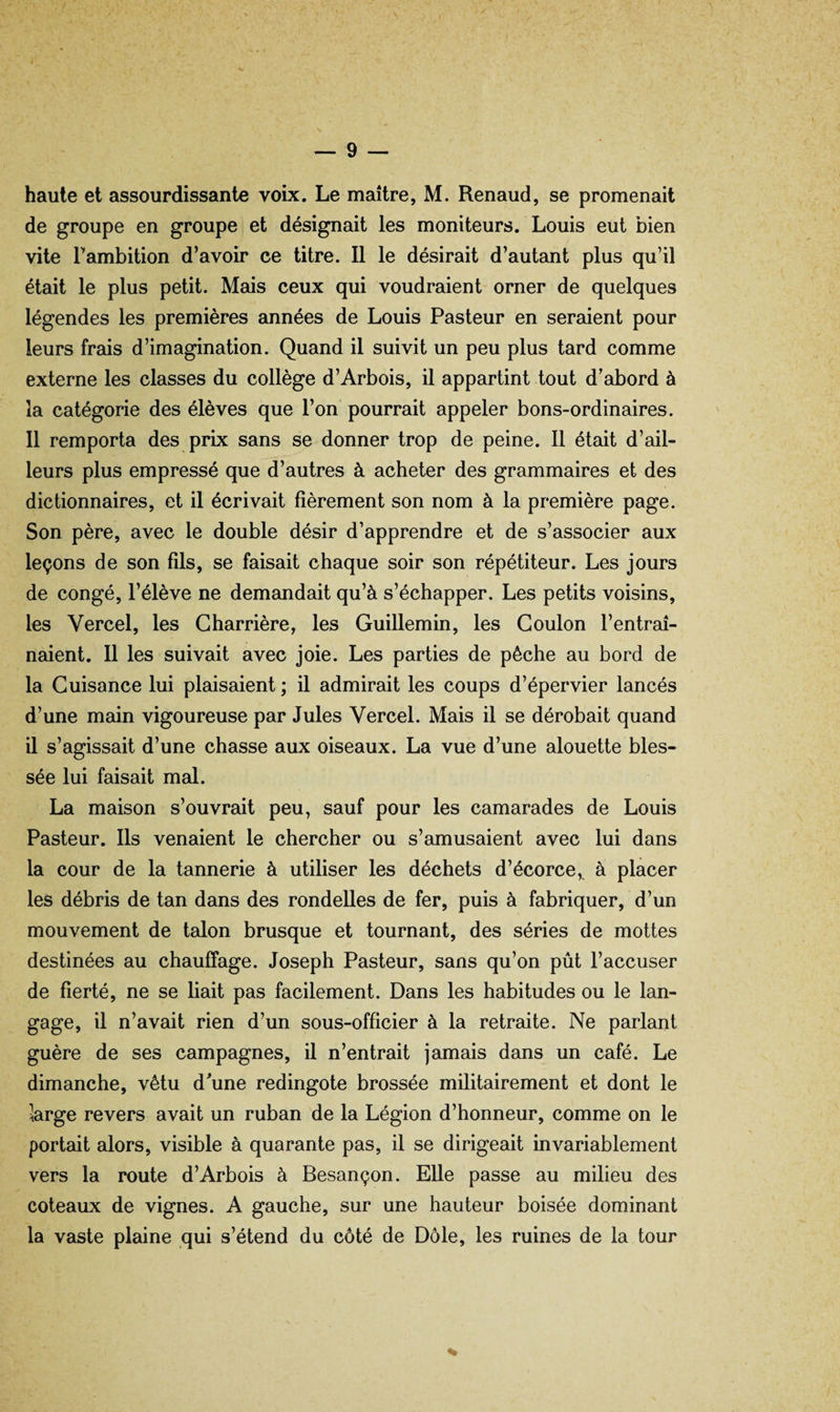 haute et assourdissante voix. Le maître, M. Renaud, se promenait de groupe en groupe et désignait les moniteurs. Louis eut bien vite Tambition d’avoir ce titre. Il le désirait d’auteuit plus qu’il était le plus petit. Mais ceux qui voudraient orner de quelques légendes les premières années de Louis Pasteur en seraient pour leurs frais d’imagination. Quand il suivit un peu plus tard comme externe les classes du collège d’Arbois, il appartint tout d’abord à la catégorie des élèves que l’on pourrait appeler bons-ordinaires. Il remporta des prix sans se donner trop de peine. 11 était d’ail¬ leurs plus empressé que d’autres à acheter des grammaires et des dictionnaires, et il écrivait fièrement son nom à la première page. Son père, avec le double désir d’apprendre et de s’associer aux leçons de son fils, se faisait chaque soir son répétiteur. Les jours de congé, l’élève ne demandait qu’à s’échapper. Les petits voisins, les Vercel, les Gharrière, les Guillemin, les Goulon l’entraî¬ naient. Il les suivait avec joie. Les parties de pêche au bord de la Guisance lui plaisaient ; il admirait les coups d’épervier lancés d’une main vigoureuse par Jules Vercel. Mais il se dérobait quand il s’agissait d’une chasse aux oiseaux. La vue d’une alouette bles¬ sée lui faisait mal. La maison s’ouvrait peu, sauf pour les camarades de Louis Pasteur. Ils venaient le chercher ou s’amusaient avec lui dans la cour de la tannerie à utiliser les déchets d’écorce,, à placer les débris de tan dans des rondelles de fer, puis à fabriquer, d’un mouvement de talon brusque et tournant, des séries de mottes destinées au chauffage. Joseph Pasteur, sans qu’on pût l’accuser de fierté, ne se liait pas facilement. Dans les habitudes ou le lan¬ gage, il n’avait rien d’un sous-officier à la retraite. Ne parlant guère de ses campagnes, il n’entrait jamais dans un café. Le dimanche, vêtu d^une redingote brossée militairement et dont le large revers avait un ruban de la Légion d’honneur, comme on le portait alors, visible à quarante pas, il se dirigeait mvariablement vers la route d’Arbois à Besançon. Elle passe au milieu des coteaux de vignes. A gauche, sur une hauteur boisée dominant la vaste plaine qui s’étend du côté de Dole, les ruines de la tour