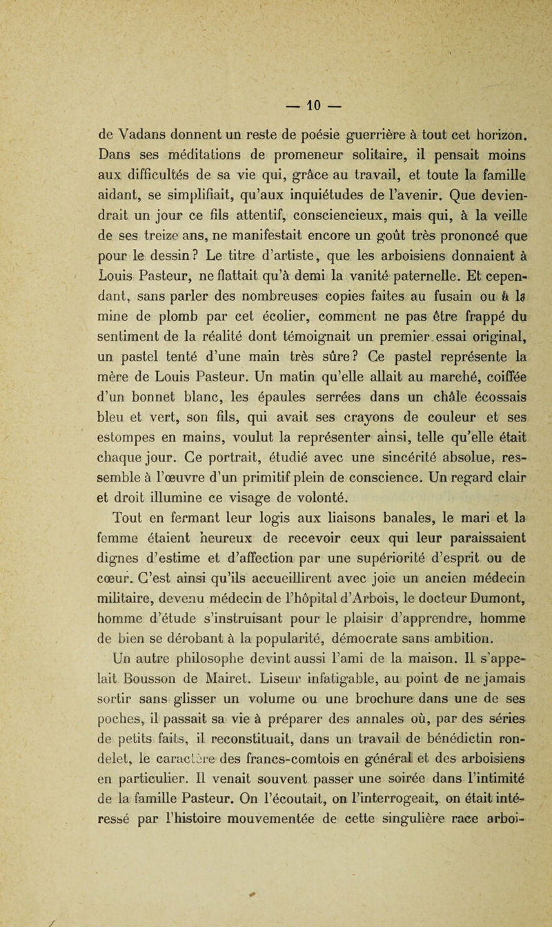 — io¬ de Vadans donnent un reste de poésie guerrière à tout cet horizon. Dans ses méditations de promeneur solitaire, il pensait moins aux difficultés de sa vie qui, grâce au travail, et toute la famille aidant, se simplifiait, qu’aux inquiétudes de l’avenir. Que devien¬ drait un jour ce fils attentif, consciencieux, mais qui, à la veille de ses treize ans, ne manifestait encore un goût très prononcé que pour le dessin? Le titre d’artiste, que les arboisiens donnaient à Louis Pasteur, ne flattait qu’à demi la vanité paternelle. Et cepen* dant, sans parler des nombreuses copies faites au fusain ou â la mine de plomb par cet écolier, comment ne pas être frappé du sentiment de la réalité dont témoignait un premier.essai original, un pastel tenté d’une main très sûre? Ce pastel représente la mère de Louis Pasteur. Un matin qu’elle allait au marché, coiffée d’un bonnet blanc, les épaules serrées dans un châle écossais bleu et vert, son fils, qui avait ses crayons de couleur et ses estompes en mains, voulut la représenter ainsi, telle qu’elle était chaque jour. Ce portrait, étudié avec une sincérité absolue, res¬ semble à l’œuvre d’un primitif plein de conscience. Un regard clair et droit illumine ce visage de volonté. Tout en fermant leur logis aux liaisons banales, le mari et la femme étaient heureux de recevoir ceux qui leur paraissaient dignes d’estime et d’affection par une supériorité d’esprit ou de cœur. C’est ainsi qu’ils accueillirent avec joie un ancien médecin militaire, devenu médecin de l’hôpital d’Arbois, le docteur Dumont, homme d’étude s’instruisant pour le plaisir d’apprendre, homme de bien se dérobant à la popularité, démocrate sans ambition. Un autre philosophe devint aussi l’ami de la maison. Il s’appe¬ lait Bousson de Mairet. Liseur infatigable, au point de ne jamais sortir sans glisser un volume ou une brochure dans une de ses poches, il passait sa vie à préparer des annales où, par des séries de petits faits, il reconstituait, dans un travail de bénédictin ron¬ delet, le caracLère des francs-comtois en général et des arboisiens en particulier. Il venait souvent passer une soirée dans l’intimité de la famille Pasteur. On l’écoutait, on l’interrogeait, on était inté¬ ressé par l’histoire mouvementée de cette singulière race arboi- /