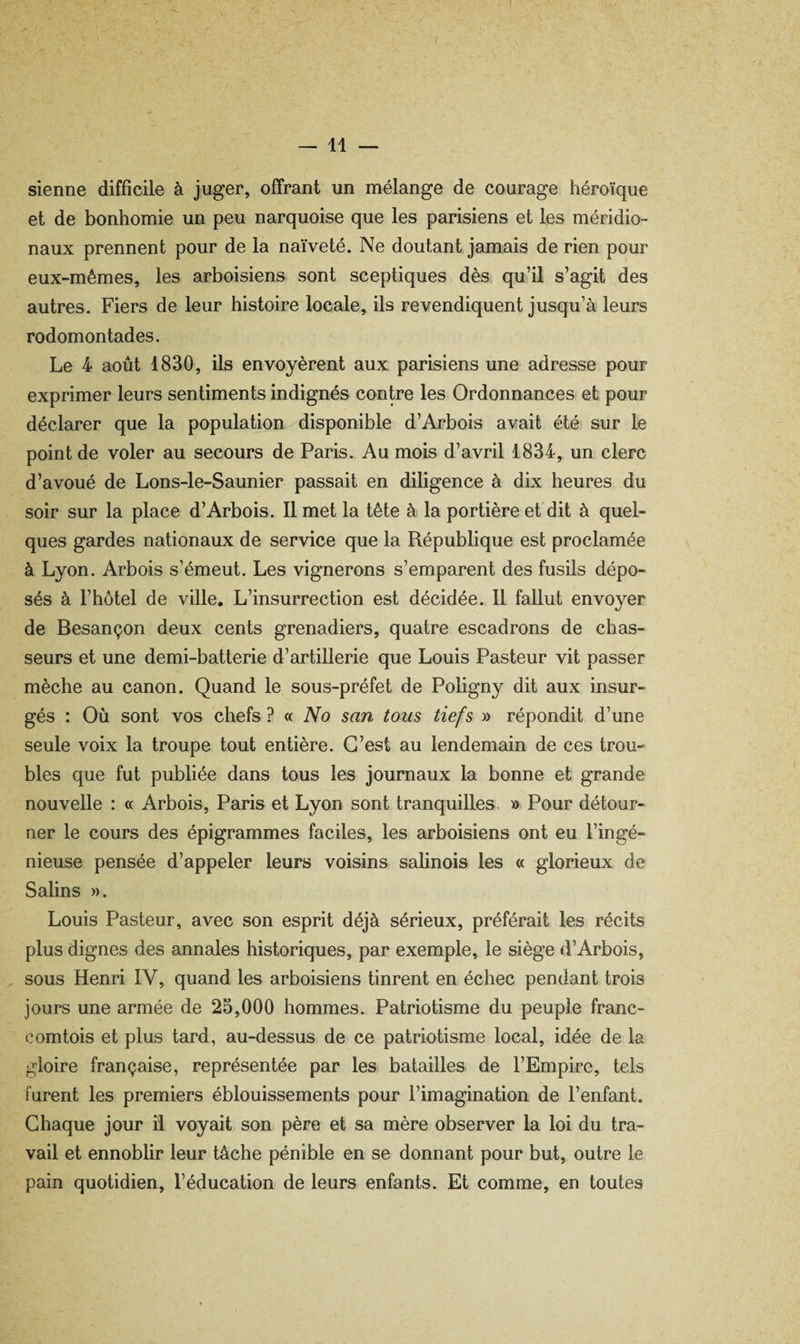 sienne difficile à juger, offrant un mélange de courage héroïque et de bonhomie un peu narquoise que les parisiens et les méridio¬ naux prennent pour de la naïveté. Ne doutant jamais de rien pour eux-mêmes, les arboisiens sont sceptiques dès qu’il s’agit des autres. Fiers de leur histoire locale, ils revendiquent jusqu’à leurs rodomontades. Le 4 août 1830, ils envoyèrent aux parisiens une adresse pour exprimer leurs sentiments indignés contre les Ordonnances et pour déclarer que la population disponible d’Arbois avait été sur le point de voler au secours de Paris. Au mois d’avril 1834, un clerc d’avoué de Lons-le-Saunier passait en diligence à dix heures du soir sur la place d’Arbois. Il met la tête à la portière et'dit à quel¬ ques gardes nationaux de service que la République est proclamée à Lyon. Arbois s’émeut. Les vignerons s’emparent des fusils dépo¬ sés à l’hôtel de ville. L’insurrection est décidée. Il fallut envoyer de Besançon deux cents grenadiers, quatre escadrons de chas¬ seurs et une demi-batterie d’artillerie que Louis Pasteur vit passer mèche au canon. Quand le sous-préfet de Poligny dit aux insur¬ gés : Où sont vos chefs ? « No san tous tiefs » répondit d’une seule voix la troupe tout entière. C’est au lendemain de ces trou¬ bles que fut publiée dans tous les journaux la bonne et grande nouvelle : « Arbois, Paris et Lyon sont tranquilles, » Pour détour¬ ner le cours des épigrammes faciles, les arboisiens ont eu l’ingé¬ nieuse pensée d’appeler leurs voisins salinois les « glorieux de Salins ». Louis Pasteur, avec son esprit déjà sérieux, préférait les récits plus dignes des annales historiques, par exemple, le siège d’Arbois, ^ sous Henri IV, quand les arboisiens tinrent en échec pendant trois jours une armée de 25,000 hommes. Patriotisme du peuple franc- comtois et plus tard, au-dessus de ce patriotisme local, idée de la gloire française, représentée par les batailles de l’Empire, tels furent les premiers éblouissements pour l’imagination de l’enfant. Chaque jour il voyait son, père et sa mère observer la loi du tra¬ vail et ennoblir leur tâche pénible en se donnant pour but, outre le pain quotidien, l’éducation de leurs enfants. Et comme, en toutes