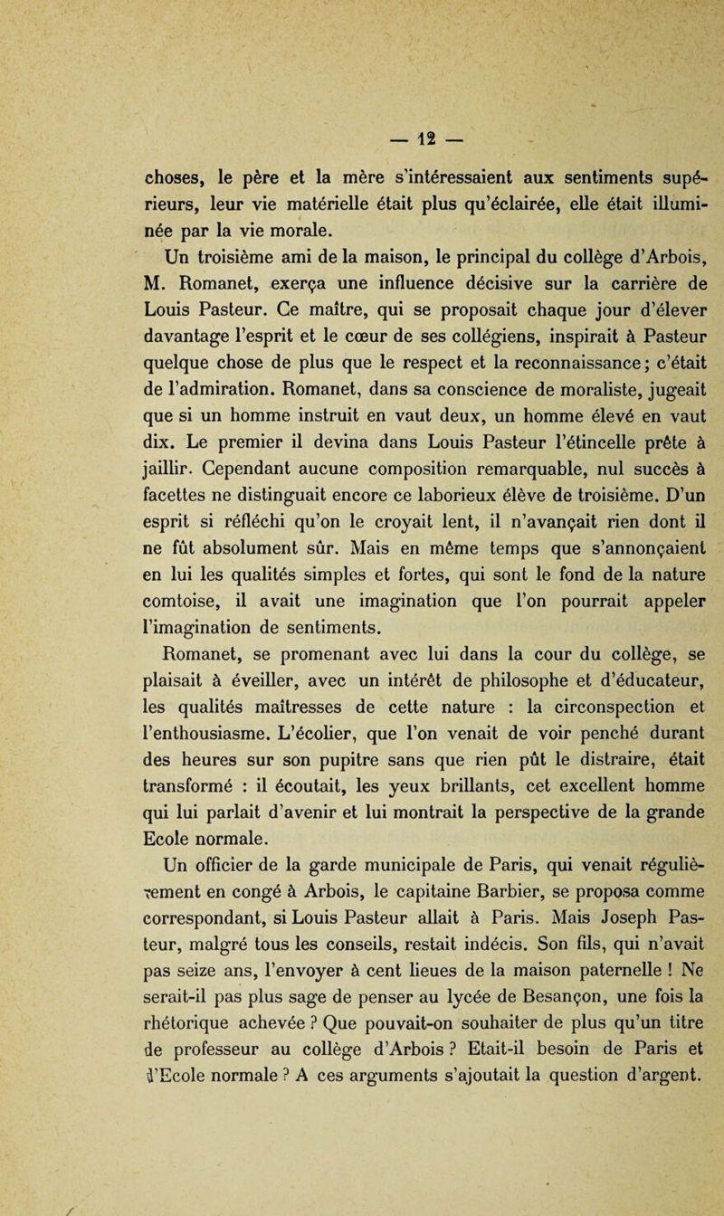 choses, le père et la mère s’intéressaient aux sentiments supé¬ rieurs, leur vie matérielle était plus qu’éclairée, elle était illumi¬ née par la vie morale. Un troisième ami de la maison, le principal du collège d’Arbois, M. Romanet, exerça une influence décisive sur la carrière de Louis Pasteur. Ce maître, qui se proposait chaque jour d’élever davantage l’esprit et le cœur de ses collégiens, inspirait à Pasteur quelque chose de plus que le respect et la reconnaissance ; c’était de l’admiration. Romanet, dans sa conscience de moraliste, jugeait que si un homme instruit en vaut deux, un homme élevé en vaut dix. Le premier il devina dans Louis Pasteur l’étincelle prête à jaillir. Cependant aucune composition remarquable, nul succès à facettes ne distinguait encore ce laborieux élève de troisième. D’un esprit si réfléchi qu’on le croyait lent, il n’avançait rien dont il ne fût absolument sûr. Mais en même temps que s’annonçaient en lui les qualités simples et fortes, qui sont le fond de la nature comtoise, il avait une imagination que l’on pourrait appeler l’imagination de sentiments. Romanet, se promenant avec lui dans la cour du collège, se plaisait à éveiller, avec un intérêt de philosophe et d’éducateur, les qualités maîtresses de cette nature : la circonspection et l’enthousiasme. L’écolier, que l’on venait de voir penché durant des heures sur son pupitre sans que rien pût le distraire, était transformé : il écoutait, les yeux brillants, cet excellent homme qui lui parlait d’avenir et lui montrait la perspective de la grande Ecole normale. Un officier de la garde municipale de Paris, qui venait réguliè¬ rement en congé à Arbois, le capitaine Barbier, se proposa comme correspondant, si Louis Pasteur allait à Paris. Mais Joseph Pas¬ teur, malgré tous les conseils, restait indécis. Son fils, qui n’avait pas seize ans, l’envoyer à cent lieues de la maison paternelle ! Ne serait-il pas plus sage de penser au lycée de Besançon, une fois la rhétorique achevée ? Que pouvait-on souhaiter de plus qu’un titre de professeur au collège d’Arbois ? Etait-il besoin de Paris et D’Ecole normale ? A ces arguments s’ajoutait la question d’argent.