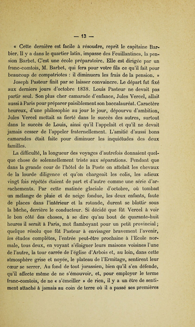 « Cette dernière est facile à résoudre, reprit le capitaine Bar¬ bier. Il y a dans le quartier latin, impasse des Feuillantines, la pen¬ sion Barbet. C’est une école préparatoire. Elle est dirigée par un franc-comtois, M. Barbet, qui fera pour votre fils ce qu’il fait pour beaucoup de compatriotes : il diminuera les frais de la pension. » Joseph Pasteur finit par se laisser convaincre. Le départ fut fixé aux derniers jours d’octobre 1838. Louis Pasteur ne devait pas partir seul. Son plus cher camarade d’enfance, Jules Vercel, allait aussi à Paris pour préparer paisiblement son baccalauréat. Caractère heureux, d’une philosophie au jour le jour, dépourvu d’ambition, Jules Vercel mettait sa fierté dans le succès des autres, surtout dans le succès de Louis, ainsi qu’il l’appelait et qu’il ne devait jamais cesser de l’appeler fraternellement. L’amitié d’aussi bons camarades était faite pour diminuer les inquiétudes des deux familles. La difficulté, la longueur des voyages d’autrefois donnaient quel¬ que chose de solennellement triste aux séparations. Pendant que dans la grande cour de l’hôtel de la Poste on attelait les chevaux de la lourde diligence et qu’on chargeait les colis, les adieux vingt fois répétés étaient de part et d’autre comme une série d’ar¬ rachements. Par cette matinée glaciale d’octobre, où tombait un mélange de pluie et de neige fondue, les deux enfants, faute de places dans l’intérieur et la rotonde, durent se blottir sous la bâche, derrière le conducteur. Si décidé que fût Vercel à voir le bon côté des choses, à se dire qu’au bout de quarante-huit heures il serait à Paris, mot flamboyant pour un petit provincial ; quelque résolu que fût Pasteur à envisager bravement l’avenir, les études complètes, l’entrée peut-être prochaine à l’Ecole nor¬ male, tous deux, en voyant s’éloigner leurs maisons voisines l’une de l’autre, la tour carrée de l’église d’Arbois et, au loin, dans cette atmosphère grise et noyée, le plateau de l’Ermitage, sentirent leur cœur se serrer. Au fond de tout jurassien, bien qu’il s’en défende, qu’il affecte même de ne s’émouvoir, et, pour employer le terme franc-comtois, de ne « s’émeiller » de rien, il y a un être de senti¬ ment attaché à jamais au coin de terre où il a passé ses premières