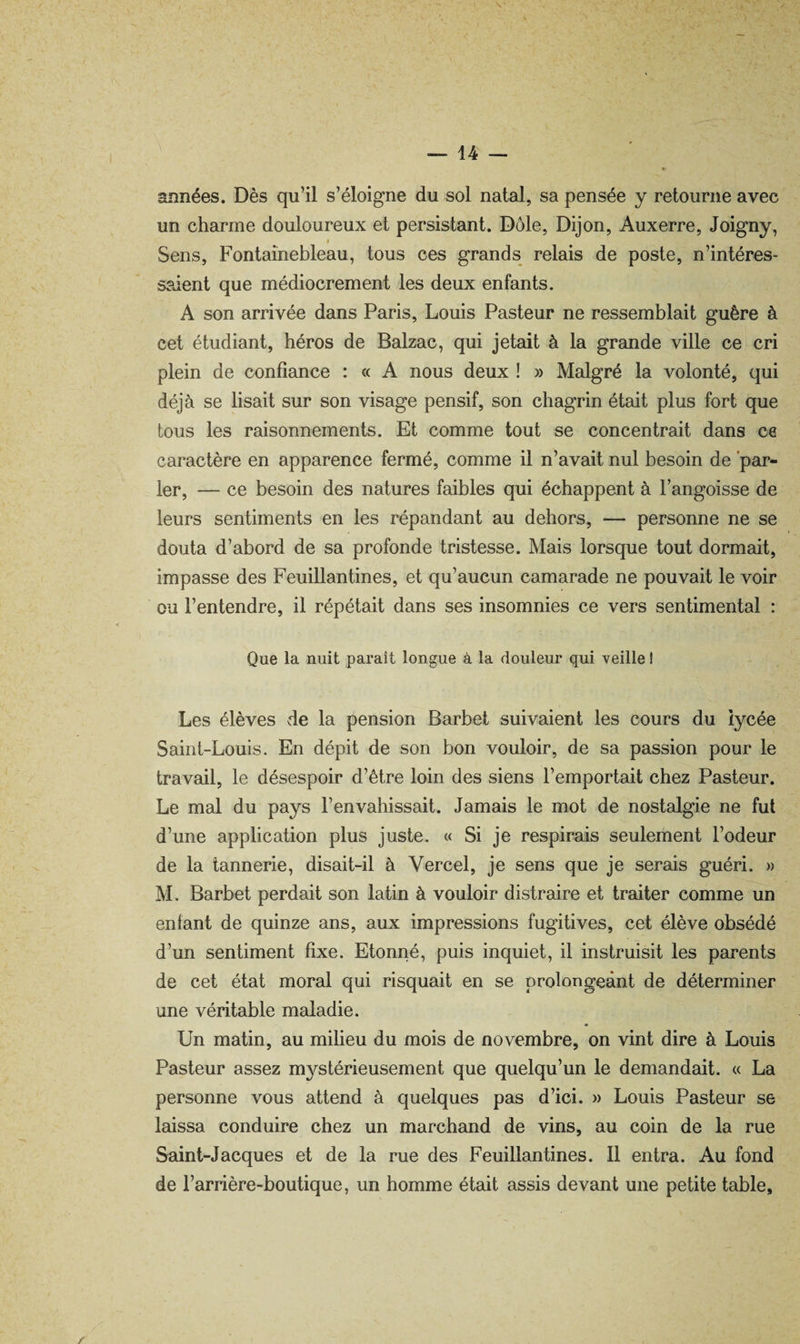 années. Dès qu’il s’éloigne du sol natal, sa pensée y retourne avec un charme douloureux et persistant. Dole, Dijon, Auxerre, Joigny, i Sens, Fontainebleau, tous ces grands relais de poste, n’intéres¬ saient que médiocrement les deux enfants. A son arrivée dans Paris, Louis Pasteur ne ressemblait guère à cet étudiant, héros de Balzac, qui jetait à la grande ville ce cri plein de confiance : « A nous deux ! » Malgré la volonté, qui déjà se lisait sur son visage pensif, son chagrin était plus fort que tous les raisonnements. Et comme tout se concentrait dans ce caractère en apparence fermé, comme il n’avait nul besoin de 'par¬ ier, — ce besoin des natures faibles qui échappent à l’angoisse de leurs sentiments en les répandant au dehors, — personne ne se douta d’abord de sa profonde tristesse. Mais lorsque tout dormait, impasse des Feuillantines, et qu’aucun camarade ne pouvait le voir ou l’entendre, il répétait dans ses insomnies ce vers sentimental : Que la nuit paraît longue à la douleur qui veille ! Les élèves de la pension Barbet suivaient les cours du lycée Saint-Louis. En dépit de son bon vouloir, de sa passion pour le travail, le désespoir d’être loin des siens l’emportait chez Pasteur. Le mal du pays l’envahissait. Jamais le mot de nostalgie ne fut d’une application plus juste. « Si je respirais seulement l’odeur de la tannerie, disait-il à Vercel, je sens que je serais guéri. » M. Barbet perdait son latin à vouloir distraire et traiter comme un enfant de quinze ans, aux impressions fugitives, cet élève obsédé d’un sentiment fixe. Etonné, puis inquiet, il instruisit les parents de cet état moral qui risquait en se prolongeant de déterminer une véritable maladie. Un matin, au milieu du mois de novembre, on vint dire à Louis Pasteur assez mystérieusement que quelqu’un le demandait. « La personne vous attend à quelques pas d’ici. » Louis Pasteur se laissa conduire chez un marchand de vins, au coin de la rue Saint-Jacques et de la rue des Feuillantines. Il entra. Au fond de l’arrière-boutique, un homme était assis devant une petite table.