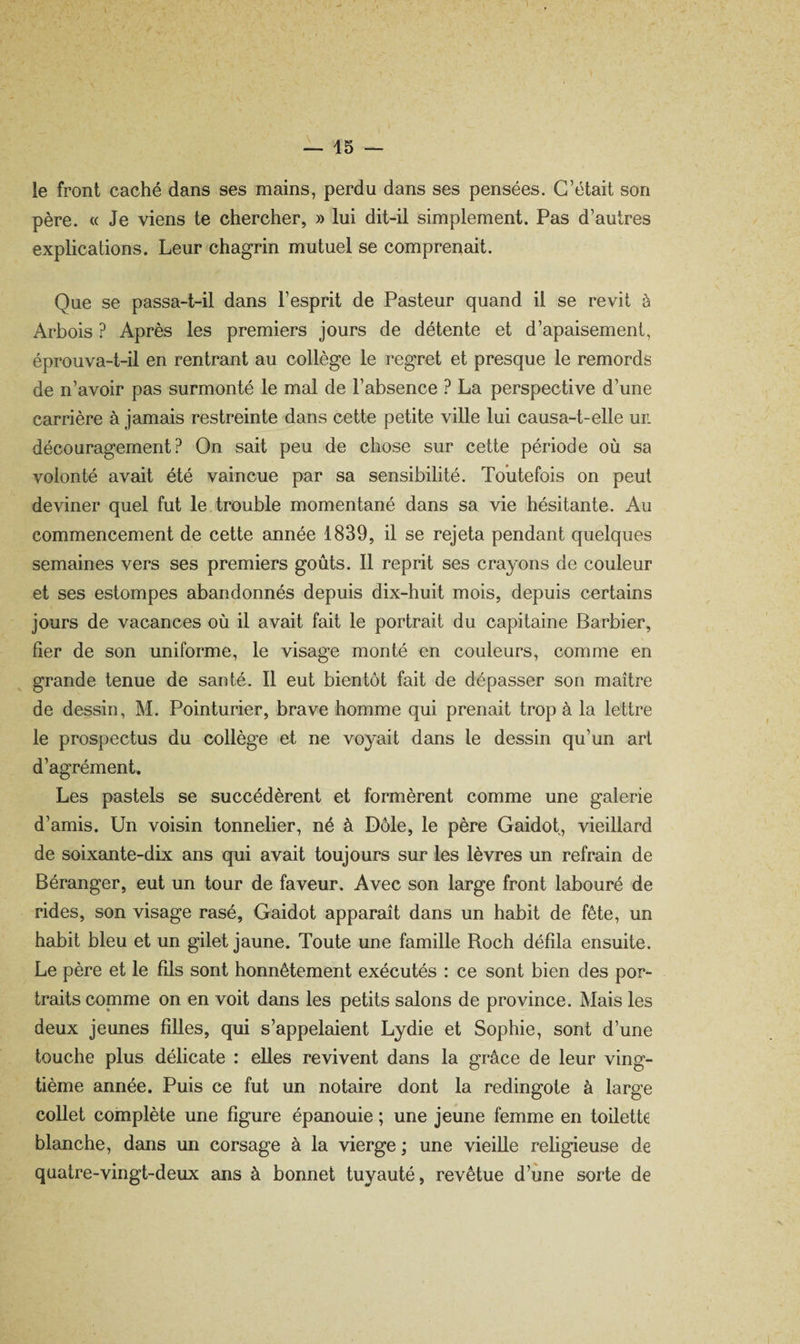 le front caché dans ses mains, perdu dans ses pensées. C’était son père. « Je viens te chercher, » lui dit-il simplement. Pas d’autres explications. Leur chagrin mutuel se comprenait. Que se passa-t-il dans l’esprit de Pasteur quand il se revit à Arbois ? Après les premiers jours de détente et d’apaisement, éprouva-t-il en rentrant au collège le regret et presque le remords de n’avoir pas surmonté le mal de l’absence ? La perspective d’une carrière à jamais restreinte dans cette petite viUe lui causa-t-elle un découragement? On sait peu de chose sur cette période où sa volonté avait été vaincue par sa sensibilité. Toutefois on peut deviner quel fut le trouble momentané dans sa vie hésitante. Au commencement de cette année 1839, il se rejeta pendant quelques semaines vers ses premiers goûts. 11 reprit ses crayons de couleur et ses estompes abandonnés depuis dix-huit mois, depuis certains jours de vacances où il avait fait le portrait du capitaine Barbier, fier de son uniforme, le visage monté en couleurs, comme en grande tenue de santé. Il eut bientôt fait de dépasser son maître de dessin, M. Pointurier, brave homme qui prenait trop à la lettre le prospectus du collège et ne voyait dans le dessin qu’un art d’agrément. Les pastels se succédèrent et formèrent comme une galerie d’amis. Un voisin tonnelier, né à Dôle, le père Gaidot, vieillard de soixante-dix ans qui avait toujours sur les lèvres un refrain de Béranger, eut un tour de faveur. Avec son large front labouré de rides, son visage rasé, Gaidot apparaît dans un habit de fête, un habit bleu et un gilet jaune. Toute une famille Roch défila ensuite. Le père et le fils sont honnêtement exécutés : ce sont bien des por¬ traits copnme on en voit dans les petits salons de province. Mais les deux jeunes filles, qui s’appelaient Lydie et Sophie, sont d’une touche plus délicate : elles revivent dans la grâce de leur ving¬ tième année. Puis ce fut un notaire dont la redingote à large collet complète une figure épanouie ; une jeune femme en toilette blanche, dans un corsage à la vierge ; une vieille religieuse de quatre-vingt-deux ans à bonnet tuyauté, revêtue d’une sorte de
