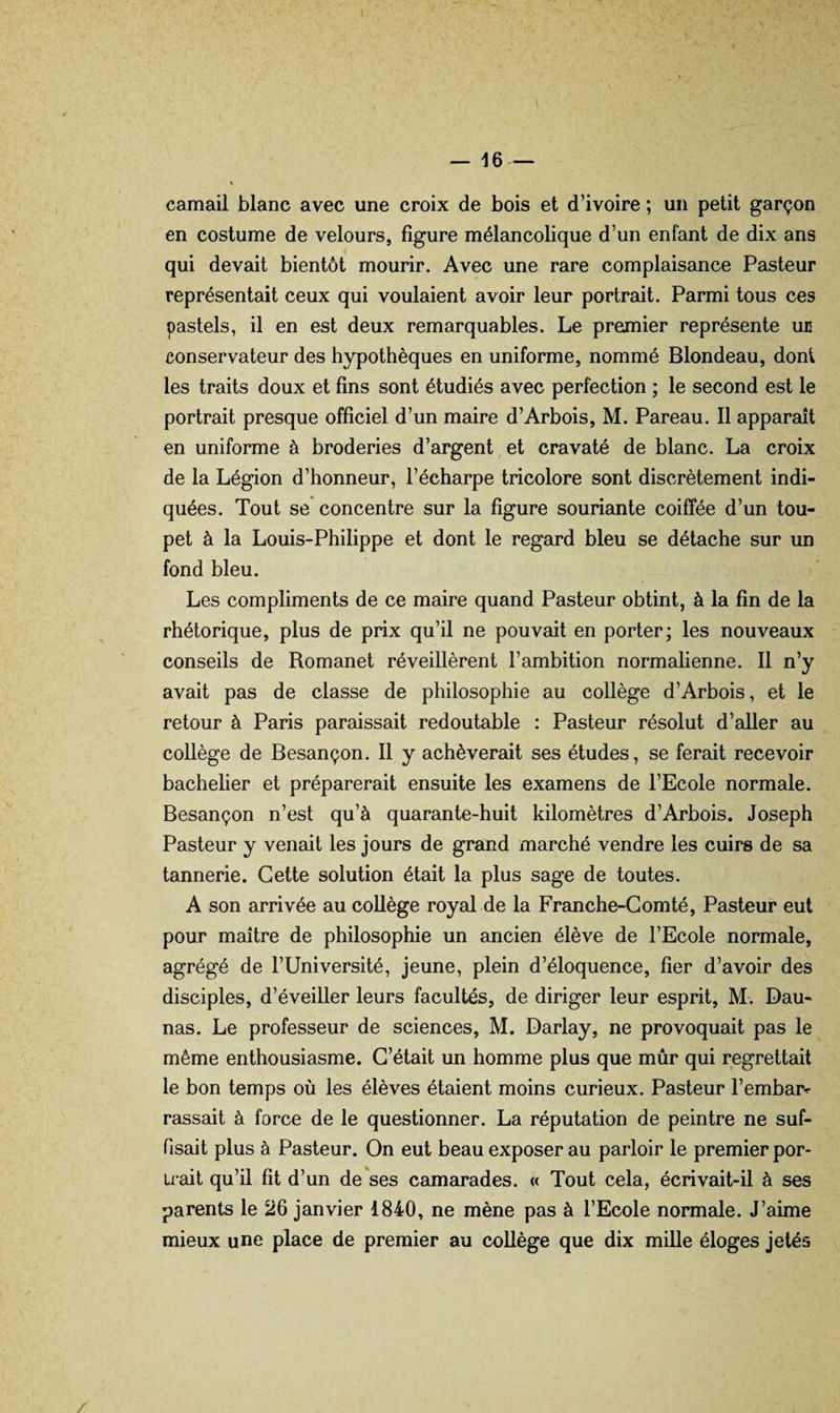 camail blanc avec une croix de bois et d’ivoire ; un petit garçon en costume de velours, figure mélancolique d’un enfant de dix ans qui devait bientôt mourir. Avec une rare complaisance Pasteur représentait ceux qui voulaient avoir leur portrait. Parmi tous ces pastels, il en est deux remarquables. Le premier représente un conservateur des hypothèques en uniforme, nommé Blondeau, dont les traits doux et fins sont étudiés avec perfection ; le second est le portrait presque officiel d’un maire d’Arbois, M. Pareau. 11 apparaît en uniforme à broderies d’argent et cravaté de blanc. La croix de la Légion d’honneur, l’écharpe tricolore sont discrètement indi¬ quées. Tout se concentre sur la figure souriante coiffée d’un tou¬ pet à la Louis-Philippe et dont le regard bleu se détache sur un fond bleu. Les compliments de ce maire quand Pasteur obtint, à la fin de la rhétorique, plus de prix qu’il ne pouvait en porter; les nouveaux conseils de Romanet réveillèrent l’ambition normalienne. 11 n’y avait pas de classe de philosophie au collège d’Arbois, et le retour à Paris paraissait redoutable : Pasteur résolut d’aller au collège de Besançon. 11 y achèverait ses études, se ferait recevoir bachelier et préparerait ensuite les examens de l’Ecole normale. Besançon n’est qu’à quarante-huit kilomètres d’Arbois. Joseph Pasteur y venait les jours de grand marché vendre les cuirs de sa tannerie. Cette solution était la plus sage de toutes. A son arrivée au collège royal de la Franche-Comté, Pasteur eut pour maître de philosophie un ancien élève de l’Ecole normale, agrégé de l’Université, jeune, plein d’éloquence, fier d’avoir des disciples, d’éveiller leurs facultés, de diriger leur esprit, M. Dau- nas. Le professeur de sciences, M. Darlay, ne provoquait pas le même enthousiasme. C’était un homme plus que mûr qui regrettait le bon temps où les élèves étaient moins curieux. Pasteur l’embar^ rassait à force de le questionner. La réputation de peintre ne suf¬ fisait plus à Pasteur. On eut beau exposer au parloir le premier por¬ trait qu’il fit d’un de ses camarades. « Tout cela, écrivait-il à ses parents le 26 janvier 1840, ne mène pas à l’Ecole normale. J’aime mieux une place de premier au collège que dix mille éloges jetés