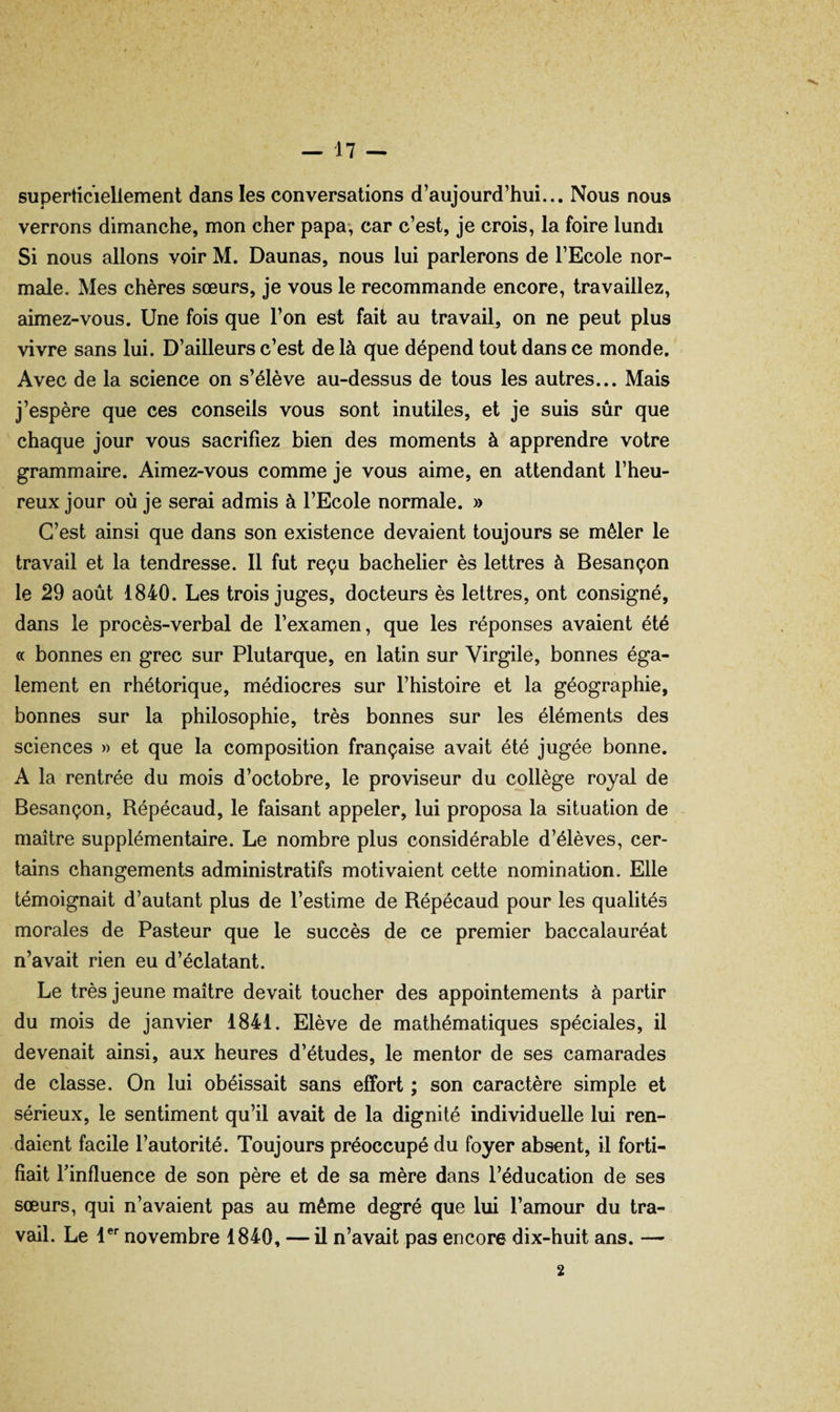 superticiellement dans les conversations d’aujourd’hui... Nous nous verrons dimanche, mon cher papa-, car c’est, je crois, la foire lundi Si nous allons voir M. Daunas, nous lui parlerons de l’Ecole nor¬ male. Mes chères sœurs, je vous le recommande encore, travaillez, aimez-vous. Une fois que l’on est fait au travail, on ne peut plus vivre sans lui. D’ailleurs c’est de là que dépend tout dans ce monde. Avec de la science on s’élève au-dessus de tous les autres... Mais j’espère que ces conseils vous sont inutiles, et je suis sûr que chaque jour vous sacrifiez bien des moments à apprendre votre grammaire. Aimez-vous comme je vous aime, en attendant l’heu¬ reux jour où je serai admis à l’Ecole normale. » C’est ainsi que dans son existence devaient toujours se mêler le travail et la tendresse. Il fut reçu bachelier ès lettres à Besançon le 29 août 1840. Les trois juges, docteurs ès lettres, ont consigné, dans le procès-verbal de l’examen, que les réponses avaient été « bonnes en grec sur Plutarque, en latin sur Virgile, bonnes éga¬ lement en rhétorique, médiocres sur l’histoire et la géographie, bonnes sur la philosophie, très bonnes sur les éléments des sciences » et que la composition française avait été jugée bonne. A la rentrée du mois d’octobre, le proviseur du collège royal de Besançon, Répécaud, le faisant appeler, lui proposa la situation de maître supplémentaire. Le nombre plus considérable d’élèves, cer¬ tains changements administratifs motivaient cette nomination. Elle témoignait d’autant plus de l’estime de Répécaud pour les qualités morales de Pasteur que le succès de ce premier baccalauréat n’avait rien eu d’éclatant. Le très jeune maître devait toucher des appointements à partir du mois de janvier 1841. Elève de mathématiques spéciales, il devenait ainsi, aux heures d’études, le mentor de ses camarades de classe. On lui obéissait sans effort ; son caractère simple et sérieux, le sentiment qu’il avait de la dignité individuelle lui ren¬ daient facile l’autorité. Toujours préoccupé du foyer absent, il forti¬ fiait l’influence de son père et de sa mère dans l’éducation de ses sœurs, qui n’avaient pas au même degré que lui l’amour du tra¬ vail. Le 1®*^ novembre 1840, — il n’avait pas encore dix-huit ans. — 2