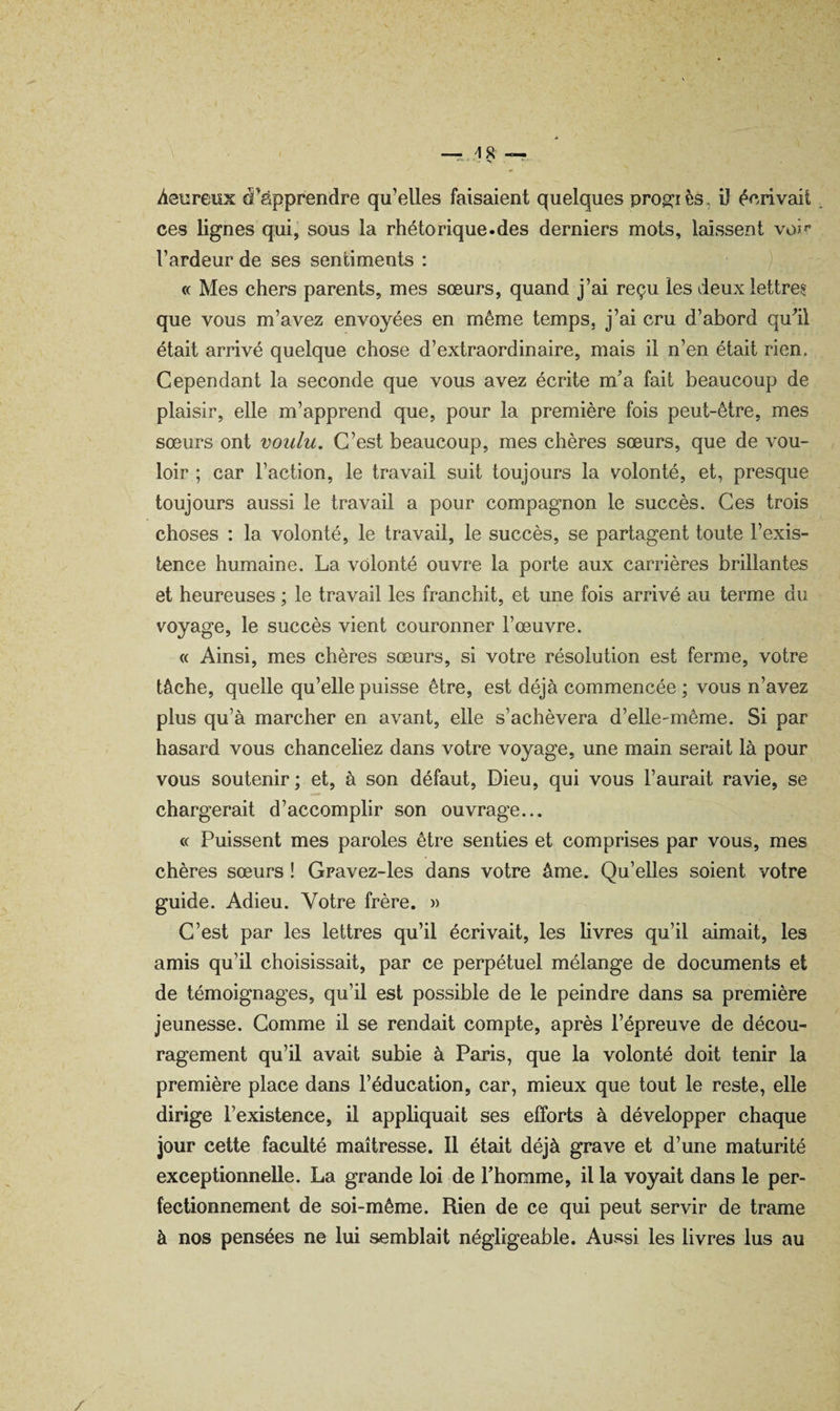 heureux d’apprendre qu’elles faisaient quelques prog^iès, ü écrivait ces lignes qui, sous la rhétorique.des derniers mots, laissent voi^ l’ardeur de ses sentiments : ) « Mes chers parents, mes sœurs, quand j’ai reçu les deux lettres que vous m’avez envoyées en même temps, j’ai cru d’abord qudl était arrivé quelque chose d’extraordinaire, mais il n’en était rien. Cependant la seconde que vous avez écrite m’a fait beaucoup de plaisir, elle m’apprend que, pour la première fois peut-être, mes sœurs ont voulu. C’est beaucoup, mes chères sœurs, que de vou¬ loir ; car l’action, le travail suit toujours la volonté, et, presque toujours aussi le travail a pour compagnon le succès. Ces trois choses : la volonté, le travail, le succès, se partagent toute l’exis¬ tence humaine. La volonté ouvre la porte aux carrières brillantes et heureuses ; le travail les franchit, et une fois arrivé au terme du voyage, le succès vient couronner l’œuvre. « Ainsi, mes chères sœurs, si votre résolution est ferme, votre tâche, quelle qu’elle puisse être, est déjà commencée ; vous n’avez plus qu’à marcher en avant, elle s’achèvera d’elle-même. Si par hasard vous chanceliez dans votre voyage, une main serait là pour vous soutenir; et, à son défaut. Dieu, qui vous l’aurait ravie, se chargerait d’accomplir son ouvrage... « Puissent mes paroles être senties et comprises par vous, mes chères sœurs ! Gravez-les dans votre âme. Qu’elles soient votre guide. Adieu. Votre frère. » C’est par les lettres qu’il écrivait, les livres qu’il aimait, les amis qu’il choisissait, par ce perpétuel mélange de documents et de témoignages, qu’il est possible de le peindre dans sa première jeunesse. Comme il se rendait compte, après l’épreuve de décou¬ ragement qu’il avait subie à Paris, que la volonté doit tenir la première place dans l’éducation, car, mieux que tout le reste, elle dirige l’existence, il appliquait ses efforts à développer chaque jour cette faculté maîtresse. 11 était déjà grave et d’une maturité exceptionnelle. La grande loi de l’homme, il la voyait dans le per¬ fectionnement de soi-même. Rien de ce qui peut servir de trame à nos pensées ne lui semblait négligeable. Aussi les livres lus au /