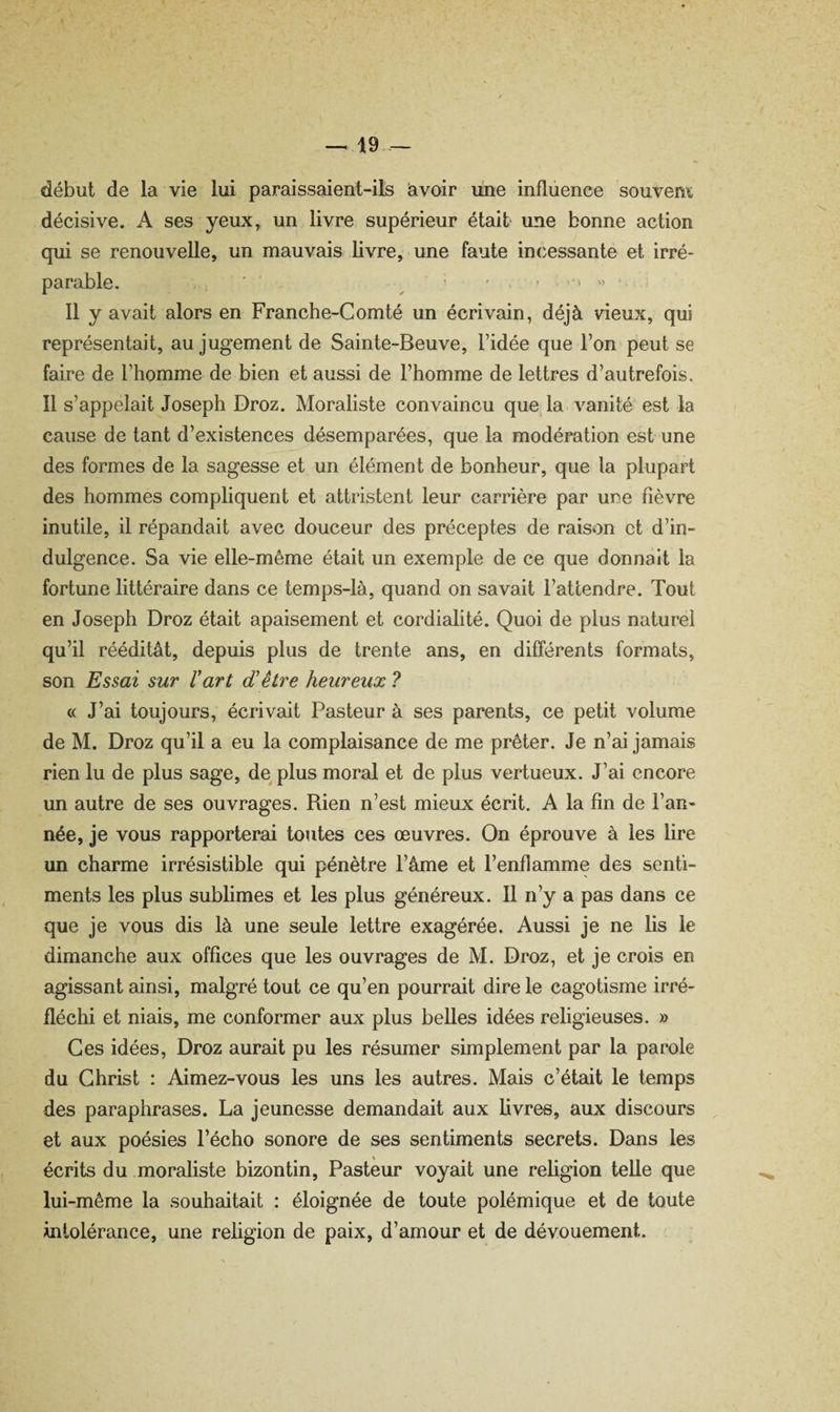 -^19 début de la vie lui paraissaient-ils avoir une influence souvem décisive. A ses yeux,, un livre supérieur était une bonne action qui se renouvelle, un mauvais livre, une faute incessante et irré¬ parable. ■ ' ' J • ,,i 11 y avait alors en Franche-Comté un écrivain, déjà vieux, qui représentait, au jugement de Sainte-Beuve, l’idée que l’on peut se faire de l’homme de bien et aussi de l’homme de lettres d’autrefois. Il s’appelait Joseph Droz. Moraliste convaincu que la vanité est la cause de tant d’existences désemparées, que la modération est une des formes de la sagesse et un élément de bonheur, que la plupart des hommes compliquent et attristent leur carrière par une fièvre inutile, il répandait avec douceur des préceptes de raison et d’in¬ dulgence. Sa vie elle-même était un exemple de ce que donnait la fortune littéraire dans ce temps-là, quand on savait l’attendre. Tout en Joseph Droz était apaisement et cordialité. Quoi de plus naturel qu’il rééditât, depuis plus de trente ans, en différents formats, son Essai sur l’art d’être heureux ? « J’ai toujours, écrivait Pasteur à ses parents, ce petit volume de M. Droz qu’il a eu la complaisance de me prêter. Je n’ai jamais rien lu de plus sage, de plus moral et de plus vertueux. J’ai encore un autre de ses ouvrages. Rien n’est mieux écrit. A la fin de l’an¬ née, je vous rapporterai toutes ces œuvres. On éprouve à les lire un charme irrésistible qui pénètre l’âme et l’enflamme des senti¬ ments les plus sublimes et les plus généreux. Il n’y a pas dans ce que je vous dis là une seule lettre exagérée. Aussi je ne lis le dimanche aux offices que les ouvrages de M. Droz, et je crois en agissant ainsi, malgré tout ce qu’en pourrait dire le cagotisme irré¬ fléchi et niais, me conformer aux plus belles idées religieuses. » Ces idées, Droz aurait pu les résumer simplement par la parole du Christ : Aimez-vous les uns les autres. Mais c’était le temps des paraphrases. La jeunesse demandait aux livres, aux discours et aux poésies l’écho sonore de ses sentiments secrets. Dans les écrits du moraliste bizontin. Pasteur voyait une religion telle que lui-même la souhaitait : éloignée de toute polémique et de toute intolérance, une religion de paix, d’amour et de dévouement.