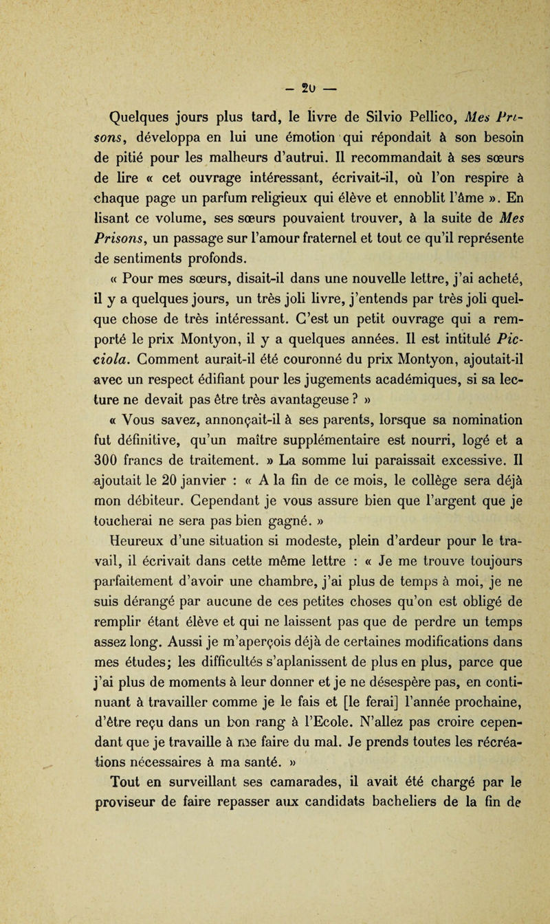 - 2u — Quelques jours plus tard, le livre de Silvio Pellico, Mes Pri¬ sons, développa en lui une émotion qui répondait à son besoin de pitié pour les malheurs d’autrui. 11 recommandait à ses sœurs de lire « cet ouvrage intéressant, écrivait-il, où l’on respire à chaque page un parfum religieux qui élève et ennoblit l’âme ». En lisant ce volume, ses sœurs pouvaient trouver, à la suite de Mes Prisons, un passage sur l’amour fraternel et tout ce qu’il représente de sentiments profonds. « Pour mes sœurs, disait-il dans une nouvelle lettre, j’ai acheté, il y a quelques jours, un très joli livre, j’entends par très joli quel¬ que chose de très intéressant. C’est un petit ouvrage qui a rem¬ porté le prix Montyon, il y a quelques années. 11 est intitulé Pic- ciola. Gomment aurait-il été couronné du prix Montyon, ajoutait-il avec un respect édifiant pour les jugements académiques, si sa lec¬ ture ne devait pas être très avantageuse ? » « Vous savez, annonçait-il à ses parents, lorsque sa nomination fut définitive, qu’un maître supplémentaire est nourri, logé et a 300 francs de traitement. » La somme lui paraissait excessive. Il ajoutait le 20 janvier : « A la fin de ce mois, le collège sera déjà mon débiteur. Cependant je vous assure bien que l’argent que je toucherai ne sera pas bien gagné. » Heureux d’une situation si modeste, plein d’ardeur pour le tra¬ vail, il écrivait dans cette même lettre : « Je me trouve toujours parfaitement d’avoir une chambre, j’ai plus de temps à moi, je ne suis dérangé par aucune de ces petites choses qu’on est obligé de remplir étant élève et qui ne laissent pas que de perdre un temps assez long. Aussi je m’aperçois déjà de certaines modifications dans mes études; les difficultés s’aplanissent de plus en plus, parce que j’ai plus de moments à leur donner et je ne désespère pas, en conti¬ nuant à travailler comme je le fais et [le ferai] l’année prochaine, d’être reçu dans un bon rang à l’Ecole. N’allez pas croire cepen¬ dant que je travaille à me faire du mal. Je prends toutes les récréa- t lions nécessaires à ma santé. » Tout en surveillant ses camarades, il avait été chargé par le proviseur de faire repasser aux candidats bacheliers de la fin de
