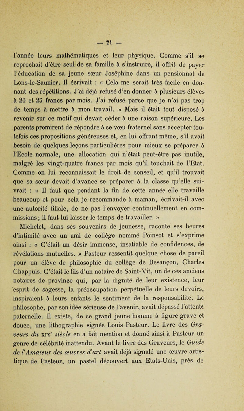 l’année leurs mathématiques et leur physique. Comme s’il se reprochait d’être seul de sa famille à s’instruire, il offrit de payer l’éducation de sa jeune sœur Joséphine dans un pensionnat de Lons-le-Saunier. 11 écrivait : « Cela me serait très facile en don¬ nant des répétitions. J’ai déjà refusé d’en donner à plusieurs élèves à 20 et 25 francs par mois. J’ai refusé parce que je n’ai pas trop de temps à mettre à mon travail. » Mais il était tout disposé à revenir sur ce motif qui devait céder à une raison supérieure. Les parents promirent de répondre à ce vœu fraternel sans accepter tou¬ tefois ces propositions généreuses et, en lui offrant même, s’il avait besoin de quelques leçons particulières pour mieux se préparer à l’Ecole normale, une allocation qui n’était peut-être pas inutile, malgré les Vingt-quatre francs par mois qu’il touchait de l’Etat. Comme on lui reconnaissait le droit de conseil, et qu’il trouvait que sa sœur devait d’avance se préparer à la classe qu’elle sui¬ vrait : « Il faut que pendant la fin de cette année elle travaille beaucoup et pour cela je recommande à maman, écrivait-il avec une autorité filiale, de ne pas l’envoyer continuellement en com¬ missions ; il faut lui laisser le temps de travailler. » Michelet, dans ses souvenirs de jeunesse, raconte ses heures d’intimité avec un ami de collège nommé Poinsot et s’exprime ainsi : « C’était un désir immense, insatiable de confidences, de révélations mutuelles. » Pasteur ressentit quelque chose de pareil pour un élève de philosophie du collège de Besançon, Charles Chappuis. C’était le fils d’un notaire de Saint-Vit, un de ces anciens notaires de province qui, par la dignité de leur existence, leur esprit de sagesse, la préoccupation perpétuelle de leurs devoirs, inspiraient à leurs enfants le sentiment de la responsabilité. Le philosophe, par son idée sérieuse de l'avenir, avait dépassé l’attente paternelle. Il existe, de ce grand jeune homme à figure grave et douce, une lithographie signée Louis Pasteur. Le livre des Gra¬ veurs du XIX® siècle en a fait mention et donné ainsi à Pasteur un genre de célébrité inattendu. Avant le livre des Graveurs, le Guide de VAmateur des œuvres d art avait déjà signalé une œuvre artis¬ tique de Pasteur, un pastel découvert aux Etats-Unis, près de