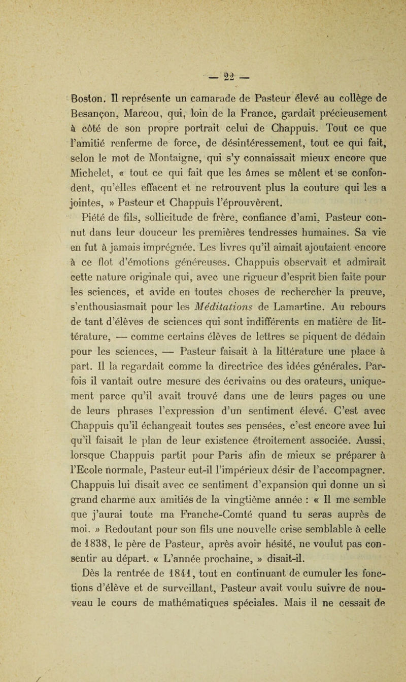 ' Boston. Il représente un camarade de Pasteur élevé au collège de Besançon, Marcou, qui; loin de la France, gardait précieusement à côté de son propre portrait celui de Ghappuis. Tout ce que l’amitié renferme de force, de désintéressement, tout ce qui fait, selon le mot de Montaigne, qui s’y connaissait mieux encore que Michelet, « tout ce qui fait que les âmes se mêlent et se confon¬ dent, qu’elles effacent et ne retrouvent plus la couture qui les a jointes, » Pasteur et Ghappuis l’éprouvèrent. Piété de fils, sollicitude de frère, confiance d’ami. Pasteur con¬ nut dans leur douceur les premières tendresses humaines. Sa vie en fut à jamais imprégnée. Les livres qu’il aimait ajoutaient encore à ce flot d’émotions généreuses. Ghappuis observait et admirait cette nature originale qui, avec une rigueur d’esprit bien faite pour les sciences, et avide en toutes choses de rechercher la preuve, s’enthousiasmait pour les Méditations de Lamartine. Au rebours de tant d’élèves de sciences qui sont indifférents en matière de lit¬ térature, — comme certains élèves de lettres se piquent de dédain pour les sciences, — Pasteur faisait à la httérature une place à part. Il la regardait comme la directrice des idées générales. Par¬ fois il vantait outre mesure des écrivains ou des orateurs, unique¬ ment parce qu’il avait trouvé dans une de leurs pages ou une de leurs phrases l’expression d’un sentiment élevé. G’est avec Ghappuis qu’il échangeait toutes ses pensées, c’est encore avec lui qu’il faisait le plan de leur existence étroitement associée. Aussi, lorsque Ghappuis partit pour Paris afin de mieux se préparer à l’Ecole normale. Pasteur eut-il l’impérieux désir de l’accompagner. Ghappuis lui disait avec ce sentiment d’expansion qui donne un si grand charme aux amitiés de la vingtième année : « Il me semble que j’aurai toute ma Franche-Gomté quand tu seras auprès de moi. » Redoutant pour son fils une nouvelle crise semblable à celle de 1838, le père de Pasteur, après avoir hésité, ne voulut pas con¬ sentir au départ. « L’année prochaine, » disait-il. Dès la rentrée de 1841, tout en continuant de cumuler les fonc¬ tions d’élève et de surveillant. Pasteur avait voulu suivre de nou¬ veau le cours de mathématiques spéciales. Mais il ne cessait de