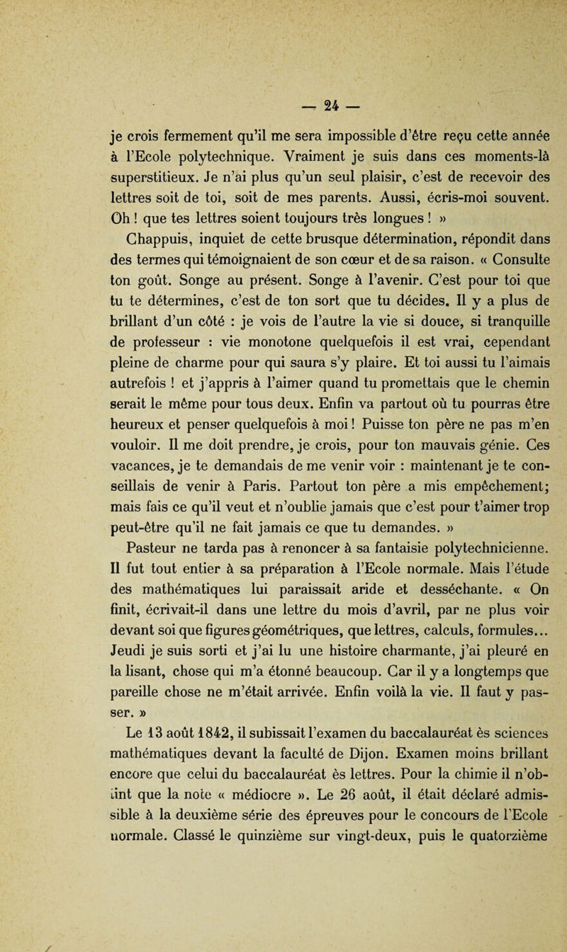V je crois fermement qu’il me sera impossible d’être reçu cette année à l’Ecole polytechnique. Vraiment je suis dans ces moments-là superstitieux. Je n’ai plus qu’un seul plaisir, c’est de recevoir des lettres soit de toi, soit de mes parents. Aussi, écris-moi souvent. Oh ! que tes lettres soient toujours très longues ! » Ghappuis, inquiet de cette brusque détermination, répondit dans des termes qui témoignaient de son cœur et de sa raison. « Consulte ton goût. Songe au présent. Songe à l’avenir. C’est pour toi que tu te détermines, c’est de ton sort que tu décides. Il y a plus de brillant d’un côté : je vois de l’autre la vie si douce, si tranquille de professeur : vie monotone quelquefois il est vrai, cependant pleine de charme pour qui saura s’y plaire. Et toi aussi tu Faimais autrefois ! et j’appris à l’aimer quand tu promettais que le chemin serait le même pour tous deux. Enfin va partout où tu pourras être heureux et penser quelquefois à moi ! Puisse ton père ne pas m’en vouloir. Il me doit prendre, je crois, pour ton mauvais génie. Ces vacances, je te demandais de me venir voir : maintenant je te con¬ seillais de venir à Paris. Partout ton père a mis empêchement; mais fais ce qu’il veut et n’oublie jamais que c’est pour t’aimer trop peut-être qu’il ne fait jamais ce que tu demandes. » Pasteur ne tarda pas à renoncer à sa fantaisie polytechnicienne. Il fut tout entier à sa préparation à l’Ecole normale. Mais l’étude des mathématiques lui paraissait aride et desséchante. « On finit, écrivait-il dans une lettre du mois d’avril, par ne plus voir devant soi que figures géométriques, que lettres, calculs, formules... Jeudi je suis sorti et j’ai lu une histoire charmante, j’ai pleuré en la lisant, chose qui m’a étonné beaucoup. Car il y a longtemps que pareille chose ne m’était arrivée. Enfin voilà la vie. Il faut y pas¬ ser. » Le 13 août 1842, il subissait l’examen du baccalauréat ès sciences mathématiques devant la faculté de Dijon. Examen moins brillant encore que celui du baccalauréat ès lettres. Pour la chimie il n’ob- Lint que la note « médiocre ». Le 26 août, il était déclaré admis¬ sible à la deuxième série des épreuves pour le concours de FEcole normale. Classé le quinzième sur vingt-deux, puis le quatorzième