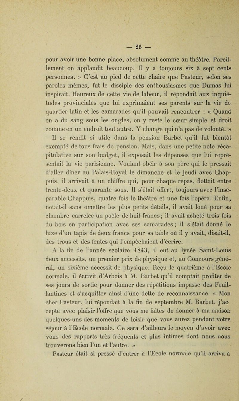 pour avoir une bonne place, absolument comme au théâtre. Pareil¬ lement on applaudit beaucoup. Il y a toujours six à sept cents personnes. » C’est au pied de cette chaire que Pasteur, selon ses paroles mêmes, fut le disciple des enthousiasmes que Dumas lui inspirait. Heureux de cette vie de labeur, il répondait aux inquié¬ tudes provinciales que lui exprimaient ses parents sur la vie dii quartier latin et les camarades qu’il pouvait rencontrer : « Quand on a du sang sous les ongles, on y reste le cœur simple et droit comme en un endroit tout autre. Y change qui n’a pas de volonté. » 11 se rendit si utile dans la pension Barbet qu’il tut bientôt exempté de tous frais de pension. Mais, dans une petite note réca¬ pitulative sur son budget, il exposait les dépenses que lui repré¬ sentait la vie parisienne. Voulant obéir à son père qui le pressait d’aller dîner au Palais-Royal le dimanche et le jeudi avec Ghap- puis, il arrivait à un chiffre qui, pour chaque repas, flottait entre trente-deux et quarante sous. 11 s’était offert, toujours avec l’insé¬ parable Chappuis, quatre fois le théâtre et une fois l’opéra. Enfin, notait-il sans omettre les plus petits détails, il avait loué pour sa chambre carrelée un poêle de huit francs ; il avait acheté trois fois du bois en participation avec ses camarades ; il s’était donné le luxe d’un tapis de deux francs pour sa table où il y avait, disait-il, des trous et des fentes qui l’empêchaient d’écrire. A la fin de l’année scolaire 1843, il eut au lycée Saint-Louis deux accessits, un premier prix de physique et, au Concours géné¬ ral, un sixième accessit de physique. Reçu le quatrième à l’Ecole normale, il écrivit d’Arbois à M. Barbet qu’il comptait profiter de ses jours de sortie pour donner des répétitions impasse des Feuil¬ lantines et s’acquitter ainsi d’une dette de reconnaissance. « Mon cher Pasteur, lui répondait à la fin de septembre M. Barbet, j’ac¬ cepte avec plaisir l’offre que vous me faites de donner à ma maison quelques-uns des moments de loisir que vous aurez pendant votre séjour à l’Ecole normale. Ce sera d’ailleurs le moyen d’avoir avec vous des rapports très fréquents et plus intimes dont nous nous trouverons bien l’un et l’autre. » Pasteur était si pressé d’entrer à l’Ecole normale qu’il arriva à /