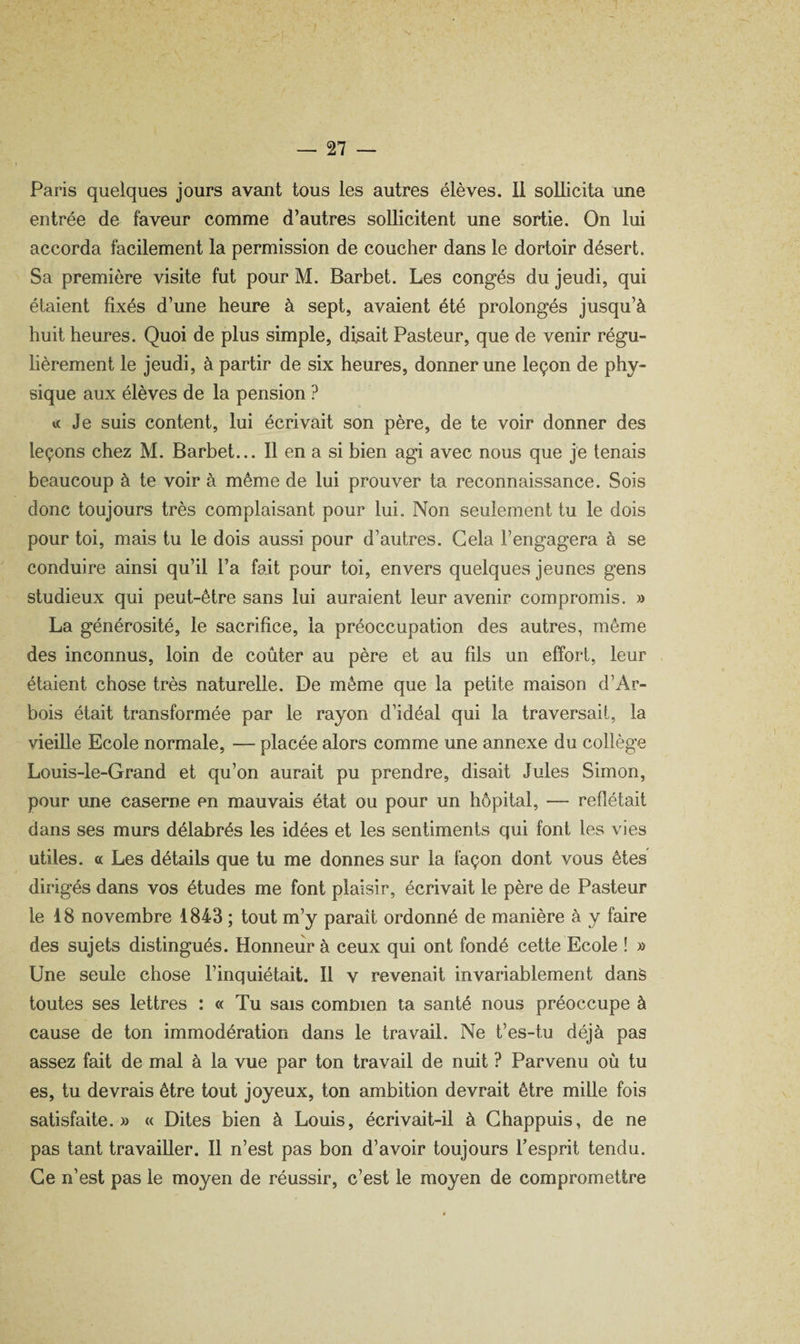 Paris quelques jours avant tous les autres élèves. Il sollicita une entrée de faveur comme d’autres sollicitent une sortie. On lui accorda facilement la permission de coucher dans le dortoir désert. Sa première visite fut pour M. Barbet. Les congés du jeudi, qui étaient fixés d’une heure à sept, avaient été prolongés jusqu’à huit heures. Quoi de plus simple, disait Pasteur, que de venir régu¬ lièrement le jeudi, à partir de six heures, donner une leçon de phy¬ sique aux élèves de la pension ? « Je suis content, lui écrivait son père, de te voir donner des leçons chez M. Barbet... Il en a si bien agi avec nous que je tenais beaucoup à te voir à même de lui prouver ta reconnaissance. Sois donc toujours très complaisant pour lui. Non seulement tu le dois pour toi, mais tu le dois aussi pour d’autres. Gela l’engagera à se conduire ainsi qu’il l’a fait pour toi, envers quelques jeunes gens studieux qui peut-être sans lui auraient leur avenir compromis. » La générosité, le sacrifice, la préoccupation des autres, même des inconnus, loin de coûter au père et au fils un effort, leur étaient chose très naturelle. De même que la petite maison d’Ar- bois était transformée par le rayon d’idéal qui la traversait, la vieille Ecole normale, — placée alors comme une annexe du collège Louis-le-Grand et qu’on aurait pu prendre, disait Jules Simon, pour une caserne en mauvais état ou pour un hôpital, — reflétait dans ses murs délabrés les idées et les sentiments qui font les vies utiles, a Les détails que tu me donnes sur la façon dont vous êtes dirigés dans vos études me font plaisir, écrivait le père de Pasteur le 18 novembre 1843 ; tout m’y parait ordonné de manière à y faire des sujets distingués. Honneur à ceux qui ont fondé cette Ecole ! » Une seule chose l’inquiétait. Il v revenait invariablement dans toutes ses lettres : « Tu sais comnien ta santé nous préoccupe à cause de ton immodération dans le travail. Ne t’es-tu déjà pas assez fait de mal à la vue par ton travail de nuit ? Parvenu où tu es, tu devrais être tout joyeux, ton ambition devrait être mille fois satisfaite.» « Dites bien à Louis, écrivait-il à Ghappuis, de ne pas tant travailler. Il n’est pas bon d’avoir toujours Tesprit tendu. Ce n’est pas le moyen de réussir, c’est le moyen de compromettre