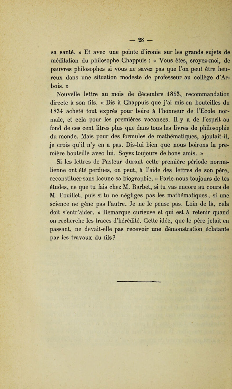 sa santé. » Et avec une pointe d’ironie sur les grands sujets de méditation du philosophe Ghappuis : « Vous êtes, croyez-moi, de pauvres philosophes si vous ne savez pas que l’on peut être heu¬ reux dans une situation modeste de professeur au collège d’Ar- bois. » Nouvelle lettre au mois de décembre 1843, recommandation directe à son fils. « Dis à Ghappuis que j’ai mis en bouteilles du 1834 acheté tout exprès pour boire à l’honneur de l’Ecole nor¬ male, et cela pour les premières vacances. Il y a de l’esprit au fond de ces cent litres plus que dans tous les livres de philosophie du monde. Mais pour des formules de mathématiques, ajoutait-il, je crois qu’il n’y en a pas. Dis-lui bien que nous boirons la pre¬ mière bouteille avec lui. Soyez toujours de bons amis. » Si les lettres de Pasteur durant cette première période norma¬ lienne ont été perdues, on peut, à l’aide des lettres de son père, reconstituer sans lacune sa biographie. « Parle-nous toujours de tes études, ce que tu fais chez M. Barbet, si tu vas encore au cours de M. Pouillet, puis si tu ne négliges pas les mathématiques, si une science ne gêne pas l’autre. Je ne le pense pas. Loin de là, cela doit s’entr’aider. » Remarque curieuse et qui est à retenir quand on recherche les traces d’hérédité. Gette idée, que le père jetait en passant, ne devait-elle pas recevoir une démonstration éclatante par les travaux du fils.î*