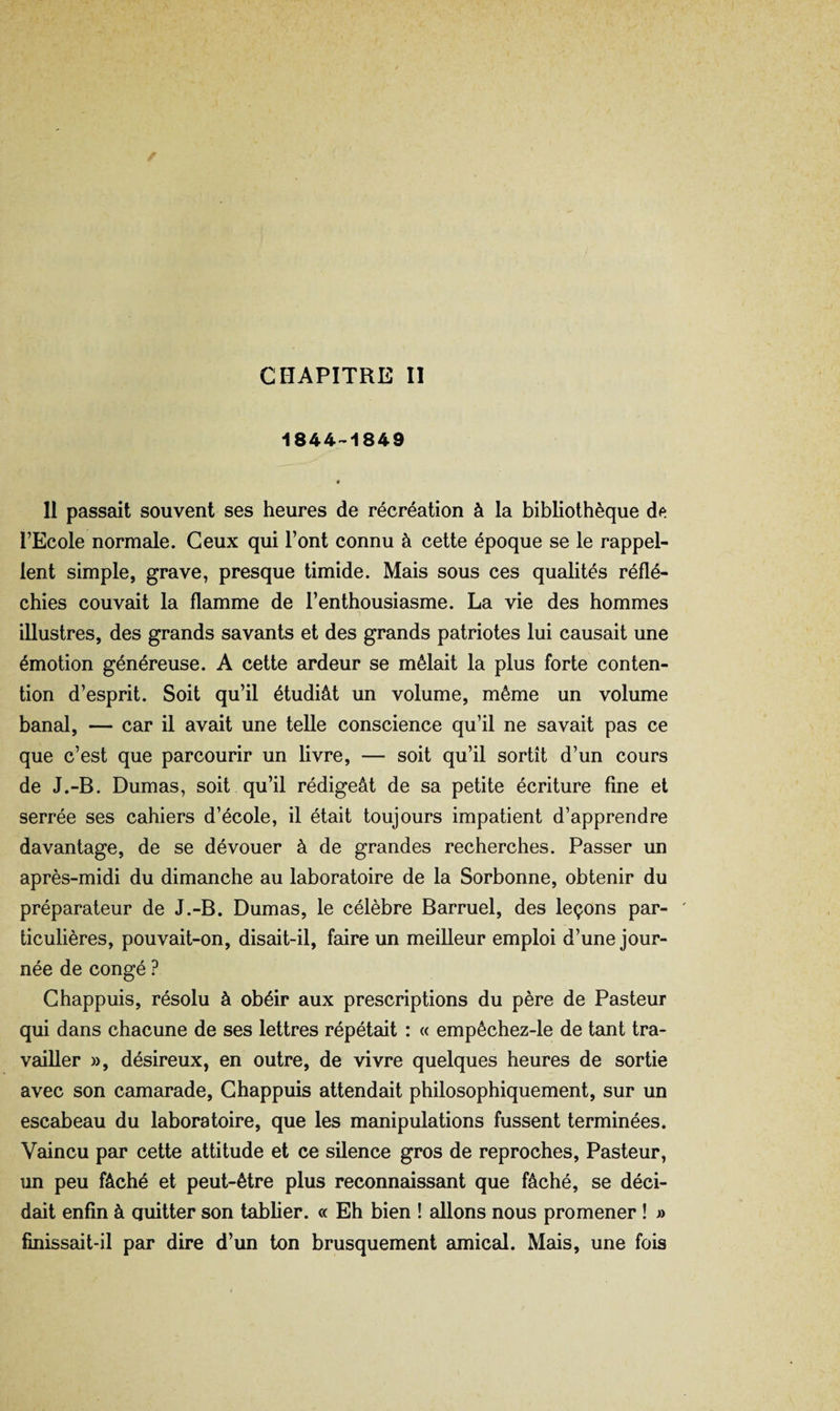 CHAPITRE II 1844-1849 • H passait souvent ses heures de récréation à la bibliothèque l’Ecole normale. Ceux qui l’ont connu à cette époque se le rappel¬ lent simple, grave, presque timide. Mais sous ces qualités réflé¬ chies couvait la flamme de l’enthousiasme. La vie des hommes illustres, des grands savants et des grands patriotes lui causait une émotion généreuse. A cette ardeur se mêlait la plus forte conten¬ tion d’esprit. Soit qu’il étudiât un volume, même un volume banal, — car il avait une telle conscience qu’il ne savait pas ce que c’est que parcourir un livre, — soit qu’il sortît d’un cours de J.-B. Dumas, soit qu’il rédigeât de sa petite écriture fine et serrée ses cahiers d’école, il était toujours impatient d’apprendre davantage, de se dévouer à de grandes recherches. Passer un après-midi du dimanche au laboratoire de la Sorbonne, obtenir du préparateur de J.-B. Dumas, le célèbre Barruel, des leçons par- ' ticulières, pouvait-on, disait-il, faire un meilleur emploi d’une jour¬ née de congé ? Ghappuis, résolu à obéir aux prescriptions du père de Pasteur qui dans chacune de ses lettres répétait : « empêchez-le de tant tra¬ vailler », désireux, en outre, de vivre quelques heures de sortie avec son camarade, Ghappuis attendait philosophiquement, sur un escabeau du laboratoire, que les manipulations fussent terminées. Vaincu par cette attitude et ce silence gros de reproches. Pasteur, un peu fâché et peut-être plus reconnaissant que fâché, se déci¬ dait enfin à quitter son tablier. « Eh bien ! allons nous promener ! » finissait-il par dire d’un ton brusquement amical. Mais, une fois