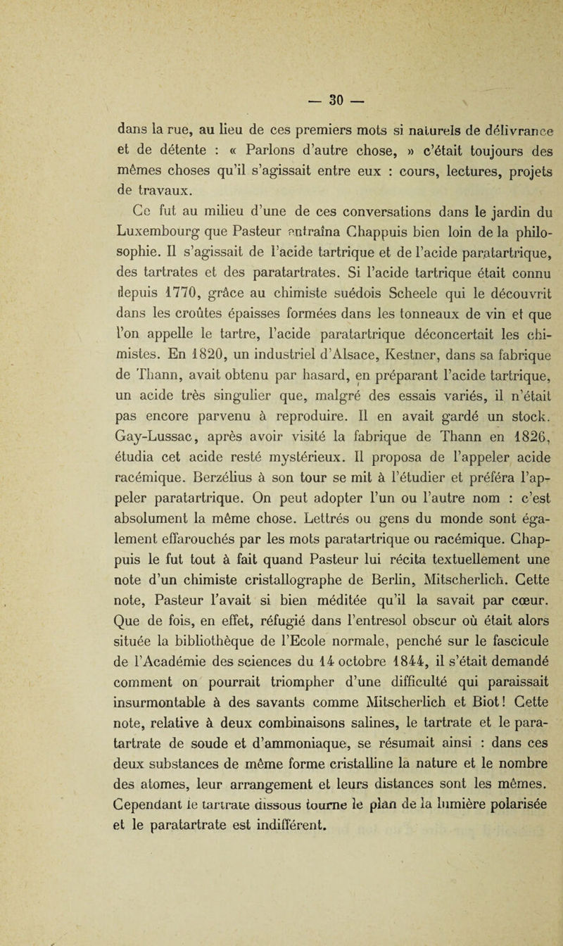 dans la rue, au lieu de ces premiers mots si naturels de délivrance et de détente : « Parlons d’autre chose, » c’était toujours des mêmes choses qu’il s’agissait entre eux : cours, lectures, projets de travaux. Ce fut au milieu d’une de ces conversations dans le jardin du Luxembourg que Pasteur entraîna Ghappuis bien loin de la philo¬ sophie. Il s’agissait de l’acide tartrique et de l’acide par.atartrique, des tartrates et des paratartrates. Si l’acide tartrique était connu depuis 1770, grâce au chimiste suédois Scheele qui le découvrit dans les croûtes épaisses formées dans les tonneaux de vin et que l’on appelle le tartre, l’acide paratartrique déconcertait les chi¬ mistes. En 1820, un industriel d’Alsace, Kestner, dans sa fabrique de Thann, avait obtenu par hasard, en préparant l’acide tartrique, un acide très singulier que, malgré des essais variés, il n’était pas encore parvenu à reproduire. Il en avait gardé un stock. Gay-Lussac, après avoir visité la fabrique de Thann en 1826, étudia cet acide resté mystérieux. Il proposa de l’appeler acide racémique. Berzélius à son tour se mit à l’étudier et préféra l’ap¬ peler paratartrique. On peut adopter l’un ou l’autre nom : c’est absolument la même chose. Lettrés ou gens du monde sont éga¬ lement effarouchés par les mots paratartrique ou racémique. Ghap¬ puis le fut tout à fait quand Pasteur lui récita textuellement une note d’un chimiste cristallographe de Berlin, Mitscherlich. Gette note. Pasteur Tavait si bien méditée qu’il la savait par cœur. Que de fois, en effet, réfugié dans l’entresol obscur où était alors située la bibliothèque de l’Ecole normale, penché sur le fascicule de l’Académie des sciences du 14 octobre 1844, il s’était demandé comment on pourrait triompher d’une difficulté qui paraissait insurmontable à des savants comme Mitscherlich et Biot! Gette note, relative à deux combinaisons salines, le tartrate et le para- tartrate de soude et d’ammoniaque, se résumait ainsi : dans ces deux substances de même forme cristaUine la nature et le nombre des atomes, leur arrangement et leurs distances sont les mêmes. Cependant le tartrate dissous tourne le plan de la lumière polarisée et le paratartrate est indifférent.