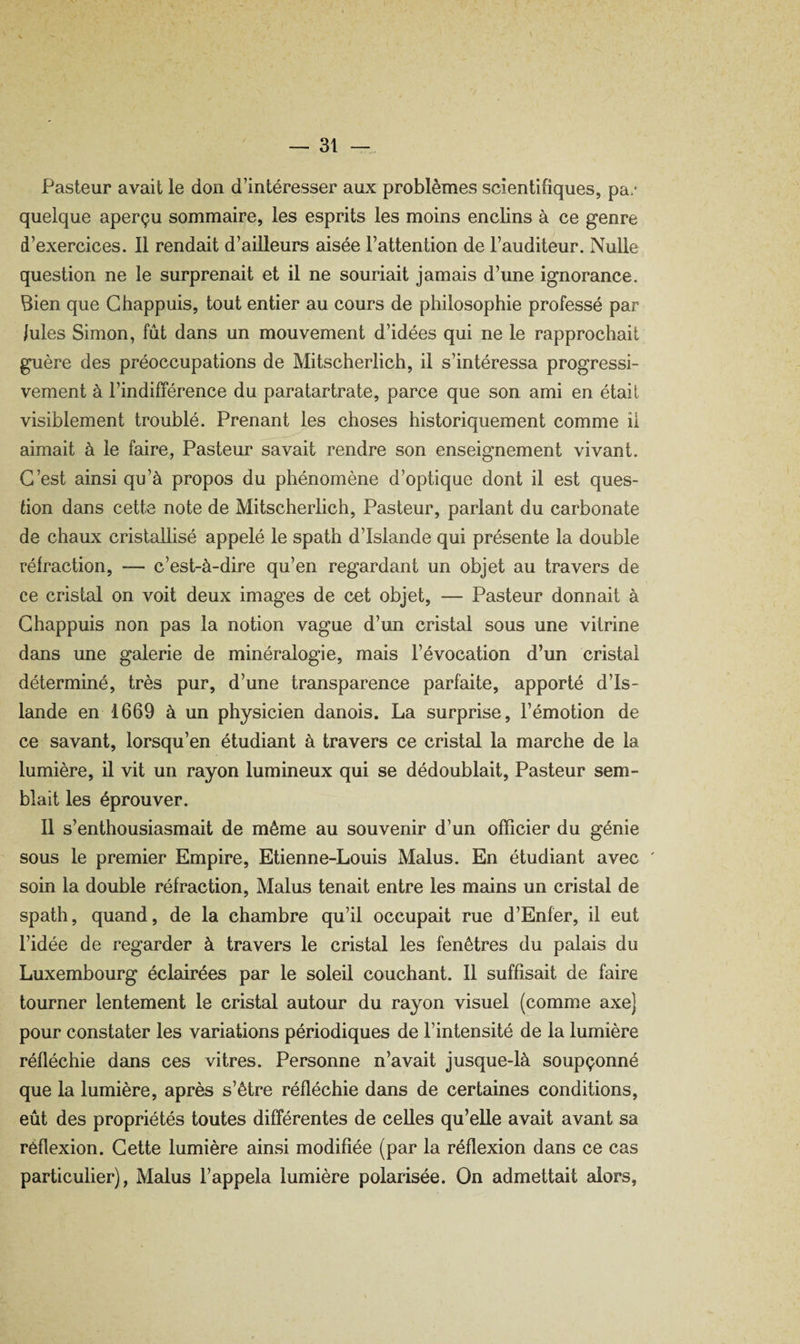 Pasteur avait le don d’intéresser aux problèmes scientifiques, pa.* quelque aperçu sommaire, les esprits les moins enclins à ce genre d’exercices. Il rendait d’ailleurs aisée l’attention de l’auditeur. Nulle question ne le surprenait et il ne souriait jamais d’une ignorance. Bien que Ghappuis, tout entier au cours de philosophie professé par Iules Simon, fût dans un mouvement d’idées qui ne le rapprochait guère des préoccupations de Mitscherlich, il s’intéressa progressi¬ vement à l’indifférence du paratartrate, parce que son ami en était visiblement troublé. Prenant les choses historiquement comme il aimait à le faire, Pasteur savait rendre son enseignement vivant. C’est ainsi qu’à propos du phénomène d’optique dont il est ques¬ tion dans cette note de Mitscherlich, Pasteur, parlant du carbonate de chaux cristallisé appelé le spath d’Islande qui présente la double réfraction, — c’est-à-dire qu’en regardant un objet au travers de ce cristal on voit deux images de cet objet, — Pasteur donnait à Ghappuis non pas la notion vague d’un cristal sous une vitrine dans une galerie de minéralogie, mais l’évocation d’un cristal déterminé, très pur, d’une transparence parfaite, apporté d’Is¬ lande en 1669 à un physicien danois. La surprise, l’émotion de ce savant, lorsqu’en étudiant à travers ce cristal la marche de la lumière, il vit un rayon lumineux qui se dédoublait. Pasteur sem¬ blait les éprouver. Il s’enthousiasmait de même au souvenir d’un officier du génie sous le premier Empire, Etienne-Louis Malus. En étudiant avec ' soin la double réfraction. Malus tenait entre les mains un cristal de spath, quand, de la chambre qu’il occupait rue d’Enfer, il eut l’idée de regarder à travers le cristal les fenêtres du palais du Luxembourg éclairées par le soleil couchant. Il suffisait de faire tourner lentement le cristal autour du rayon visuel (comme axe) pour constater les variations périodiques de l’intensité de la lumière réfléchie dans ces vitres. Personne n’avait jusque-là soupçonné que la lumière, après s’être réfléchie dans de certaines conditions, eût des propriétés toutes différentes de celles qu’elle avait avant sa réflexion. Gette lumière ainsi modifiée (par la réflexion dans ce cas particulier), Malus l’appela lumière polarisée. On admettait alors.