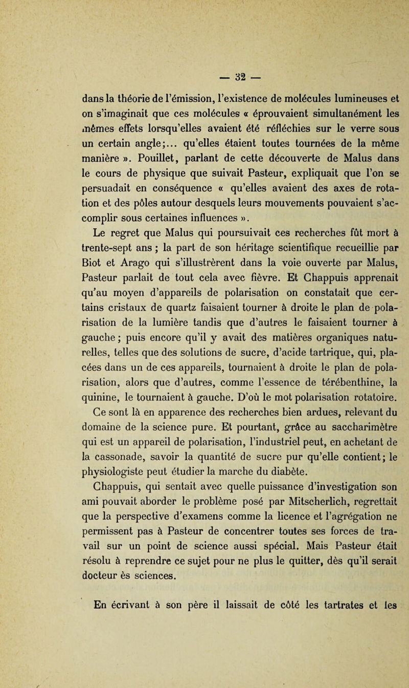 dans la théorie de l’émission, l’existence de molécules lumineuses et on s’imaginait que ces molécules « éprouvaient simultanément les mêmes effets lorsqu’elles avaient été réfléchies sur le verre sous un certain angle;... qu’elles étaient toutes tournées de la même manière ». Pouillet, parlant de cette découverte de Malus dans le cours de physique que suivait Pasteur, expliquait que l’on se persuadait en conséquence « qu’elles avaient des axes de rota¬ tion et des pôles autour desquels leurs mouvements pouvaient s’ac¬ complir sous certaines influences ». Le regret que Malus qui poursuivait ces recherches fût mort à trente-sept ans ; la part de son héritage scientifique recueillie par Biot et Arago qui s’illustrèrent dans la voie ouverte par Malus, Pasteur parlait de tout cela avec fièvre. Et Ghappuis apprenait qu’au moyen d’appareils de polarisation on constatait que cer¬ tains cristaux de quartz faisaient tourner à droite le plan de pola¬ risation de la lumière tandis que d’autres le faisaient tourner à gauche ; puis encore qu’il y avait des matières organiques natu¬ relles, telles que des solutions de sucre, d’acide tartrique, qui, pla¬ cées dans un de ces appareils, tournaient à droite le plan de pola¬ risation, alors que d’autres, comme l’essence de térébenthine, la quinine, le tournaient à gauche. D’où le mot polarisation rotatoire. Ce sont là en apparence des recherches bien ardues, relevant du domaine de la science pure. Et pourtant, grâce au saccharimètre qui est un appareil de polarisation, l’industriel peut, en achetant de la cassonade, savoir la quantité de sucre pur qu’elle contient; le physiologiste peut étudier la marche du diabète. Ghappuis, qui sentait avec quelle puissance d’investigation son ami pouvait aborder le problème posé par Mitscherlich, regrettait que la perspective d’examens comme la licence et l’agrégation ne permissent pas à Pasteur de concentrer toutes ses forces de tra¬ vail sur un point de science aussi spécial. Mais Pasteur était résolu à reprendre ce sujet pour ne plus le quitter, dès qu’ü serait docteur ès sciences. En écrivant à son père il laissait de côté les tartrates et les
