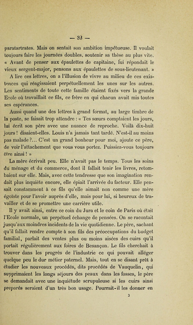 paratartrates. Mais on sentait son ambition impétueuse. Il voulait toujours faire les journées doubles, soutenir sa thèse au plus vite. « Avant de penser aux épaulettes de capitaine, lui répondait le vieux sergent-major, pensons aux épaulettes de sous-lieutenant. » A lire ces lettres, on a l’illusion de vivre au milieu de ces exis¬ tences qui réagissaient perpétuellement les unes sur les autres. Les sentiments de toute cette famille étaient fixés vers la grande Ecole où travaillait ce fils, ce frère en qui chacun avait mis toutes ses espérances. Aussi quand une des lettres à grand format, au large timbre de la poste, se faisait trop attendre : « Tes sœurs comptaient les jours, lui écrit son père avec une nuance de reproche. Voilà dix-huit jours ! disaient-elles. Louis n’a jamais tant tardé. N’est-il au moins pas malade ?... C’est un grand bonheur pour moi, ajoute ce père, de voir l’attachement que vous vous portez. Puissiez-vous toujours être ainsi ! » La mère écrivait peu. Elle n’avait pas le temps. Tous les soins du ménage et du commerce, dont il fallait tenir les livres, retom¬ baient sur elle. Mais, avec cette tendresse que son imagination ren¬ dait plus inquiète encore, elle épiait l’arrivée du facteur. Elle pen¬ sait constamment à ce fils qu’elle aimait non comme une mère égoïste pour l’avoir auprès d’elle, mais pour lui, si heureux de tra¬ vailler et de se promettre une carrière utile. Il y avait ainsi, entre ce coin du Jura et le coin de Paris où était l’Ecole normale, un perpétuel échange de pensées. On se racontait jusqu’aux moindres incidents de la vie quotidienne. Le père, sachant qu’il fallait rendre compte à son fils des préoccupations du budget familial, parlait des ventes plus ou moins aisées des cuirs qu’il portait régulièrement aux foires de Besançon. Le fils cherchait à trouver dans les progrès de l’industrie ce qui pouvait alléger quelque peu le dur métier paternel. Mais, tout en se disant prêt à étudier les nouveaux procédés, dits procédés de Vauquelin, qui supprimaient les longs séjours des peaux dans les fosses, le père se demandait avec une inquiétude scrupuleuse si les cuirs ainsi préparés seraient d’un très bon usage. Pourrait-il les donner en 3