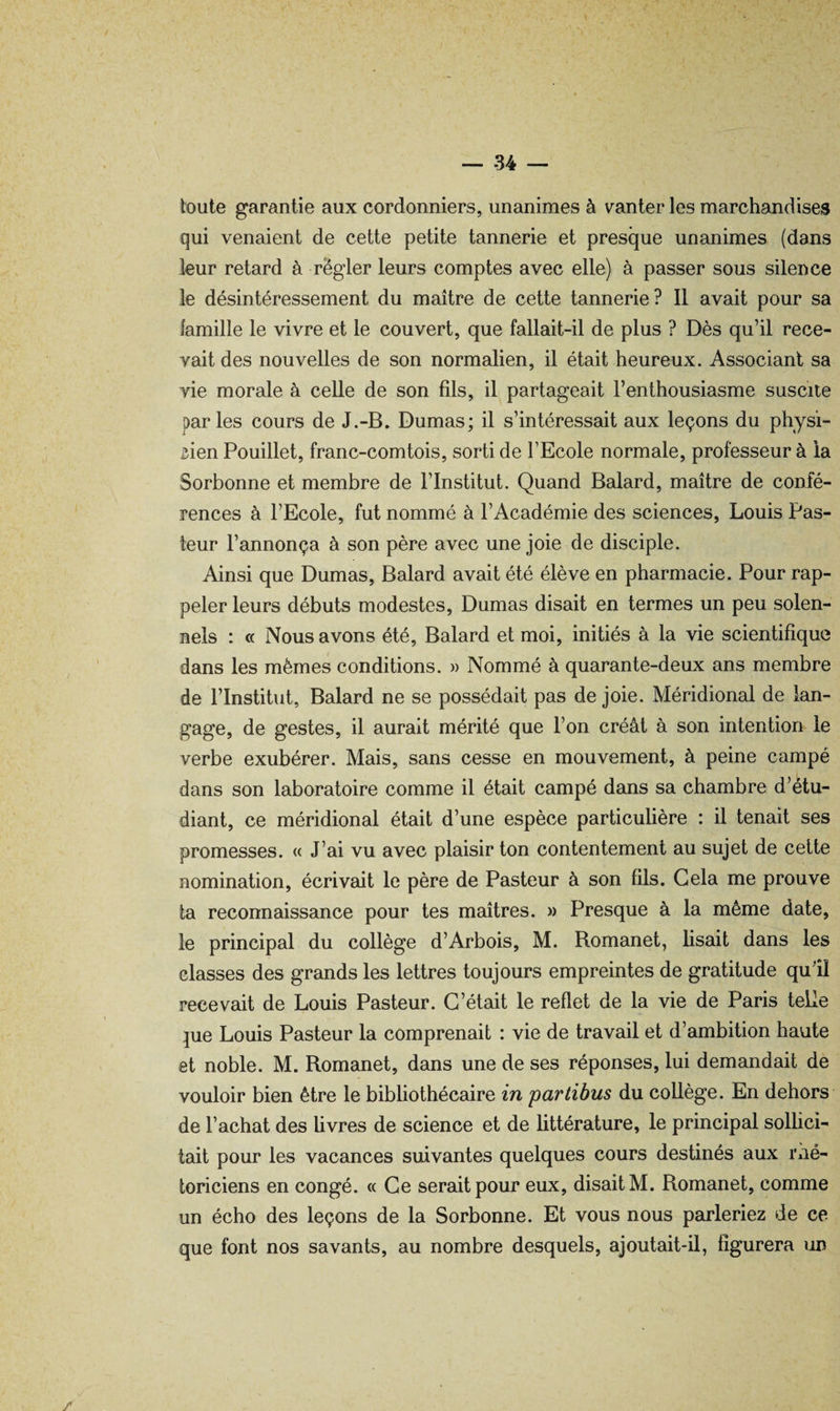 — -34 — toute garantie aux cordonniers, unanimes à vanter les marchandises qui venaient de cette petite tannerie et presque unanimes (dans leur retard à regler leurs comptes avec elle) à passer sous silence le désintéressement du maître de cette tannerie? Il avait pour sa famille le vivre et le couvert, que fallait-il de plus ? Dès qu’il rece¬ vait des nouvelles de son normalien, il était heureux. Associant sa vie morale à celle de son fils, il partageait l’enthousiasme suscite parles cours de J.-B. Dumas; il s’intéressait aux leçons du physi¬ cien Pouillet, franc-comtois, sorti de l’Ecole normale, professeur à ia Sorbonne et membre de l’Institut. Quand Balard, maître de confé¬ rences à l’Ecole, fut nommé à l’Académie des sciences, Louis Pas¬ teur l’annonça à son père avec une joie de disciple. Ainsi que Dumas, Balard avait été élève en pharmacie. Pour rap¬ peler leurs débuts modestes, Dumas disait en termes un peu solen¬ nels : « Nous avons été, Balard et moi, initiés à la vie scientifique dans les mêmes conditions. » Nommé à quarante-deux ans membre de l’Institut, Balard ne se possédait pas de joie. Méridional de lan¬ gage, de gestes, il aurait mérité que l’on créât à son intention le verbe exubérer. Mais, sans cesse en mouvement, à peine campé dans son laboratoire comme il était campé dans sa chambre d’étu¬ diant, ce méridional était d’une espèce particulière : il tenait ses promesses. « J’ai vu avec plaisir ton contentement au sujet de cette nomination, écrivait le père de Pasteur à son fils. Gela me prouve ta reconnaissance pour tes maîtres. » Presque à la même date, le principal du collège d’Arbois, M. Romanet, Usait dans les classes des grands les lettres toujours empreintes de gratitude qu’îl recevait de Louis Pasteur. C’était le reflet de la vie de Paris telle ]ue Louis Pasteur la comprenait : vie de travail et d’ambition haute et noble. M. Romanet, dans une de ses réponses, lui demandait de vouloir bien être le bibliothécaire in partibus du collège. En dehors de l’achat des Uvres de science et de littérature, le principal solUci- tait pour les vacances suivantes quelques cours destinés aux imé- toriciens en congé. « Ce serait pour eux, disait M. Romanet, comme un écho des leçons de la Sorbonne. Et vous nous parleriez de ce que font nos savants, au nombre desquels, ajoutait-il, figurera un