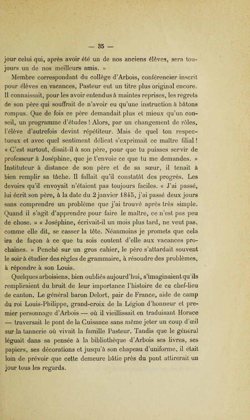 jour celui qui, après avoir été un de nos anciens élèves, sera tou¬ jours un de nos meilleurs amis. » Membre correspondant du collège d’Arbois, conférencier inscrit pour élèves en vacances, Pasteur eut un titre plus original encore. 11 connaissait, pour les avoir entendus à maintes reprises, les regrets de son père qui souffrait de n’avoir eu qu’une instruction à bâtons rompus. Que de fois ce père demandait plus et mieux qu’un con¬ seil, un programme d’études ! Alors, par un changement de rôles, l’élève d’autrefois devint répétiteur. Mais de quel ton respec¬ tueux et avec quel sentiment délicat s’exprimait ce maître filial ! « C’est surtout, disait-il à son père, pour que tu puisses servir de professeur à Joséphine, que je t’envoie ce que tu me demandes. » Instituteur à distance de son père et de sa sœur, il tenait à bien remplir sa tâche. Il fallait qu’il constatât des progrès. Les devoirs qu’il envoyait n’étaient pas toujours faciles. « J’ai passé, lui écrit son père, à la date du 2 janvier 1845, j’ai passé deux jours sans comprendre un problème que j’ai trouvé après très simple. Quand il s’agit d’apprendre pour faire le maître, ce n’est pas peu de chose. » « Joséphine, écrivait-il un mois plus tard, ne veut pas, comme elle dit, se casser la tête. Néanmoins je promets que cela ira de façon à ce que tu sois content d’elle aux vacances pro¬ chaines. » Penché sur un gros cahier, le père s’attardait souvent le soir à étudier des règles de grammaire, à résoudre des problèmes, à répondre à son Louis. Quelques arboisiens, bien oubliés aujourd’hui, s’imaginaient qu'iis rempliraient du bruit de leur importance l’histoire de ce chef-lieu de canton. Le général baron Delort, pair de France, aide de camp du roi Louis-Philippe, grand-croix de la Légion d’honneur et pre¬ mier personnage d’Arbois — où il vieillissait en traduisant Horace — traversait le pont de la Guisance sans même jeter un coup d’œil sur la tannerie où vivait la famille Pasteur. Tandis que le généra) léguait dans sa pensée à la bibliothèque d’Arbois ses livres, ses papiers, ses décorations et jusqu’à son chapeau d’uniforme, il était loin de prévoir que cette demeure bâtie près du pont attirerait un jour tous les regards.