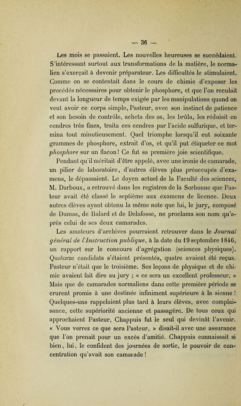 Les mois se passaient. Les nouvelles heureuses se succédaient. S’intéressant surtout aux transformations de la matière, le norma¬ lien s’exerçait à devenir préparateur. Les difficultés le stimulaient. Comme on se contentait dans le cours de chimie d’exposer les procédés nécessaires pour obtenir le phosphore, et que l’on reculait devant la longueur de temps exigée par les manipulations quand on veut avoir ce corps simple, Pasteur, avec son instinct de patience et son besoin de contrôle, acheta des os, les brûla, les réduisit'en cendres très fines, traita ces cendres par l’acide sulfurique, et ter¬ mina tout minutieusement. Quel triomphe lorsqu’il eut soixante grammes de phosphore, extrait d’os, et qu’il put étiqueter ce mot phosphore sur un flacon ! Ce fut sa première joie scientifique. Pendant qu'il méritait d’ètre appelé, avec une ironie de camarade, un pilier de laboratoire, d’autres élèves plus préoccupés d’exa¬ mens, le dépassaient. Le doyen actuel de la Faculté des sciences, M. Darboux, a retrouvé dans les registres de la Sorbonne que Pas¬ teur avait été classé le septième aux examens de licence. Deux autres élèves ayant obtenu la même note que lui, le jury, composé de Dumas, de Balard et de Delafosse, ne proclama son nom qu’a- près celui de ses deux camarades. Les amateurs d’archives pourraient retrouver dans le Journal général de rInstruction publique^ à la date du 19 septembre 1846, un rapport sur le concours d’agrégation (sciences physiques). Quatorze candidats s’étaient présentés, quatre avaient été reçus. Pasteur n’était que le troisième. Ses leçons de physique et de chi¬ mie avaient fait dire au jury ; « ce sera un excellent professeur. » Mais que de camarades normaliens dans cette première période se crurent promis à une destinée infiniment supérieure à la sienne ! Quelques-uns rappelaient plus tard à leurs élèves, avec complai¬ sance, cette supériorité ancienne et passagère. De tous ceux qui approchaient Pasteur, Ghappuis fut le seul qui devinât l’avenir. « Vous verrez ce que sera Pasteur, » disait-il avec une assurance que l’on prenait pour un excès d’amitié. Ghappuis connaissait si bien, lui, le confident des journées de sortie, le pouvoir de con¬ centration qu’avait son camarade ! r