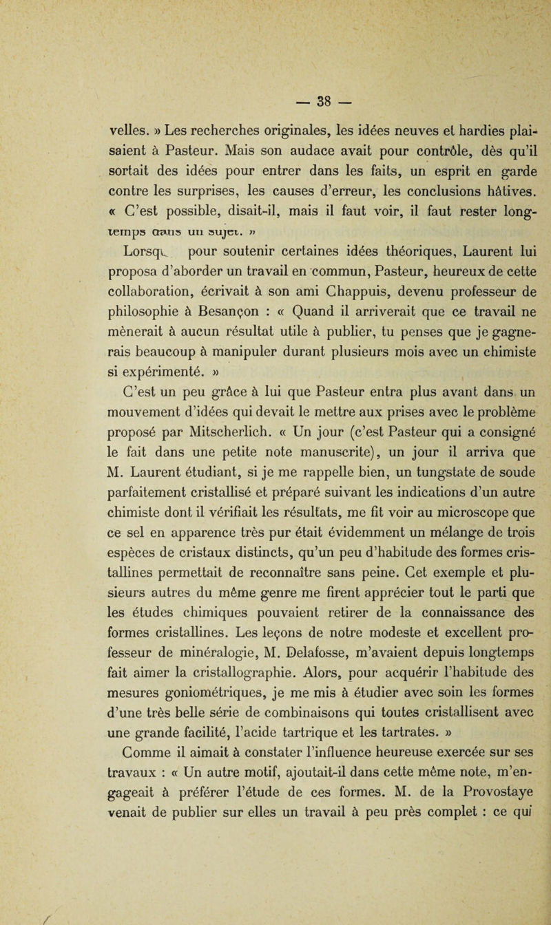 velles. » Les recherches originales, les idées neuves et hardies plai¬ saient à Pasteur. Mais son audace avait pour contrôle, dès qu’il sortait des idées pour entrer dans les faits, un esprit en garde contre les surprises, les causes d’erreur, les conclusions hâtives. « C’est possible, disait-il, mais il faut voir, il faut rester long¬ temps cmxis un sujet. t> Lorsqi. pour soutenir certaines idées théoriques, Laurent lui proposa d’aborder un travail en commun. Pasteur, heureux de cette collaboration, écrivait à son ami Chappuis, devenu professeur de philosophie à Besançon : « Quand il arriverait que ce travail ne mènerait à aucun résultat utile à publier, tu penses que je gagne¬ rais beaucoup à manipuler durant plusieurs mois avec un chimiste si expérimenté. » C’est un peu grâce à lui que Pasteur entra plus avant dans un mouvement d’idées qui devait le mettre aux prises avec le problème proposé par Mitscherlich. « Un jour (c’est Pasteur qui a consigné le fait dans une petite note manuscrite), un jour il arriva que M. Laurent étudiant, si je me rappelle bien, un tungstate de soude parfaitement cristallisé et préparé suivant les indications d’un autre chimiste dont il vérifiait les résultats, me fit voir au microscope que ce sel en apparence très pur était évidemment un mélange de trois espèces de cristaux distincts, qu’un peu d’habitude des formes cris¬ tallines permettait de reconnaître sans peine. Cet exemple et plu¬ sieurs autres du même genre me firent apprécier tout le parti que les études chimiques pouvaient retirer de la connaissance des formes cristallines. Les leçons de notre modeste et excellent pro¬ fesseur de minéralogie, M. Delafosse, m’avaient depuis longtemps fait aimer la cristallographie. Alors, pour acquérir l’habitude des mesures goniométriques, je me mis à étudier avec soin les formes d’une très belle série de combinaisons qui toutes cristallisent avec une grande facilité, l’acide tartrique et les tartrates. » Comme il aimait à constater l’influence heureuse exercée sur ses travaux : « Un autre motif, ajoutait-il dans cette même note, m’en¬ gageait à préférer l’étude de ces formes. M. de la Provostaye venait de publier sur elles un travail à peu près complet : ce qui /