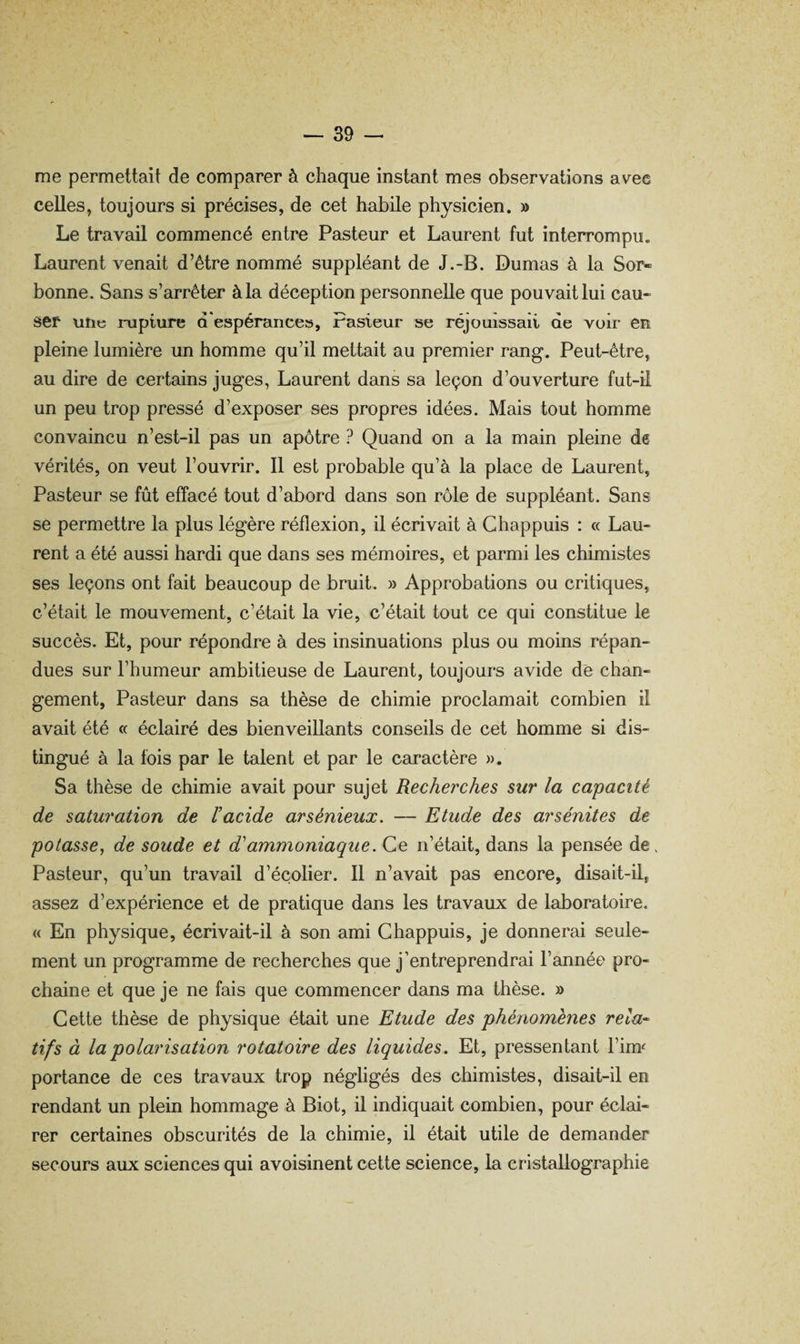 me permettait de comparer à chaque instant mes observations avec celles, toujours si précises, de cet habile physicien. » Le travail commencé entre Pasteur et Laurent fut interrompu. Laurent venait d’être nommé suppléant de J.-B. Dumas à la Sor¬ bonne. Sans s’arrêter à la déception personnelle que pouvait lui cau¬ ser uîie i*upture d'espérance», Fasieur se réjouissait de voir en pleine lumière un homme qu’il mettait au premier rang. Peut-être, au dire de certains juges, Laurent dans sa leçon d’ouverture fut-il un peu trop pressé d’exposer ses propres idées. Mais tout homme convaincu n’est-il pas un apôtre ? Quand on a la main pleine de vérités, on veut l’ouvrir. 11 est probable qu’à la place de Laurent, Pasteur se fût effacé tout d’abord dans son rôle de suppléant. Sans se permettre la plus légère réflexion, il écrivait à Ghappuis : « Lau¬ rent a été aussi hardi que dans ses mémoires, et parmi les chimistes ses leçons ont fait beaucoup de bruit. » Approbations ou critiques, c’était le mouvement, c’était la vie, c’était tout ce qui constitue le succès. Et, pour répondre à des insinuations plus ou moins répan¬ dues sur l’humeur ambitieuse de Laurent, toujours avide de chan¬ gement, Pasteur dans sa thèse de chimie proclamait combien il avait été « éclairé des bienveillants conseils de cet homme si dis¬ tingué à la fois par le talent et par le caractère ». Sa thèse de chimie avait pour sujet Recherches sur la capacité de saturation de l’acide arsénieux, — Etude des arsénites de potasse^ de soude et d’ammoniaque. Ce n’était, dans la pensée de. Pasteur, qu’un travail d’écolier. 11 n’avait pas encore, disait-il, assez d’expérience et de pratique dans les travaux de laboratoire. « En physique, écrivait-il à son ami Ghappuis, je donnerai seule¬ ment un programme de recherches que j’entreprendrai l’année pro¬ chaine et que je ne fais que commencer dans ma thèse. » Gette thèse de physique était une Etude des phénomènes rela-^ tifs à la polarisation rotatoire des liquides. Et, pressentant l’im^ portance de ces travaux trop négligés des chimistes, disait-il en rendant un plein hommage à Biot, il indiquait combien, pour éclai¬ rer certaines obscurités de la chimie, il était utile de demander secours aux sciences qui avoisinent cette science, la cristallographie