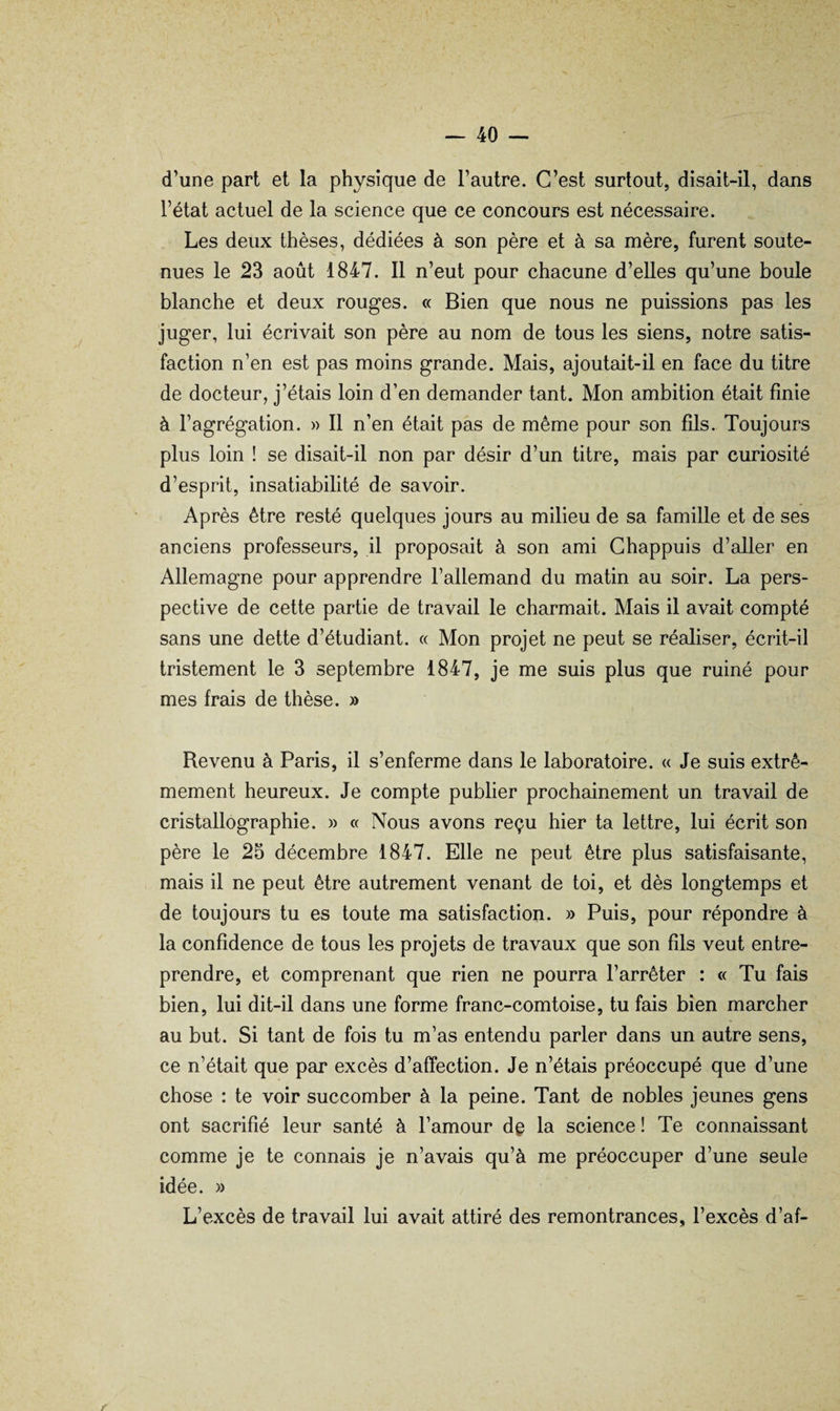 d’une part et la physique de l’autre. C’est surtout, disait-il, dans l’état actuel de la science que ce concours est nécessaire. Les deux thèses, dédiées à son père et à sa mère, furent soute¬ nues le 23 août 1847. Il n’eut pour chacune d’elles qu’une boule blanche et deux rouges. « Bien que nous ne puissions pas les juger, lui écrivait son père au nom de tous les siens, notre satis¬ faction n’en est pas moins grande. Mais, ajoutait-il en face du titre de docteur, j’étais loin d’en demander tant. Mon ambition était finie à l’agrégation. » Il n’en était pas de même pour son fds. Toujours plus loin ! se disait-il non par désir d’un titre, mais par curiosité d’esprit, insatiabilité de savoir. Après être resté quelques jours au milieu de sa famille et de ses anciens professeurs, il proposait à son ami Ghappuis d’aller en Allemagne pour apprendre l’allemand du matin au soir. La pers¬ pective de cette partie de travail le charmait. Mais il avait compté sans une dette d’étudiant. « Mon projet ne peut se réaliser, écrit-il tristement le 3 septembre 1847, je me suis plus que ruiné pour mes frais de thèse. » Revenu à Paris, il s’enferme dans le laboratoire. « Je suis extrê¬ mement heureux. Je compte publier prochainement un travail de cristallographie. » « Nous avons reçu hier ta lettre, lui écrit son père le 25 décembre 1847. Elle ne peut être plus satisfaisante, mais il ne peut être autrement venant de toi, et dès longtemps et de toujours tu es toute ma satisfaction. » Puis, pour répondre à la confidence de tous les projets de travaux que son fils veut entre¬ prendre, et comprenant que rien ne pourra l’arrêter : « Tu fais bien, lui dit-il dans une forme franc-comtoise, tu fais bien marcher au but. Si tant de fois tu m’as entendu parler dans un autre sens, ce n’était que par excès d’affection. Je n’étais préoccupé que d’une chose : te voir succomber à la peine. Tant de nobles jeunes gens ont sacrifié leur santé à l’amour dç la science ! Te connaissant comme je te connais je n’avais qu’à me préoccuper d’une seule idée. » L’excès de travail lui avait attiré des remontrances, l’excès d’af- f