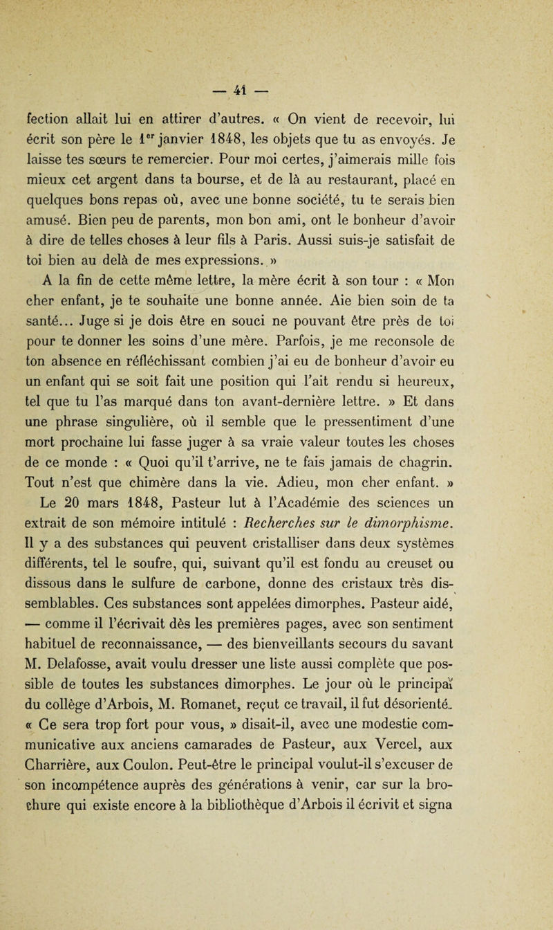 fection allait lui en attirer d’autres. « On vient de recevoir, lui écrit son père le l® janvier 1848, les objets que tu as envoyés. Je laisse tes sœurs te remercier. Pour moi certes, j’aimerais mille fois mieux cet argent dans ta bourse, et de là au restaurant, placé en quelques bons repas où, avec une bonne société, tu te serais bien amusé. Bien peu de parents, mon bon ami, ont le bonheur d’avoir à dire de telles choses à leur fils à Paris. Aussi suis-je satisfait de toi bien au delà de mes expressions. » A la fin de cette même lettre, la mère écrit à son tour : « Mon cher enfant, je te souhaite une bonne année. Aie bien soin de ta santé... Juge si je dois être en souci ne pouvant être près de toi pour te donner les soins d’une mère. Parfois, je me reconsole de ton absence en réfléchissant combien j’ai eu de bonheur d’avoir eu un enfant qui se soit fait une position qui Fait rendu si heureux, tel que tu l’as marqué dans ton avant-dernière lettre. » Et dans une phrase singulière, où il semble que le pressentiment d’une mort prochaine lui fasse juger à sa vraie valeur toutes les choses de ce monde : « Quoi qu’il t’arrive, ne te fais jamais de chagrin. Tout n’est que chimère dans la vie. Adieu, mon cher enfant. » Le 20 mars 1848, Pasteur lut à l’Académie des sciences un extrait de son mémoire intitulé : Recherches sur le dimorphisme. Il y a des substances qui peuvent cristalliser dans deux systèmes différents, tel le soufre, qui, suivant qu’il est fondu au creuset ou dissous dans le sulfure de carbone, donne des cristaux très dis- V semblables. Ces substances sont appelées dimorphes. Pasteur aidé, — comme il l’écrivait dès les premières pages, avec son sentiment habituel de reconnaissance, — des bienveillants secours du savant M. Delafosse, avait voulu dresser une liste aussi complète que pos¬ sible de toutes les substances dimorphes. Le jour où le principal du collège d’Arbois, M. Romanet, reçut ce travail, il fut désorienté,. «Ce sera trop fort pour vous, » disait-il, avec une modestie com¬ municative aux anciens camarades de Pasteur, aux Vercel, aux Charrière, aux Goulon. Peut-être le principal voulut-il s’excuser de son incompétence auprès des générations à venir, car sur la bro¬ chure qui existe encore à la bibliothèque d’Arbois il écrivit et signa