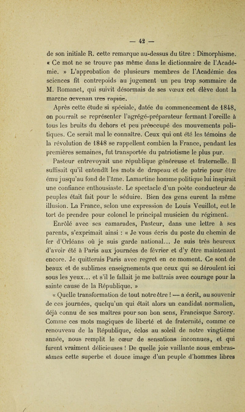 t — 42 — » de son initiale R. cette remarque au-dessus du titre : Dimorphisme. « Ce mot ne se trouve pas même dans le dictionnaire de l’Acadé¬ mie. » L’approbation de plusieurs membres de l’Académie des sciences fît contrepoids au jugement un peu trop sommaire de M. Romanet, qui suivit désormais de ses vœux cet élève dont la marcne devenait très rapine. Après cette étude si spéciale, datée du commencement de 1848, on pourrait se représenter F agrégé-préparateur fermant l’oreille à tous les bruits du dehors et peu préoccupé des mouvements poli¬ tiques. Ce serait mal le connaître. Ceux qui ont été les témoins de la révolution de 1848 se rappellent combien la France, pendant les premières semaines, fut transportée du patriotisme le plus pur. Pasteur entrevoyait une république généreuse et fraternelle. 11 suffisait qu’il entendît les mots de drapeau et de patrie pour être ému jusqu’au fond de l’âme. Lamartine homme politique lui inspirait une confiance enthousiaste. Le spectacle d’un poète conducteur de peuples était fait pour le séduire. Bien des gens eurent la même illusion. La France, selon une expression de Louis Veuillot, eut le tort de prendre pour colonel le principal musicien du régiment. Enrôlé avec ses camarades, Pasteur, dans une lettre à ses parents, s’exprimait ainsi ; « Je vous écris du poste du chemin de fer d’Orléans où je suis garde national... Je suis très heureux d’avoir été à Paris aux journées de février et d’y être maintenant encore. Je quitterais Paris avec regret en ce moment. Ce sont de beaux et de sublimes enseignements que ceux qui se déroulent ici sous les yeux... et s’il le fallait je me battrais avec courage pour la sainte cause de la République. » « Quelle transformation de tout notre être ! — a écrit, au souvenir de ces journées, quelqu’un qui était alors un candidat normalien, déjà connu de ses maîtres pour son bon sens, Francisque Sarcey. Comme ces mots magiques de liberté et de fraternité, comme ce renouveau de la République, éclos au soleil de notre vingtième année, nous remplit le cœur de sensations inconnues, et qui furent vraiment délicieuses ! De quelle joie vaillante nous, embras¬ sâmes cette superbe et douce image d’un peuple d’hommes libres / i