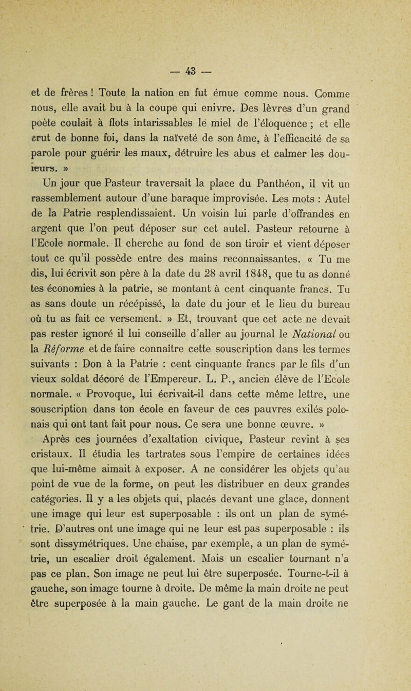 et de frères ! Toute la nation en fut émue comme nous. Gomme nous, elle avait bu à la coupe qui enivre. Des lèvres d’un grand poète coulait à flots intarissables le miel de l’éloquence ; et elle crut de bonne foi, dans la naïveté de son âme, à l’efficacité de sa parole pour guérir les maux, détruire les abus et calmer les dou¬ leurs. » Un jour que Pasteur traversait la place du Panthéon, il vit un rassemblement autour d’une baraque improvisée. Les mots : Autel de la Patrie resplendissaient. Un voisin lui parle d’offrandes en argent que l’on peut déposer sur cet autel. Pasteur retourne à l’Ecole normale. 11 cherche au fond de son tiroir et vient déposer tout ce qu’il possède entre des mains reconnaissantes. « Tu me dis, lui écrivit son père à la date du 28 avril 1848, que tu as donné tes économies à la patrie, se montant à cent cinquante francs. Tu as sans doute un récépissé, la date du jour et le lieu du bureau où tu as fait ce versement. » Et, trouvant que cet acte ne devait pas rester ignoré il lui conseille d’aller au journal le National ou la Réforme et de taire connaître cette souscription dans les termes suivants : Don à la Patrie : cent cinquante francs par le fils d’un vieux soldat décoré de l’Empereur. L. P., ancien élève de l’Ecole normale. « Provoque, lui écrivait-il dans cette même lettre, une souscription dans ton école en faveur de ces pauvres exilés polo* nais qui ont tant fait pour nous. Ce sera une bonne œuvre. » Après ces journées d’exaltation civique. Pasteur revint à ses cristaux. 11 étudia les tartrates sous l’empire de certaines idées que lui-même aimait à exposer. A ne considérer les objets qu’au point de vue de la forme, on peut les distribuer en deux grandes catégories. Il y a les objets qui, placés devant une glace, donnent une image qui leur est superposable : ils ont un plan de symé- * trie. D’autres ont une image qui ne leur est pas superposable : ils sont dissymétriques. Une chaise, par exemple, a un plan de symé¬ trie, un escalier droit également. Mais un escalier tournant n’a pas ce plan. Son image ne peut lui être superposée. Tourne-t-il à gauche, son image tourne à droite. De même la main droite ne peut être superposée à la main gauche. Le gant de la main droite ne