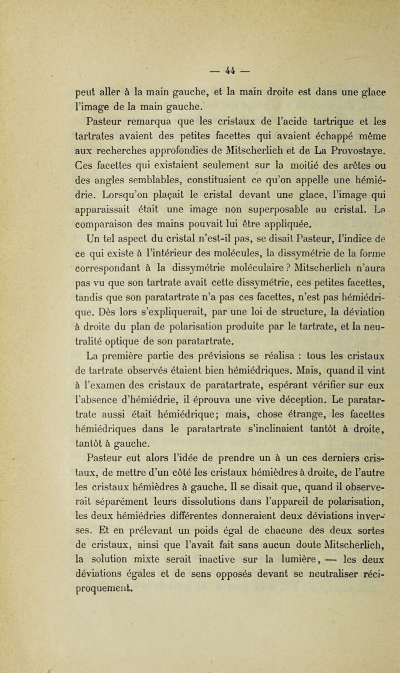 peut aller à la main gauche, et la main droite est dans une glace l’image de la main gauche. Pasteur remarqua que les cristaux de l’acide tartrique et les tartrates avaient des petites facettes qui avaient échappé même aux recherches approfondies de Mitscherlich et de La Provostaye. Ces facettes qui existaient seulement sur la moitié des arêtes ou ! des angles semblables, constituaient ce qu’on appelle une hémié- drie. Lorsqu’on plaçait le cristal devant une glace, l’image qui apparaissait était une image non superposable au cristal, La comparaison des mains pouvait lui être appliquée. Un tel aspect du cristal n’est-il pas, se disait Pasteur, l’indice de ce qui existe à l’intérieur des molécules, la dissymétrie de la forme correspondant à la dissymétrie moléculaire ? Mitscherlich n’aura pas vu que son tartrate avait cette dissymétrie, ces petites facettes, tandis que son paratartrate n’a pas ces facettes, n’est pas hémiédri- que. Dès lors s’expliquerait, par une loi de structure, la déviation à droite du plan de polarisation produite par le tartrate, et la neu¬ tralité optique de son paratartrate. La première partie des prévisions se réalisa : tous les cristaux de tartrate observés étaient bien hémiédriques. Mais, quand il vint à l’examen des cristaux de paratartrate, espérant vérifier sur eux l’absence d’hémiédrie, il éprouva une vive déception. Le paratar¬ trate aussi était hémiédrique; mais, chose étrange, les facettes hémiédriques dans le paratartrate s’inclinaient tantôt à droite, tantôt à gauche. Pasteur eut alors l’idée de prendre un à un ces derniers cris¬ taux, de mettre d’un côté les cristaux hémièdres à droite, de l’autre les cristaux hémièdres à gauche. 11 se disait que, quand il observe¬ rait séparément leurs dissolutions dans l’appareil de polarisation, les deux hémiédries différentes donneraient deux déviations inver¬ ses. Et en prélevant un poids égal de chacune des deux sortes de cristaux, ainsi que l’avait fait sans aucun doute Mitscherlich, la solution mixte serait inactive sur la lumière, — les deux déviations égales et de sens opposés devant se neutraliser réci¬ proquement.