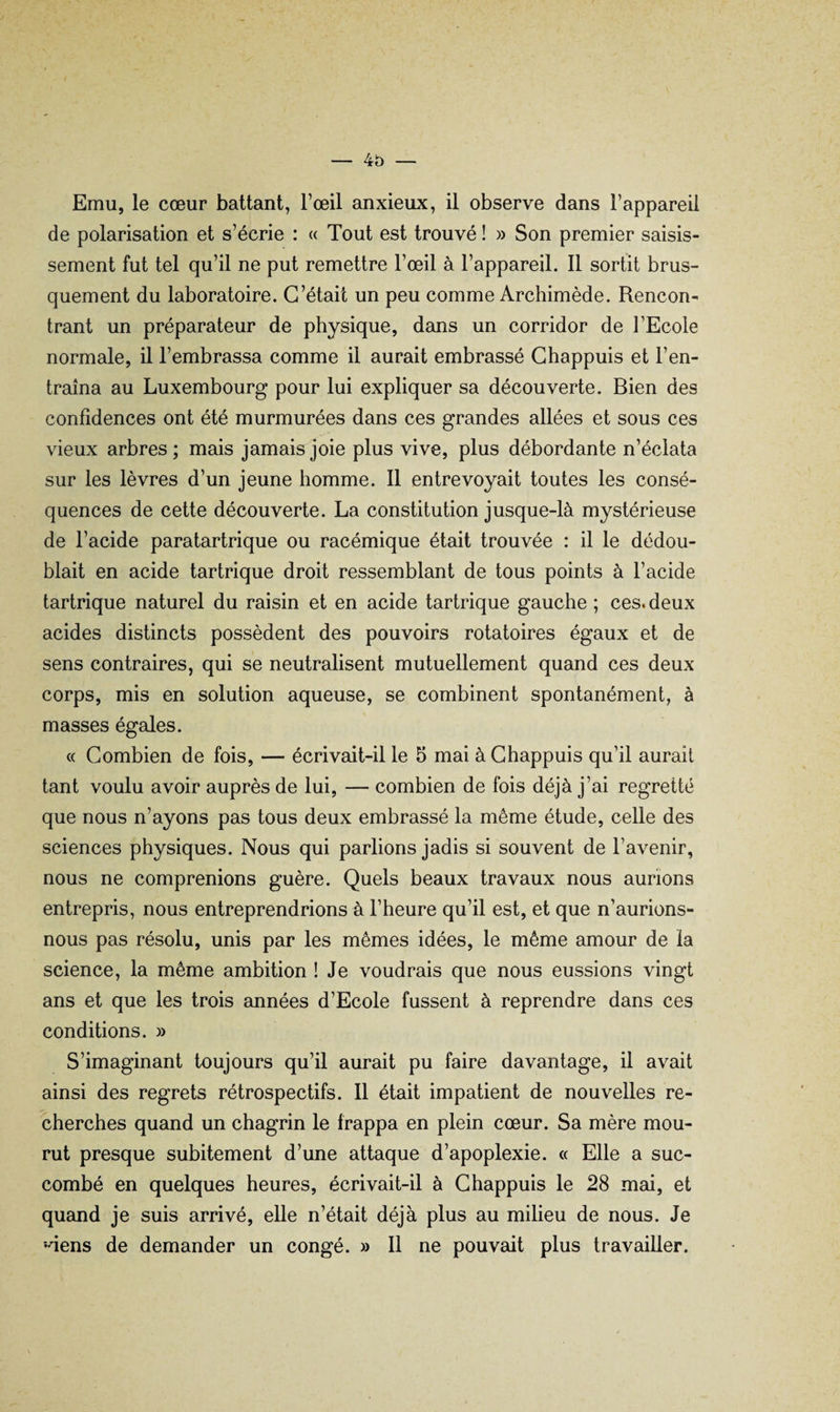 4o — Emu, le cœur battant, l’œil anxieux, il observe dans l’appareil de polarisation et s’écrie : « Tout est trouvé ! » Son premier saisis¬ sement fut tel qu’il ne put remettre l’œil à l’appareil. 11 sortit brus¬ quement du laboratoire. C’était un peu comme Archimède. Rencon¬ trant un préparateur de physique, dans un corridor de l’Ecole normale, il l’embrassa comme il aurait embrassé Ghappuis et l’en¬ traîna au Luxembourg pour lui expliquer sa découverte. Bien des confidences ont été murmurées dans ces grandes allées et sous ces vieux arbres ; mais jamais joie plus vive, plus débordante n’éclata sur les lèvres d’un jeune homme. 11 entrevoyait toutes les consé¬ quences de cette découverte. La constitution jusque-là mystérieuse de l’acide paratartrique ou racémique était trouvée : il le dédou¬ blait en acide tartrique droit ressemblant de tous points à l’acide tartrique naturel du raisin et en acide tartrique gauche ; ces. deux acides distincts possèdent des pouvoirs rotatoires égaux et de sens contraires, qui se neutralisent mutuellement quand ces deux corps, mis en solution aqueuse, se combinent spontanément, à masses égales. « Combien de fois, — écrivait-il le 5 mai à Ghappuis qu’il aurait tant voulu avoir auprès de lui, — combien de fois déjà j’ai regretté que nous n’ayons pas tous deux embrassé la même étude, celle des sciences physiques. Nous qui parlions jadis si souvent de l’avenir, nous ne comprenions guère. Quels beaux travaux nous aurions entrepris, nous entreprendrions à l’heure qu’il est, et que n’aurions- nous pas résolu, unis par les mêmes idées, le même amour de la science, la même ambition ! Je voudrais que nous eussions vingt ans et que les trois années d’Ecole fussent à reprendre dans ces conditions. » S’imaginant toujours qu’il aurait pu faire davantage, il avait ainsi des regrets rétrospectifs. Il était impatient de nouvelles re¬ cherches quand un chagrin le frappa en plein cœur. Sa mère mou¬ rut presque subitement d’une attaque d’apoplexie. « Elle a suc¬ combé en quelques heures, écrivait-il à Ghappuis le 28 mai, et quand je suis arrivé, elle n’était déjà plus au milieu de nous. Je •dens de demander un congé. » Il ne pouvait plus travailler.