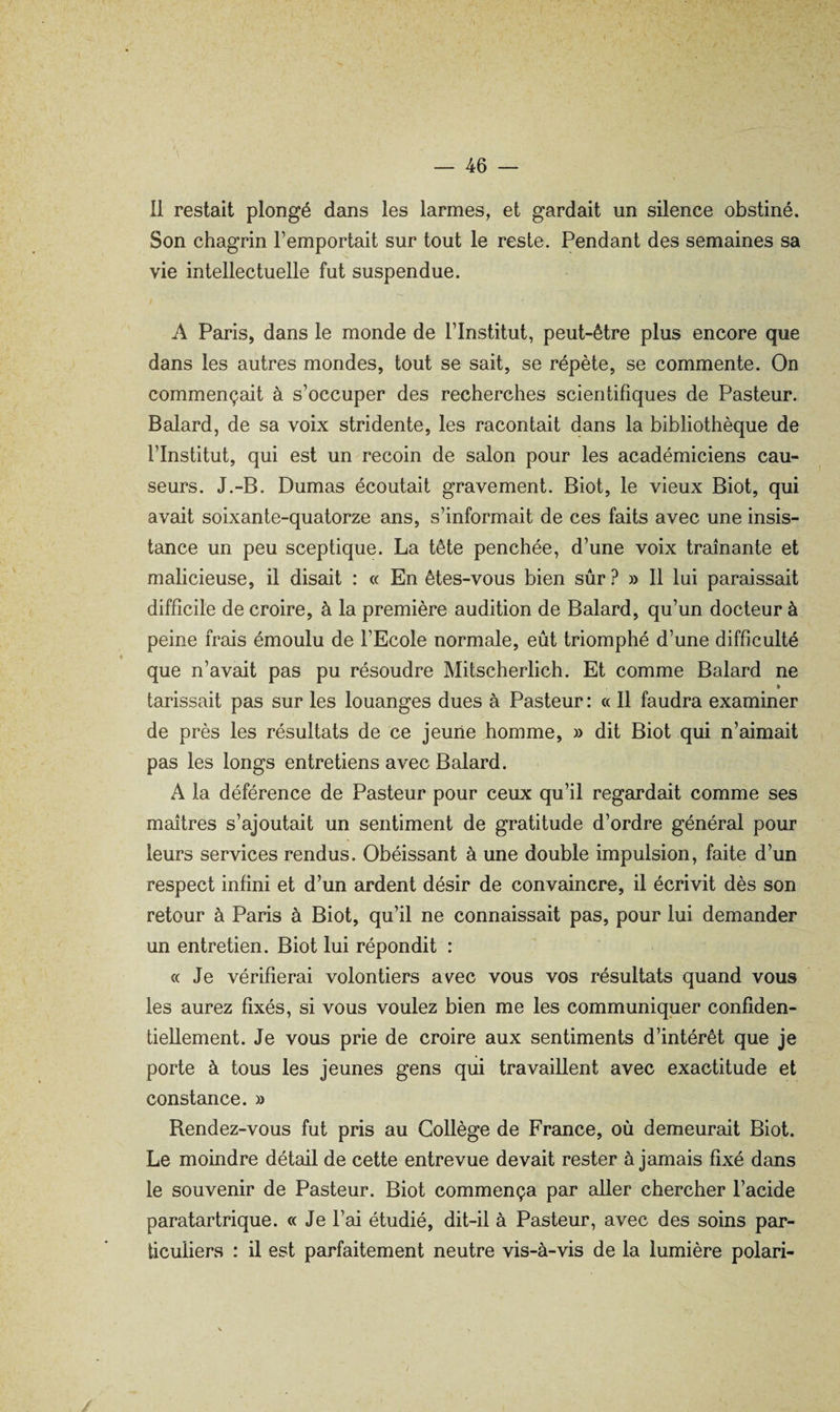 Il restait plongé dans les larmes, et gardait un silence obstiné. Son chagrin l’emportait sur tout le reste. Pendant des semaines sa vie intellectuelle fut suspendue. A Paris, dans le monde de l’Institut, peut-être plus encore que dans les autres mondes, tout se sait, se répète, se commente. On commençait à s’occuper des recherches scientifiques de Pasteur. Balard, de sa voix stridente, les racontait dans la bibliothèque de l’Institut, qui est un recoin de salon pour les académiciens cau¬ seurs. J.-B. Dumas écoutait gravement. Biot, le vieux Biot, qui avait soixante-quatorze ans, s’informait de ces faits avec une insis¬ tance un peu sceptique. La tête penchée, d’une voix traînante et malicieuse, il disait : « En êtes-vous bien sûr ? » Il lui paraissait difficile de croire, à la première audition de Balard, qu’un docteur à peine frais émoulu de l’Ecole normale, eût triomphé d’une difficulté que n’avait pas pu résoudre Mitscherlich. Et comme Balard ne » tarissait pas sur les louanges dues à Pasteur : « Il faudra examiner de près les résultats de ce jeune homme, » dit Biot qui n’aimait pas les longs entretiens avec Balard. A la déférence de Pasteur pour ceux qu’il regardait comme ses maîtres s’ajoutait un sentiment de gratitude d’ordre général pour leurs services rendus. Obéissant à une double impulsion, faite d’un respect infini et d’un ardent désir de convaincre, il écrivit dès son retour à Paris à Biot, qu’il ne connaissait pas, pour lui demander un entretien. Biot lui répondit : c( Je vérifierai volontiers avec vous vos résultats quand vous les aurez fixés, si vous voulez bien me les communiquer confiden¬ tiellement. Je vous prie de croire aux sentiments d’intérêt que je porte à tous les jeunes gens qui travaillent avec exactitude et constance. » Rendez-vous fut pris au Collège de France, où demeurait Biot. Le moindre détail de cette entrevue devait rester à jamais fixé dans le souvenir de Pasteur. Biot commença par aller chercher l’acide paratartrique. « Je l’ai étudié, dit-il à Pasteur, avec des soins par¬ ticuliers : il est parfaitement neutre vis-à-vis de la lumière polari-