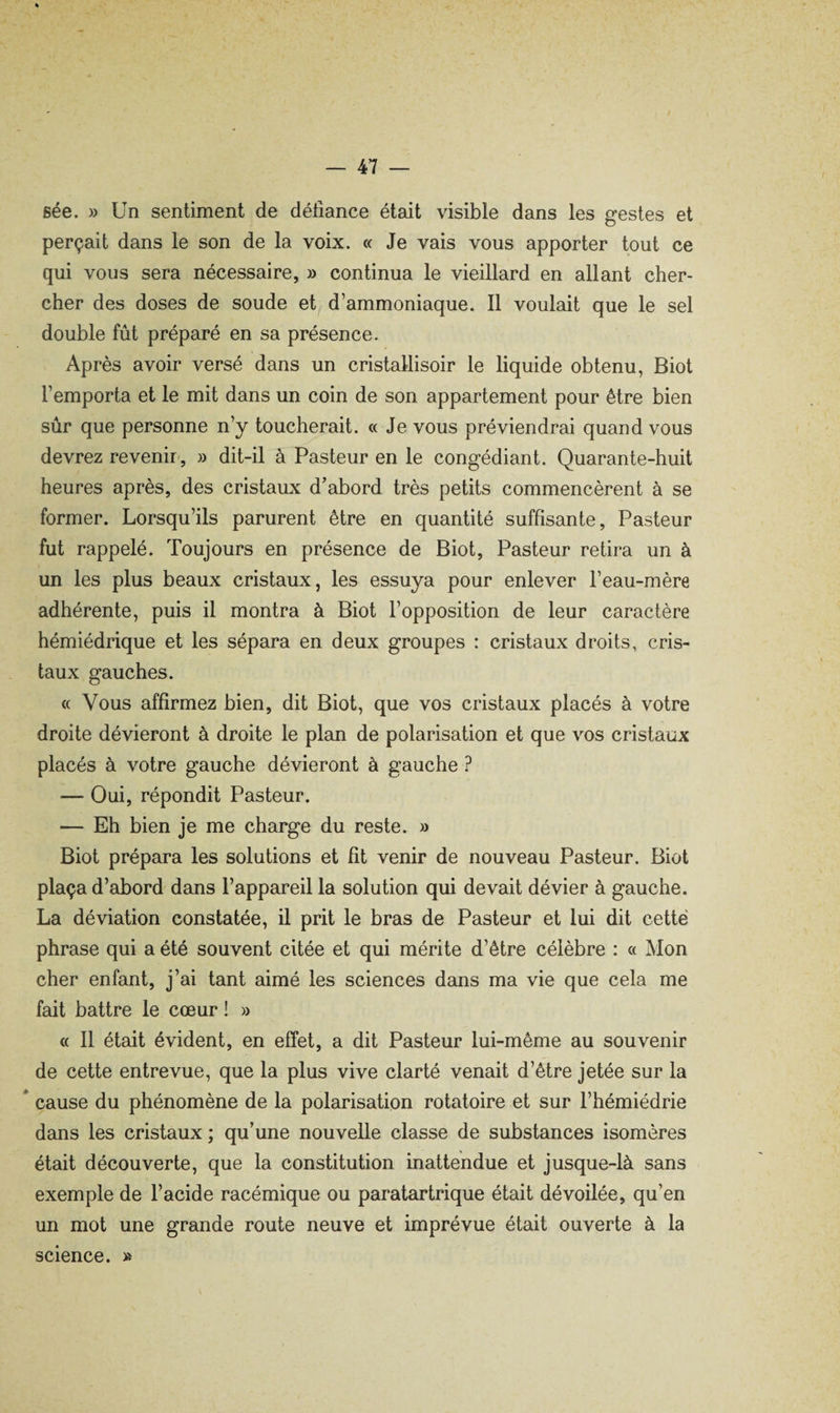 Bée. » Un sentiment de défiance était visible dans les gestes et perçait dans le son de la voix. « Je vais vous apporter tout ce qui vous sera nécessaire, » continua le vieillard en allant cher¬ cher des doses de soude et d’ammoniaque. Il voulait que le sel double fût préparé en sa présence. Après avoir versé dans un cristallisoir le liquide obtenu, Biot l’emporta et le mit dans un coin de son appartement pour être bien sûr que personne n’y toucherait. « Je vous préviendrai quand vous devrez revend', » dit-il à Pasteur en le congédiant. Quarante-huit heures après, des cristaux d’abord très petits commencèrent à se former. Lorsqu’ils parurent être en quantité suffisante. Pasteur fut rappelé. Toujours en présence de Biot, Pasteur retira un à un les plus beaux cristaux, les essuya pour enlever l’eau-mère adhérente, puis il montra à Biot l’opposition de leur caractère hémiédrique et les sépara en deux groupes : cristaux droits, cris¬ taux gauches. « Vous affirmez bien, dit Biot, que vos cristaux placés à votre droite dévieront à droite le plan de polarisation et que vos cristaux placés à votre gauche dévieront à gauche ? — Oui, répondit Pasteur. — Eh bien je me charge du reste. » Biot prépara les solutions et fît venir de nouveau Pasteur. Biot plaça d’abord dans l’appareil la solution qui devait dévier à gauche. La déviation constatée, il prit le bras de Pasteur et lui dit cette phrase qui a été souvent citée et qui mérite d’être célèbre : « Mon cher enfant, j’ai tant aimé les sciences dans ma vie que cela me fait battre le cœur ! » « Il était évident, en effet, a dit Pasteur lui-même au souvenir de cette entrevue, que la plus vive clarté venait d’être jetée sur la * cause du phénomène de la polarisation rotatoire et sur l’hémiédrie dans les cristaux ; qu’une nouvelle classe de substances isomères était découverte, que la constitution inattendue et jusque-là sans exemple de l’acide racémique ou paratartrique était dévoilée, qu’en un mot une grande route neuve et imprévue était ouverte à la science. »