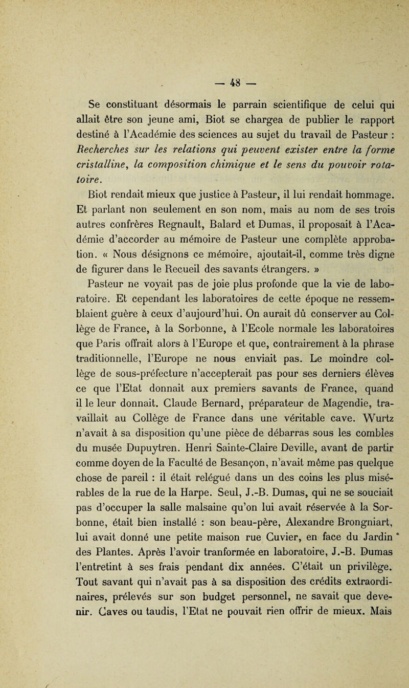 Se constituant désormais le parrain scientifique de celui qui allait être son jeune ami, Biot se chargea de publier le rapport destiné à l’Académie des sciences au sujet du travail de Pasteur : Recherches sur les relations qui 'peuvent exister entre la forme cristalline, la composition chimique et le sens du pouvoir rota¬ toire. Biot rendait mieux que justice à Pasteur, il lui rendait hommage. Et parlant non seulement en son nom, mais au nom de ses trois autres confrères Régnault, Balard et Dumas, il proposait à l’Aca¬ démie d’accorder au mémoire de Pasteur une complète approba¬ tion. « Nous désignons ce mémoire, ajoutait-il, comme très digne de figurer dans le Recueil des savants étrangers. » Pasteur ne voyait pas de joie plus profonde que la vie de labo¬ ratoire. Et cependant les laboratoires de cette époque ne ressem¬ blaient guère à ceux d’aujourd’hui. On aurait dû conserver au Col¬ lège de France, à la Sorbonne, à l’Ecole normale les laboratoires que Paris offrait alors à l’Europe et que, contrairement à la phrase traditionnelle, l’Europe ne nous enviait pas. Le moindre col¬ lège de sous-préfecture n’accepterait pas pour ses derniers élèves ce que l’Etat donnait aux premiers savants de France, quand il le leur donnait. Claude Bernard, préparateur de Magendie, tra¬ vaillait au Collège de France dans une véritable cave. Wurtz n’avait à sa disposition qu’une pièce de débarras sous les combles du musée Dupuytren. Henri Sainte-Claire Deville, avant de partir comme doyen de la Faculté de Besançon, n’avait même pas quelque chose de pareil : il était relégué dans un des coins les plus misé¬ rables de la rue de la Harpe. Seul, J.-B. Dumas, qui ne se souciait pas d’occuper la salle malsaine qu’on lui avait réservée à la Sor¬ bonne, était bien installé : son beau-père, Alexandre Brongniart, lui avait donné une petite maison rue Cuvier, en face du Jardin * des Pl8uites. Après l’avoir tranformée en laboratoire, J.-B. Dumas l’entretint à ses frais pendant dix années. C’était un privilège. Tout savant qui n’avait pas à sa disposition des crédits extraordi¬ naires, prélevés sur son budget personnel, ne savait que deve¬ nir. Caves ou taudis, l’Etat ne pouvait rien offrir de mieux. Mais