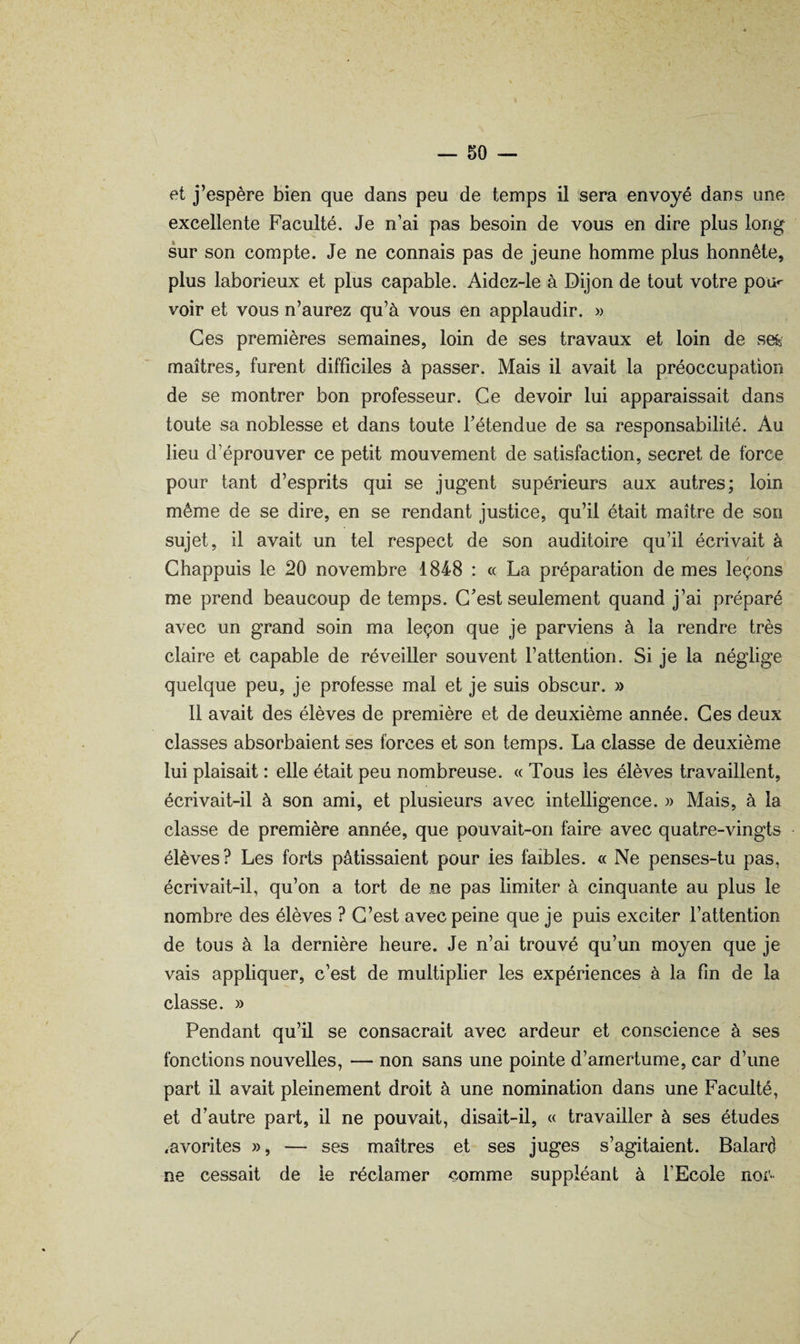 et j’espère bien que dans peu de temps il sera envoyé dans une excellente Faculté. Je n’ai pas besoin de vous en dire plus long sur son compte. Je ne connais pas de jeune homme plus honnête, plus laborieux et plus capable. Aidcz-le à Dijon de tout votre pou»' voir et vous n’aurez qu’à vous en applaudir. » Ces premières semaines, loin de ses travaux et loin de se^s maîtres, furent difficiles à passer. Mais il avait la préoccupation de se montrer bon professeur. Ce devoir lui apparaissait dans toute sa noblesse et dans toute Fétendue de sa responsabilité. Au lieu d’éprouver ce petit mouvement de satisfaction, secret de force pour tant d’esprits qui se jugent supérieurs aux autres; loin même de se dire, en se rendant justice, qu’il était maître de son sujet, il avait un tel respect de son auditoire qu’il écrivait à Chappuis le 20 novembre 1848 : « La préparation de mes leçons me prend beaucoup de temps. C'est seulement quand j’ai préparé avec un grand soin ma leçon que je parviens à la rendre très claire et capable de réveiller souvent l’attention. Si je la néglige quelque peu, je professe mal et je suis obscur. » 11 avait des élèves de première et de deuxième année. Ces deux classes absorbaient ses forces et son temps. La classe de deuxième lui plaisait : elle était peu nombreuse. « Tous les élèves travaillent, écrivait-il à son ami, et plusieurs avec intelligence. » Mais, à la classe de première année, que pouvait-on faire avec quatre-vingts élèves? Les forts pâtissaient pour les faibles. « Ne penses-tu pas, écrivait-il, qu’on a tort de ne pas limiter à cinquante au plus le nombre des élèves ? C’est avec peine que je puis exciter l’attention de tous à la dernière heure. Je n’ai trouvé qu’un moyen que je vais appliquer, c’est de multiplier les expériences à la fin de la classe. » Pendant qu’il se consacrait avec ardeur et conscience à ses fonctions nouvelles, — non sans une pointe d’amertume, car d’une part il avait pleinement droit à une nomination dans une Faculté, et d’autre part, il ne pouvait, disait-il, « travailler à ses études .avorites », — ses maîtres et ses juges s’agitaient. Balard ne cessait de le réclamer comme suppléant à l’Ecole nor* /