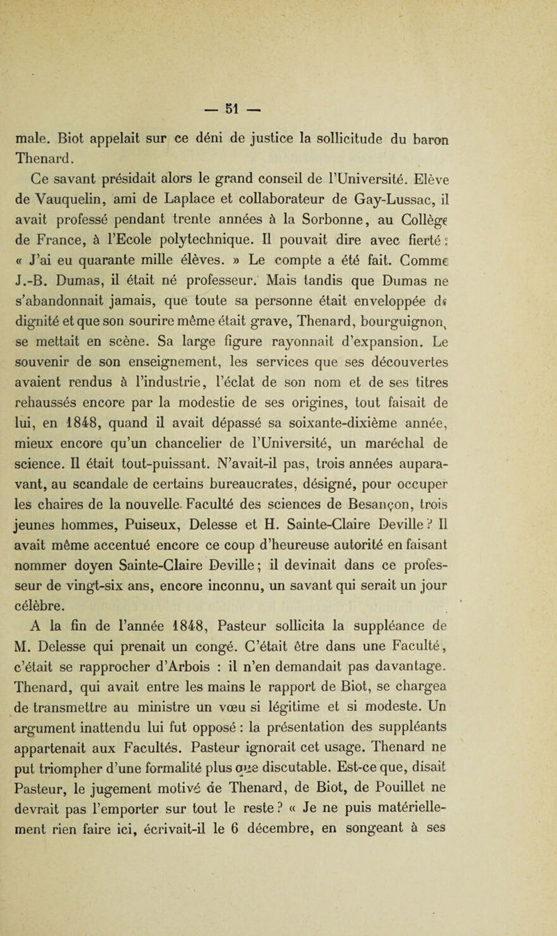 male. Biot appelait sur ce déni de justice la sollicitude du baron Thénard. Ce savant présidait alors le grand conseil de TUniversité. Elève de Vauquelin, ami de Laplace et collaborateur de Gay-Lussac, il avait professé pendant trente années à la Sorbonne, au Collège de France, à FEcole polytechnique. Il pouvait dire avec fierté ^ « J’ai eu quarante mille élèves. » Le compte a été fait. Comme J.-B. Dumas, il était né professeur. Mais tandis que Dumas ne s’abandonnait jamais, que toute sa personne était enveloppée d« dignité et que son sourire même était grave, Thénard, bourguignon^ se mettait en scène. Sa large figure rayonnait d’expansion. Le souvenir de son enseignement, les services que ses découvertes avaient rendus à l’industrie, l’éclat de son nom et de ses titres rehaussés encore par la modestie de ses origines, tout faisait de lui, en 1848, quand il avait dépassé sa soixante-dixième année, mieux encore qu’un chancelier de l’Université, un maréchal de science. Il était tout-puissant. N’avait-il pas, trois années aupara¬ vant, au scandale de certains bureaucrates, désigné, pour occuper les chaires de la nouvelle- Faculté des sciences de Besançon, trois jeunes hommes, Puiseux, Delesse et H. Sainte-Claire Deville ? Il avait même accentué encore ce coup d’heureuse autorité en faisant nommer doyen Sainte-Claire Deville ; il devinait dans ce profes¬ seur de vingt-six ans, encore inconnu, un savant qui serait un jour célèbre. A la fin de l’année 1848, Pasteur sollicita la suppléance de M. Delesse qui prenait un congé. C’était être dans une Faculté, c’était se rapprocher d’Arbois : il n’en demandait pas davantage. Thénard, qui avait entre les mains le rapport de Biot, se chargea de transmettre au ministre un vœu si légitime et si modeste. Un argument inattendu lui fut opposé : la présentation des suppléants appartenait aux Facultés. Pasteur ignorait cet usage. Thénard ne put triompher d’une formalité plus que discutable. Est-ce que, disait Pasteur, le jugement motivé de Thénard, de Biot, de Pouillet ne devrait pas l’emporter sur tout le reste ? « Je ne puis matérielle¬ ment rien faire ici, écrivait-il le 6 décembre, en songeant à ses