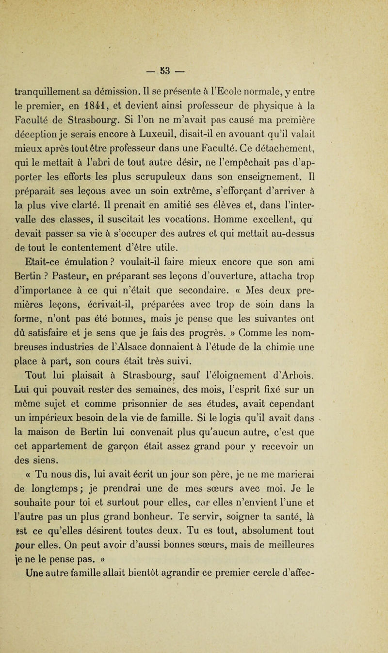 tranquillement sa démission. 11 se présente à l’Ecole normale, y entre le premier, en 1841, et devient ainsi professeur de physique à la Faculté de Strasbourg. Si l’on ne m’avait pas causé ma première déception je serais encore à Luxeuil, disait-il en avouant qu’il valait mieux après tout être professeur dans une Faculté. Ce détachement, qui le mettait à l’abri de tout autre désir, ne l’empêchait pas d’ap¬ porter les efforts les plus scrupuleux dans son enseignement. 11 préparait ses leçons avec un soin extrême, s’efforçant d’arriver à la plus vive clarté. 11 prenait en amitié ses élèves et, dans l’inter¬ valle des classes, il suscitait les vocations. Homme excellent, qui devait passer sa vie à s’occuper des autres et qui mettait au-dessus de tout le contentement d’être utile. Etait-ce émulation ? voulait-il faire mieux encore que son ami Berlin ? Pasteur, en préparant ses leçons d’ouverture, attacha trop d’importance à ce qui n’était que secondaire. « Mes deux pre¬ mières leçons, écrivait-il, préparées avec trop de soin dans la forme, n’ont pas été bonnes, mais je pense que les suivantes ont dû satisfaire et je sens que je fais des progrès. » Gomme les nom¬ breuses industries de l’Alsace donnaient à l’étude de la chimie une place à part, son cours était très suivi. Tout lui plaisait à Strasbourg, sauf l’éloignement d’Arhois. Lui qui pouvait rester des semaines, des mois, l’esprit fixé sur un même sujet et comme prisonnier de ses études, avait cependant un impérieux besoin delà vie de famille. Si le logis qu’il avait dans ^ la maison de Berlin lui convenait plus qu’aucun autre, c’est que cet appartement de garçon était assez grand pour y recevoir un des siens. « Tu nous dis, lui avait écrit un jour son père, je ne me marierai de longtemps ; je prendrai une de mes sœurs avec moi. Je le souhaite pour toi et surtout pour elles, car elles n’envient l’une et l’autre pas un plus grand bonheur. Te servir, soigner ta santé, là Bst ce qu’elles désirent toutes deux. Tu es tout, absolument tout pour elles. On peut avoir d’aussi bonnes sœurs, mais de meilleures \e ne le pense pas. »> Une autre famille allait bientôt agrandir ce premier cercle d’affec-