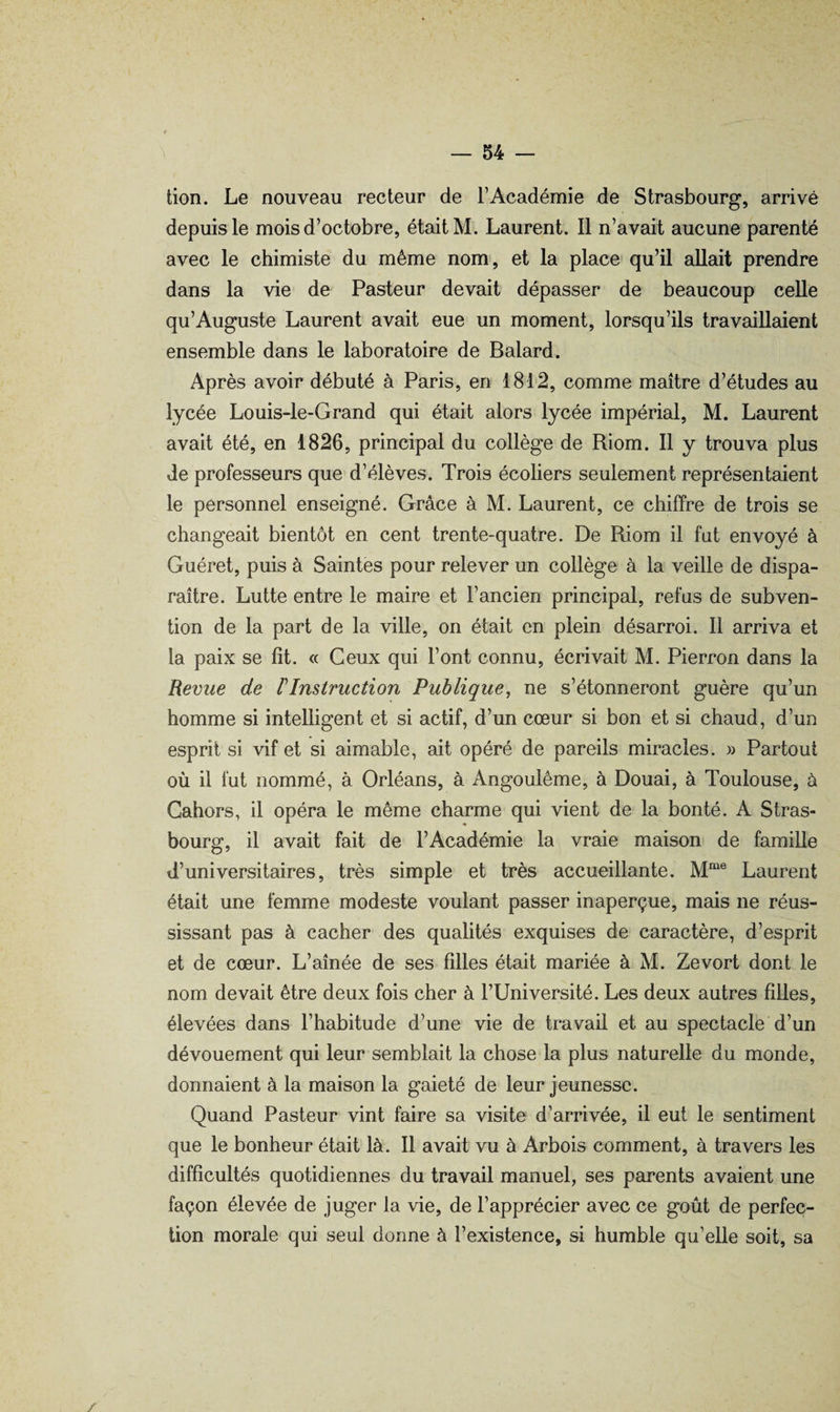 tion. Le nouveau recteur de T Académie de Strasbourg, arrivé depuis le mois d’octobre, était M. Laurent. Il n’avait aucune parenté avec le chimiste du même nom, et la place* qu’il allait prendre dans la vie de Pasteur devait dépasser de beaucoup celle qu’Auguste Laurent avait eue un moment, lorsqu’ils travaillaient ensemble dans le laboratoire de Balard. Après avoir débuté à Paris, en 1812, comme maître d’études au lycée Louis-le-Grand qui était alors lycée impérial, M. Laurent avait été, en 1826, principal du collège de Riom. Il y trouva plus de professeurs que d’élèves. Trois écoliers seulement représentaient le personnel enseigné. Grâce à M. Laurent, ce chiffre de trois se changeait bientôt en cent trente-quatre. De Riom il fut envoyé à Guéret, puis à Saintes pour relever un collège à la veille de dispa¬ raître. Lutte entre le maire et l’ancien principal, refus de subven¬ tion de la part de la ville, on était en plein désarroi. Il arriva et la paix se fit. « Ceux qui l’ont connu, écrivait M. Pierron dans la Revue de rInstruction Publique, ne s’étonneront guère qu’un homme si intelligent et si actif, d’un cœur si bon et si chaud, d’un esprit si vif et si aimable, ait opéré de pareils miracles. » Partout où il fut nommé, à Orléans, à Angoulême, à Douai, à Toulouse, à Cahors, il opéra le même charme qui vient de la bonté. A Stras¬ bourg, il avait fait de l’Académie la vraie maison de famille d’universitaires, très simple et très accueillante. Laurent était une femme modeste voulant passer inaperçue, mais ne réus¬ sissant pas à cacher des qualités exquises de caractère, d’esprit et de cœur. L’aînée de ses filles était mariée à M. Zevort dont le nom devait être deux fois cher à l’Université. Les deux autres filles, élevées dans l’habitude d’une vie de travail et au spectacle d’un dévouement qui leur semblait la chose la plus naturelle du monde, donnaient à la maison la gaieté de leur jeunesse. Quand Pasteur vint faire sa visite d’arrivée, il eut le sentiment que le bonheur était là. Il avait vu à Arbois comment, à travers les difficultés quotidiennes du travail manuel, ses parents avaient une façon élevée de juger la vie, de l’apprécier avec ce goût de perfec¬ tion morale qui seul donne à l’existence, si humble qu’elle soit, sa /