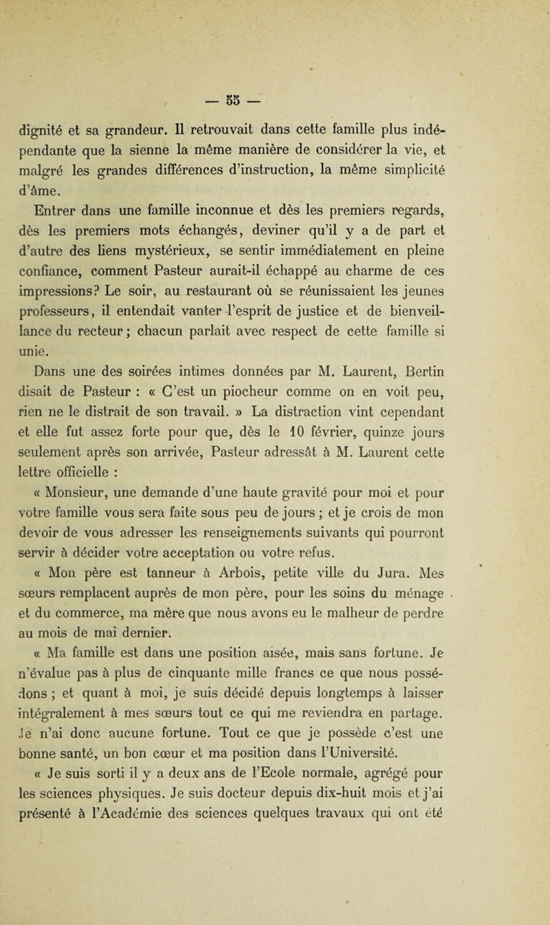 dignité et sa grandeur. Il retrouvait dans cette famille plus indé¬ pendante que la sienne la même manière de considérer la vie, et malgré les grandes différences d’instruction, la même simplicité d’âme. Entrer dans une famille inconnue et dès les premiers regards, dès les premiers mots échangés, deviner qu’il y a de part et d’autre des liens mystérieux, se sentir immédiatement en pleine confiance, comment Pasteur aurait-il échappé au charme de ces impressions.^ Le soir, au restaurant où se réunissaient les jeunes professeurs, il entendait vanter-l’esprit de justice et de bienveil¬ lance du recteur ; chacun parlait avec respect de cette famille si unie. Dans une des soirées intimes données par M. Laurent, Berlin disait de Pasteur : « C’est un piocheur comme on en voit peu, rien ne le distrait de son travail. » La distraction vint cependant et elle fut assez forte pour que, dès le 10 février, quinze jours seulement après son arrivée. Pasteur adressât à M. Laurent cette lettre officielle : « Monsieur, une demande d’une haute gravité pour moi et pour votre famille vous sera faite sous peu de jours; et je crois de mon devoir de vous adresser les renseignements suivants qui pourront servir à décider votre acceptation ou votre refus. « Mon père est tanneur à Arbois, petite ville du Jura. Mes sœurs remplacent auprès de mon père, pour les soins du ménage v et du commerce, ma mère que nous avons eu le malheur de perdre au mois de mai dernier. « Ma famille est dans une position aisée, mais sans fortune. Je n’évalue pas à plus de cinquante mille francs ce que nous possé¬ dons ; et quant à moi, je suis décidé depuis longtemps à laisser intégralement à mes sœurs tout ce qui me reviendra en partage. Je n’ai donc aucune fortune. Tout ce que je possède c’est une bonne santé, un bon cœur et ma position dans l’Université. « Je suis sorti il y a deux ans de l’Ecole normale, agrégé pour les sciences physiques. Je suis docteur depuis dix-huit mois et j’ai présenté à l’Académie des sciences quelques travaux qui ont été