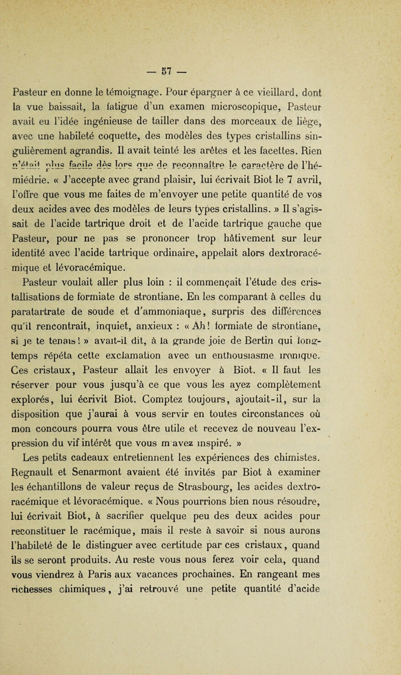 Pasteur en donne le témoignage. Pour épargner à ce vieillard, dont la vue baissait, la fatigue d’un examen microscopique, Pasteur avait eu l’idée ingénieuse de tailler dans des morceaux de liège, avec une habileté coquette, des modèles des types cristallins sin¬ gulièrement agrandis. Il avait teinté les arêtes et les facettes. Rien n’éteit plus ^cïle dè? lor? que de reconnaître le caractère de l’hé- miédrie. « J’accepte avec grand plaisir, lui écrivait Biot le 7 avril, l’offre que vous me faites de m’envoyer une petite quantité de vos deux acides avec des modèles de leurs types cristallins. » Il s’agis¬ sait de l’acide tartrique droit et de l’acide tartrique gauche que Pasteur, pour ne pas se prononcer trop hâtivement sur leur identité avec l’acide tartrique ordinaire, appelait alors dextroracé- mique et lévoracémique. Pasteur voulait aller plus loin : il commençait l’étude des cris¬ tallisations de formiate de strontiane. En les comparant à celles du paratartrate de soude et d’ammoniaque, surpris des différences qu'il rencontrait, inquiet, anxieux : « Ah ! formiate de strontiane, si je te tenais ! » avait-il dit, à la grande joie de Bertïn qui long¬ temps répéta cette exclamation avec un enthousiasme ironique. Ces cristaux. Pasteur allait les envoyer à Biot. « Il faut les réserver pour vous jusqu’à ce que vous les ayez complètement explorés, lui écrivit Biot. Comptez toujours, ajoutait-il, sur la disposition que j’aurai à vous servir en toutes circonstances où mon concours pourra vous être utile et recevez de nouveau l’ex¬ pression du vif intérêt que vous m avez inspiré. » Les petits cadeaux entretiennent les expériences des chimistes. Régnault et Senarmont avaient été invités par Biot à examiner les échantillons de valeur reçus de Strasbourg, les acides dextro- racémique et lévoracémique. « Nous pourrions bien nous résoudre, lui écrivait Biot, à sacrifier quelque peu des deux acides pour reconstituer le racémique, mais il reste à savoir si nous aurons l’habileté de le distinguer avec certitude par ces cristaux, quand ils se seront produits. Au reste vous nous ferez voir cela, quand vous viendrez à Paris aux vacances prochaines. En rangeant mes richesses chimiques, j’ai retrouvé une petite quantité d’acide