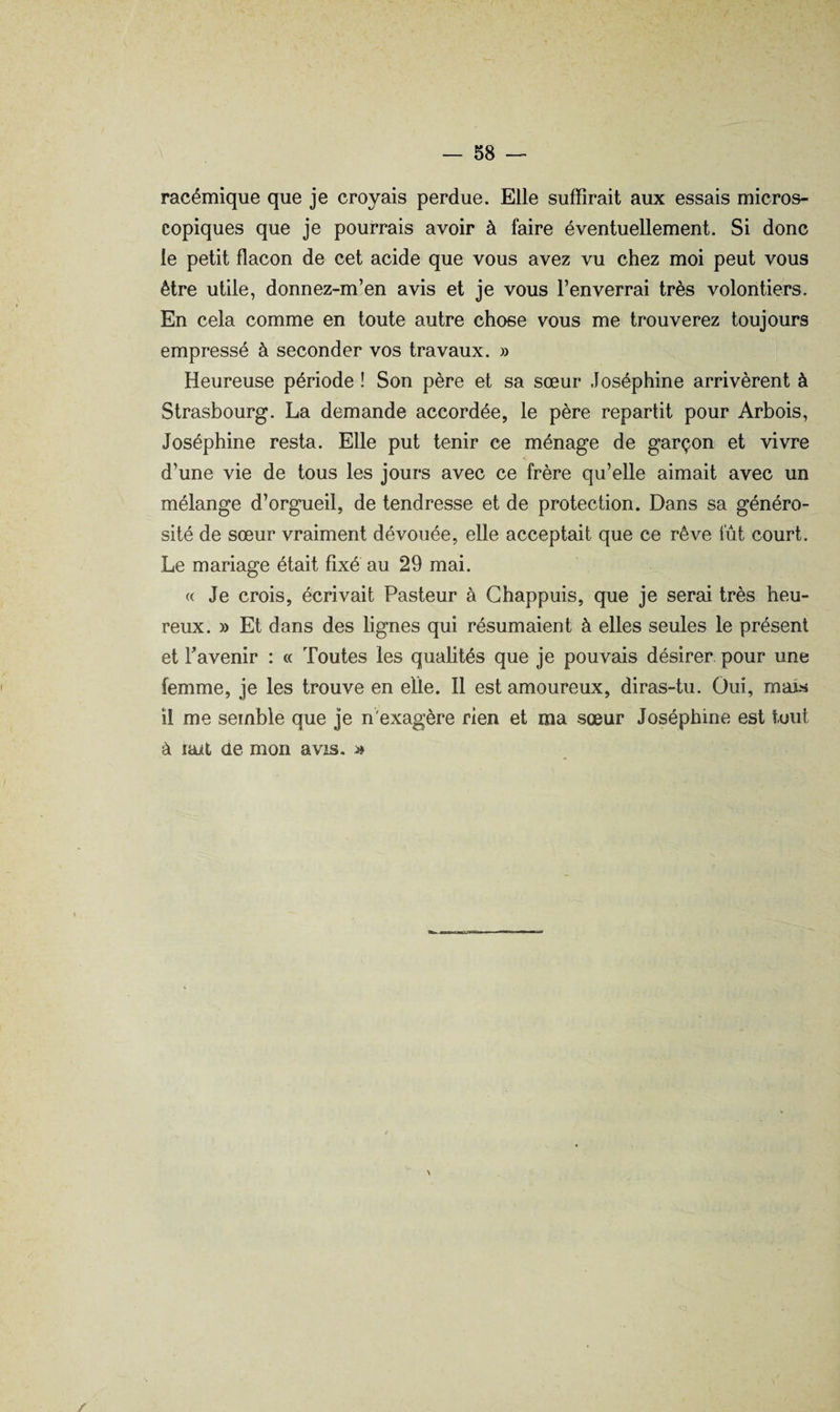 racémique que je croyais perdue. Elle suffirait aux essais micros¬ copiques que je pourrais avoir à faire éventuellement. Si donc le petit flacon de cet acide que vous avez vu chez moi peut vous être utile, donnez-m’en avis et je vous l’enverrai très volontiers. En cela comme en toute autre chose vous me trouverez toujours empressé à seconder vos travaux. » Heureuse période ! Son père et sa sœur Joséphine arrivèrent à Strasbourg. La demande accordée, le père repartit pour Arbois, Joséphine resta. Elle put tenir ce ménage de garçon et vivre d’une vie de tous les jours avec ce frère qu’elle aimait avec un mélange d’orgueil, de tendresse et de protection. Dans sa généro¬ sité de sœur vraiment dévouée, elle acceptait que ce rêve fût court. Le mariage était fixé au 29 mai. « Je crois, écrivait Pasteur à Ghappuis, que je serai très heu¬ reux. » Et dans des lignes qui résumaient à elles seules le présent et Favenir : a Toutes les qualités que je pouvais désirer pour une femme, je les trouve en elle. Il est amoureux, diras-tu. Oui, maw il me semble que je n'exagère rien et ma sœur Joséphine est tout à laxt de mon avis. »