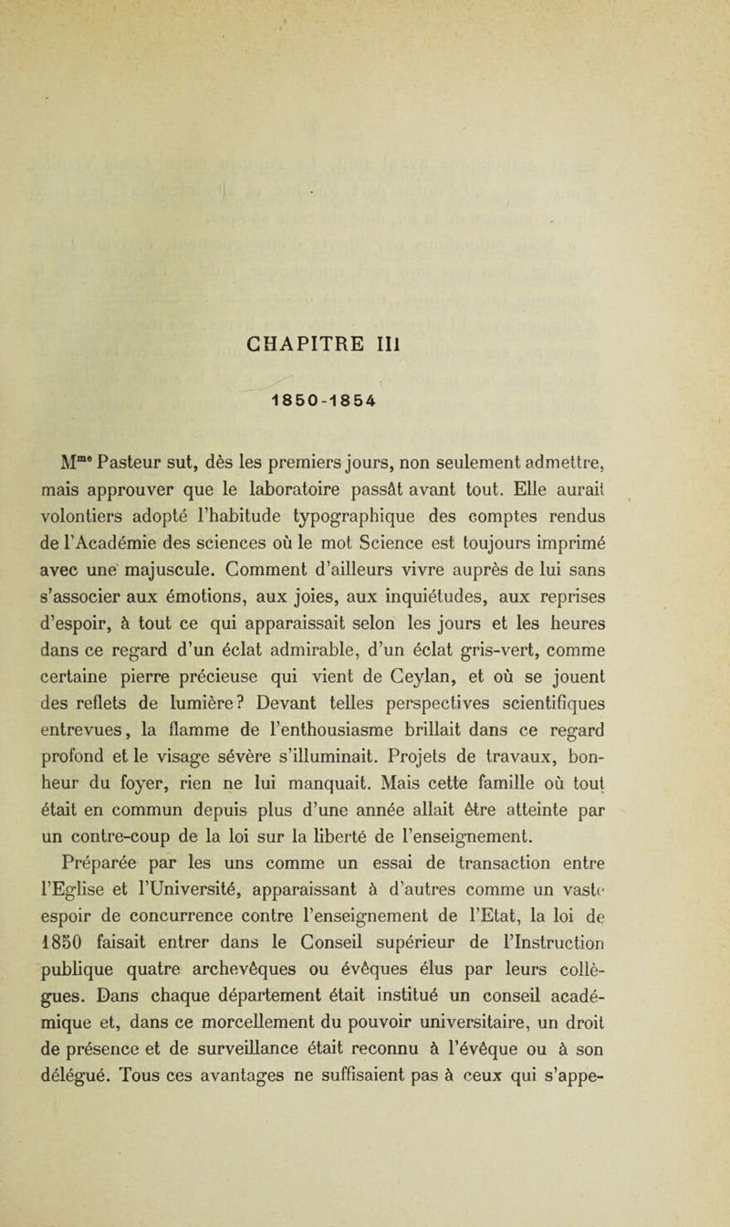 CHAPITRE III 1850-1854 M“® Pasteur sut, dès les premiers jours, non seulement admettre, mais approuver que le laboratoire passât avant tout. Elle aurait volontiers adopté l’habitude typographique des comptes rendus de l’Académie des sciences où le mot Science est toujours imprimé avec une majuscule. Gomment d’ailleurs vivre auprès de lui sans s’associer aux émotions, aux joies, aux inquiétudes, aux reprises d’espoir, à tout ce qui apparaissait selon les jours et les heures dans ce regard d’un éclat admirable, d’un éclat gris-vert, comme certaine pierre précieuse qui vient de Geylan, et où se jouent des reflets de lumière? Devant telles perspectives scientifiques entrevues, la flamme de l’enthousiasme brillait dans ce regard profond et le visage sévère s’illuminait. Projets de travaux, bon¬ heur du foyer, rien ne lui manquait. Mais cette famille où tout était en commun depuis plus d’une année allait être atteinte par un contre-coup de la loi sur la liberté de l’enseignement. Préparée par les uns comme un essai de transaction entre l’Eglise et l’Université, apparaissant à d’autres comme un vaste espoir de concurrence contre l’enseignement de l’Etat, la loi de 1850 faisait entrer dans le Gonseil supérieur de l’Instruction publique quatre archevêques ou évêques élus par leurs collè¬ gues. Dans chaque département était institué un conseil acadé¬ mique et, dans ce morcellement du pouvoir universitaire, un droit de présence et de surveillance était reconnu à l’évêque ou à son délégué. Tous ces avantages ne suffisaient pas à ceux qui s’appe-