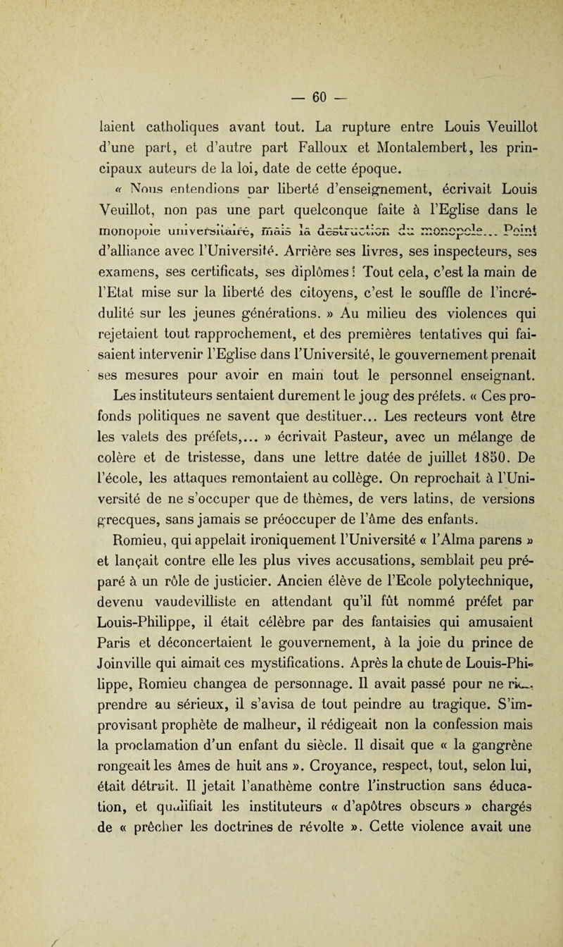 [aient catholiques avant tout. La rupture entre Louis Veuillot d’une part, et d’autre part Falloux et Montalembert, les prin¬ cipaux auteurs de la loi, date de cette époque. c( Nous entendions par liberté d’enseignement, écrivait Louis Veuillot, non pas une part quelconque faite à l’Eglise dans le monopole umversiiaifc, inâiô là destruction du monopole... Point d’alliance avec l’Université. Arrière ses livres, ses inspecteurs, ses examens, ses certificats, ses diplômes ! Tout cela, c’est la main de l’Etat mise sur la liberté des citoyens, c’est le souffle de l’incré¬ dulité sur les jeunes générations. » Au milieu des violences qui rejetaient tout rapprochement, et des premières tentatives qui fai¬ saient intervenir l’Eglise dans TUniversité, le gouvernement prenait ses mesures pour avoir en main tout le personnel enseignant. Les instituteurs sentaient durement le joug des préfets. « Ces pro¬ fonds politiques ne savent que destituer... Les recteurs vont être les valets des préfets,... » écrivait Pasteur, avec un mélange de colère et de tristesse, dans une lettre datée de juillet 1850. De l’école, les attaques remontaient au collège. On reprochait à TUni- versité de ne s’occuper que de thèmes, de vers latins, de versions grecques, sans jamais se préoccuper de l’âme des enfants. Romieu, qui appelait ironiquement l’Université « F Alma parens » et lançait contre elle les plus vives accusations, semblait peu pré¬ paré à un rôle de justicier. Ancien élève de l’Ecole polytechnique, devenu vaudevilliste en attendant qu’il fût nommé préfet par Louis-Philippe, il était célèbre par des fantaisies qui amusaient Paris et déconcertaient le gouvernement, à la joie du prince de Joinville qui aimait ces mystifications. Après la chute de Louis-PhL lippe, Romieu changea de personnage. 11 avait passé pour ne rie.., prendre au sérieux, il s’avisa de tout peindre au tragique. S’im¬ provisant prophète de malheur, il rédigeait non la confession mais la proclamation d’un enfant du siècle. 11 disait que « la gangrène rongeait les âmes de huit ans ». Croyance, respect, tout, selon lui, était détruit. 11 jetait l’anathème contre Pinstruction sans éduca¬ tion, et qualifiait les instituteurs « d’apôtres obscurs » chargés de « prêcher les doctrines de révolte ». Cette violence avait une