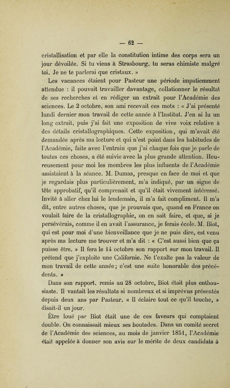 cristallisation et par elle la constitution intime des corps sera un jour dévoilée. Si tu viens à Strasbourg, tu seras chimiste malgré toi. Je ne te parlerai que cristaux. » Les vacances étaient pour Pasteur une période impatiemment attendue : il pouvait travailler davantage, collationner le résultat de ses recherches et en rédiger un extrait pour l’Académie des sciences. Le 2 octobre, son ami recevait ces mots : « J’ai présenté lundi dernier mon travail de cette année à l’Institut. J’en ai lu un long extrait, puis j’ai fait une exposition de vive voix relative à des détails cristallographiques., Cette exposition, qui m’avait été demandée après ma lecture et qui n’est point dans les habitudes de l’Académie, faite avec l’entrain que j’ai chaque fois que je parle de toutes ces choses, a été suivie avec la plus grande attention. Heu¬ reusement pour moi les membres les plus influents de l’Académie assistaient à la séance. M. Dumas, presque en face de moi et que je regardais plus particulièrement, m’a indiqué, par un signe de tête approbatif, qu’il comprenait et qu’il était vivement intéressé. Invité à aller chez lui le lendemain, il m’a fait compliment. Il m’a dit, entre autres choses, que je prouvais que, quand en France on voulait faire de la cristallographie, on en sait faire, et que, si je persévérais, comme il en avait l’assurance, je ferais école. M. Biot, qui est pour moi d’une bienveillance que je ne puis dire, est venu après ma lecture me trouver et m’a dit : « C’est aussi bien que ça puisse être. » Il fera le 14 octobre son rapport sur mon travail. Il prétend que j’exploite une Californie. Ne t’exalte pas la valeur de mon travail de cette année ; c’est une suite honorable des précé¬ dents. » Dans son rapport, remis au 28 octobre, Biot était plus enthou¬ siaste. Il vantait les résultats si nombreux et si imprévus présentés depuis deux ans par Pasteur, a II éclaire tout ce qu’il touche, » disait-il un jour. Etre loué par Biot était une de ces faveurs qui comptaient double. On connaissait mieux ses boutades. Dans un comité secret de l’Académie des sciences, au mois de janvier 1851, l’Académie était appelée à donner son avis sur le mérite de deux candidats à y