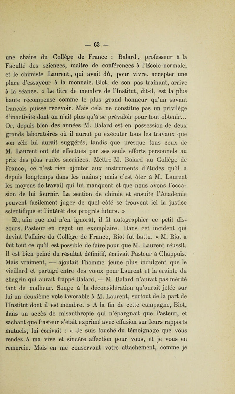 une chaire du Collège de France : Balard, professeur à la Faculté des sciences, maître de conférences à l’Ecole normale, et le chimiste Laurent, qui avait dû, pour vivre, accepter une place d’essayeur à la monnaie. Biot, de son pas traînant, arrive à la séance. « Le titre de membre de l’Institut, dit-il, est la plus haute récompense comme le plus grand honneur quun savant français puisse recevoir. Mais cela ne constitue pas un privilège d’inactivité dont on n’ait plus qu’à se prévaloir pour tout obtenir... Or, depuis bien des années M. Balard est en possession de deux grands laboratoires où il aurait pu exécuter tous les travaux que son zèle lui aurait suggérés, tandis que presque tous ceux de M. Laurent ont été effectués par ses seuls efforts personnels au prix des plus rudes sacrifices. Mettre M. Balard au Collège de France, ce n’est rien ajouter aux instruments d’études qu’il a depuis longtemps dans les mains; mais c’est ôter à M. Laurent les moyens de travail qui lui manquent et que nous avons l’occa¬ sion de lui fournir. La section de chimie et ensuite l’Académie peuvent facilement juger de quel côté se trouvent ici la justice scientifique et l’intérêt des progrès futurs. » Et, afin que nul n’en ignorât, il fit autographier ce petit dis¬ cours. Pasteur en reçut un exemplaire. Dans cet incident qui devint l’affaire du Collège de France, Biot fut battu. « M. Biot a fait tout ce qu’il est possible de faire pour que M. Laurent réussît. 11 est bien peiné du résultat définitif, écrivait Pasteur à Ghappuis. Mais vraiment, — ajoutait l’homme jeune plus indulgent que le vieillard et partagé entre des vœux pour Laurent et la crainte du chagrin qui aurait frappé Balard, —M. Balard n’aurait pas mérité tant de malheur. Songe à la déconsidération qu’aurait jetée sur lui un deuxième vote favorable à M. Laurent, surtout de la part de l’Institut dont il est membre. » A la fin de cette campagne, Biot, dans un accès de misanthropie qui n’épargnait que Pasteur, et sachant que Pasteur s’était exprimé avec effusion sur leurs rapports mutuels, lui écrivait : « Je suis touché du témoignage que vous rendez à ma vive et sincère affection pour vous, et je vous en remercie. Mais en me conservant votre attachement, comme je