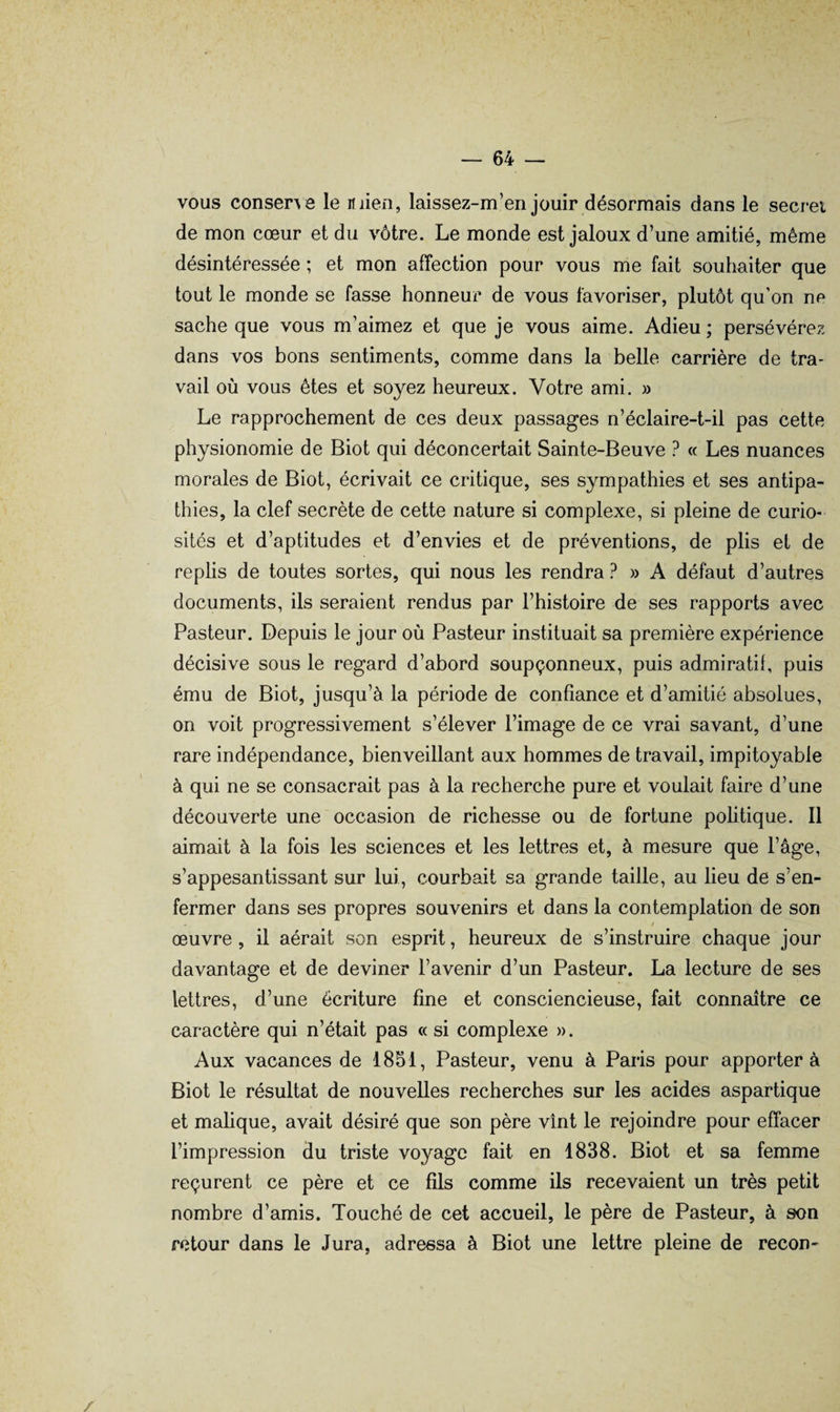 vous consene le mien, laissez-m’en jouir désormais dans le secrei de mon cœur et du vôtre. Le monde est jaloux d’une amitié, même désintéressée ; et mon affection pour vous me fait souhaiter que tout le monde se fasse honneur de vous favoriser, plutôt qu’on ne sache que vous m’aimez et que je vous aime. Adieu ; persévérez dans vos bons sentiments, comme dans la belle carrière de tra¬ vail où vous êtes et soyez heureux. Votre ami. » Le rapprochement de ces deux passages n’éclaire-t-il pas cette physionomie de Biot qui déconcertait Sainte-Beuve ? « Les nuances morales de Biot, écrivait ce critique, ses sympathies et ses antipa¬ thies, la clef secrète de cette nature si complexe, si pleine de curio¬ sités et d’aptitudes et d’envies et de préventions, de plis et de replis de toutes sortes, qui nous les rendra ?» A défaut d’autres documents, ils seraient rendus par l’histoire de ses rapports avec Pasteur. Depuis le jour où Pasteur instituait sa première expérience décisive sous le regard d’abord soupçonneux, puis admiratil, puis ému de Biot, jusqu’à la période de confiance et d’amitié absolues, on voit progressivement s’élever l’image de ce vrai savant, d’une rare indépendance, bienveillant aux hommes de travail, impitoyable à qui ne se consacrait pas à la recherche pure et voulait faire d’une découverte une occasion de richesse ou de fortune politique. Il aimait à la fois les sciences et les lettres et, à mesure que l’âge, s’appesantissant sur lui, courbait sa grande taille, au lieu de s’en¬ fermer dans ses propres souvenirs et dans la contemplation de son * œuvre, il aérait son esprit, heureux de s’instruire chaque jour davantage et de deviner l’avenir d’un Pasteur. La lecture de ses lettres, d’une écriture fine et consciencieuse, fait connaître ce caractère qui n’était pas « si complexe ». Aux vacances de 1851, Pasteur, venu à Paris pour apporter à Biot le résultat de nouvelles recherches sur les acides aspartique et malique, avait désiré que son père vînt le rejoindre pour effacer l’impression du triste voyage fait en 1838. Biot et sa femme reçurent ce père et ce fils comme ils recevaient un très petit nombre d’amis. Touché de cet accueil, le père de Pasteur, à son retour dans le Jura, adressa à Biot une lettre pleine de recon-